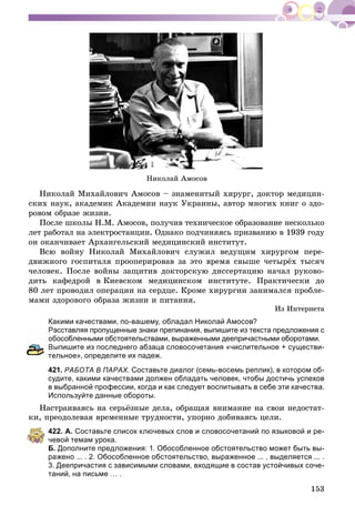 153
Íèêîëàé Àìîñîâ
Íèêîëàé Ìèõàéëîâè÷ Àìîñîâ – çíàìåíèòûé õèðóðã, äîêòîð ìåäèöèí-
ñêèõ íàóê, àêàäåìèê Àêàäåìèè íàóê Óêðàèíû, àâòîð ìíîãèõ êíèã î çäî-
ðîâîì îáðàçå æèçíè.
Ïîñëå øêîëû Í.Ì. Àìîñîâ, ïîëó÷èâ òåõíè÷åñêîå îáðàçîâàíèå íåñêîëüêî
ëåò ðàáîòàë íà ýëåêòðîñòàíöèè. Îäíàêî ïîä÷èíÿÿñü ïðèçâàíèþ â 1939 ãîäó
îí îêàí÷èâàåò Àðõàíãåëüñêèé ìåäèöèíñêèé èíñòèòóò.
Âñþ âîéíó Íèêîëàé Ìèõàéëîâè÷ ñëóæèë âåäóùèì õèðóðãîì ïåðå-
äâèæíîãî ãîñïèòàëÿ ïðîîïåðèðîâàâ çà ýòî âðåìÿ ñâûøå ÷åòûðёõ òûñÿ÷
÷åëîâåê. Ïîñëå âîéíû çàùèòèâ äîêòîðñêóþ äèññåðòàöèþ íà÷àë ðóêîâî-
äèòü êàôåäðîé â Êèåâñêîì ìåäèöèíñêîì èíñòèòóòå. Ïðàêòè÷åñêè äî
80 ëåò ïðîâîäèë îïåðàöèè íà ñåðäöå. Êðîìå õèðóðãèè çàíèìàëñÿ ïðîáëå-
ìàìè çäîðîâîãî îáðàçà æèçíè è ïèòàíèÿ.
Èç Èíòåðíåòà
Какими качествами, по-вашему, обладал Николай Амосов?
Расставляя пропущенные знаки препинания, выпишите из текста предложения с
бособленными обстоятельствами, выраженными деепричастными оборотами.
ыпишите из последнего абзаца словосочетания «числительное + существи-
тельное», определите их падеж.
421. РАБОТА В ПАРАХ. Составьте диалог (семь-восемь реплик), в котором об-
судите, какими качествами должен обладать человек, чтобы достичь успехов
в выбранной профессии, когда и как следует воспитывать в себе эти качества.
Используйте данные обороты.
Íàñòðàèâàÿñü íà ñåðüёçíûå äåëà, îáðàùàÿ âíèìàíèå íà ñâîè íåäîñòàò-
êè, ïðåîäîëåâàÿ âðåìåííûå òðóäíîñòè, óïîðíî äîáèâàÿñü öåëè.
422. А. Составьте список ключевых слов и словосочетаний по языковой и ре-
чевой темам урока.
Б. Дополните предложения: 1. Обособленное обстоятельство может быть вы-
ражено ... . 2. Обособленное обстоятельство, выраженное ... , выделяется ... .
3. Деепричастия с зависимыми словами, входящие в состав устойчивых соче-
таний, на письме … .
 