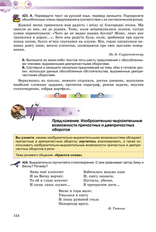 154
Переведите текст на русский язык, перевод запишите. Подчеркните
обособленные члены предложения в соответствии с их синтаксической ролью.
Êîæíîї âåñíè ïðèíîñèëè íàì ðàäiñòü i âòiõó öi áëàãîðîäíi ïòàõè. Ìè
çâèêëè äî íèõ, ÿê äî ðiäíèõ. Òîìó, êîëè çàòðèìóâàëèñÿ ëåëåêè, ñóñiäè
ñóìíî ïåðåïèòóâàëè: «×îãî öå íå âèäíî íàøèõ áóñëiâ? Ìîæå, ëèõî ÿêå
òðàïèëîñÿ â äîðîçi...». Çàòå ÿêà ðàäiñòü áóëà, êîëè, çðîáèâøè òðè êðóãè
ïîíàä õàòîþ, áóñîë ì’ÿêî ñïóñêàâñÿ íà êëóíþ. Âіí, ãîðäî îäêèíóâøè íà-
âçíàê äîâãó øèþ, âåñåëî êëåêîòàâ, îïîâiùàþ÷è ïðî ñâîє ùàñëèâå ïîâåð-
íåííÿ.
Ïî Â. Ñêóðàòîâñêîìó
Б. Выпишите из каких-либо текстов пять-шесть предложений с обособленны-
ми членами, выраженными деепричастными оборотами.
В. Составьте и запишите несколько предложений на тему «Как я готовлю уро-
ки», используя данные обособленные обстоятельства, выраженные деепри-
частными оборотами.
Âåðíóâøèñü èç øêîëû, íåìíîãî îòäîõíóâ, äîñòàâ äíåâíèê, âûïîëíèâ
íàèáîëåå ñëîæíûå çàäàíèÿ, ïðî÷èòàâ ïàðàãðàô, ðåøèâ çàäà÷è, âûó÷èâ
ñòèõîòâîðåíèå, ñîáðàâ ïîðòôåëü.
Ïðåäëîæåíèå. Èçîáðàçèòåëüíî-âûðàçèòåëüíûå
âîçìîæíîñòè ïðè÷àñòíûõ è äååïðè÷àñòíûõ
îáîðîòîâ
Вы узнаете, какими изобразительно-выразительными возможностями обладают
причастные и деепричастные обороты; научитесь анализировать, а также ис-
пользовать изобразительно-выразительные возможности причастных и деепри-
частных оборотов в речи.
Тема речевого общения: «Красота слова».
424. Выразительно прочитайте стихотворение. С кем сравнивает автор Зиму и
Весну? Почему?
Çèìà åùё õëîïî÷åò Âçáåñèëàñü âåäüìà çëàÿ
È íà Âåñíó âîð÷èò. È, ñíåãó çàõâàòÿ,
Òà åé â ãëàçà õîõî÷åò Ïóñòèëà, óáåãàÿ,
È ïóùå ëèøü øóìèò... Â ïðåêðàñíîå äèòÿ...
Âåñíå è ãîðÿ ìàëî:
Óìûëàñÿ â ñíåãó
È ëèøü ðóìÿíåé ñòàëà
Íàïåðåêîð âðàãó.
Ô. Òþò÷åâ
УрокУрок 4747
 