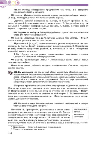 156
По образцу преобразуйте предложения так, чтобы они содержали
причастный оборот, и запишите.
Î á ð à ç å ö. Â âàçó, êîòîðàÿ ñòîÿëà ó îêíà, ïîñòàâèëè áóêåò ñèðåíè. –
Â âàçó, ñòîÿùóþ ó îêíà, ïîñòàâèëè áóêåò ñèðåíè.
1. Äðóæáà, êîòîðàÿ ïîñòðîåíà íà âûãîäå, íå áûâàåò ïðî÷íîé. 2. Êà-
ìåíü, êîòîðûé áðîøåí ïî ñîãëàñèþ, äàëåêî ëåòèò. 3. Êîãäà ïüёøü âîäó, íå
çàáûâàé î ÷åëîâåêå, êîòîðûé âûðûë êîëîäåö. 4. Ñëîâî, êîòîðîå èäёò îò
ñåðäöà, ñîãðåâàåò òðè çèìû ïîäðÿä.
427. Задание на выбор. А. По образцу добавьте к причастиям пояснительные
слова для полноты высказывания.
Î á ð à ç å ö. Âîøåäøèå (ê ó ä à?) ó÷åíèêè çàíÿëè ñâîè ìåñòà. – Âîøåä-
øèå â êëàññ ó÷åíèêè çàíÿëè ñâîè ìåñòà.
1. Ïðèåõàâøèé (ê ó ä à?) ïóòåøåñòâåííèê ðåøèë îòïðàâèòüñÿ íà ýêñ-
êóðñèþ. 2. Âçÿòûå (ã ä å?) êíèãè ñëåäóåò âåðíóòü âîâðåìÿ. 3. Îñâåùёííàÿ
(÷ å ì?) êîìíàòà ñðàçó ñòàëà óþòíåé. 4. Óâåðåííûé (â ÷ ё ì?) ñïîðòñìåí
ñïîêîéíî âûøåë íà ñòàðò.
Б. По образцу распространите словосочетания зависимыми словами.
Составьте и запишите с ними предложения.
Î á ð à ç å ö. Çàòèõàþùàÿ ïåñíÿ – çàòèõàþùàÿ âäàëè ïåñíÿ; ïåñíÿ,
çàòèõàþùàÿ âäàëè.
Îòòàÿâøàÿ çåìëÿ, çàáûòàÿ ìåëîäèÿ, âûïîëíåííûå îáåùàíèÿ, ïîäíÿâ-
øèéñÿ óðàãàí.
28. Вы уже знаете, что причастный оборот может быть обособленным и не-
обособленным. Обособленный причастный оборот обладает большей смыс-
ловой нагрузкой, дополнительными оттенками значений, выразительностью.
Прочитайте и сравните пары предложений. Какое из двух предложений
каждой пары имеет дополнительное смысловое значение?
1. Ïîêðûòîå êðóïíûìè êàïëÿìè ïîòà ëèöî àðòèñòà âûäàâàëî âîëíåíèå. –
Ïîêðûòîå êðóïíûìè êàïëÿìè ïîòà, ëèöî àðòèñòà âûäàâàëî âîëíåíèå.
2. Ïîãðóæёííûé â ñâîè ìûñëè îòåö íå îòâåòèë íà ìîé âîïðîñ. – Ïîãðó-
æёííûé â ñâîè ìûñëè, îòåö íå îòâåòèë íà ìîé âîïðîñ. 3. Çàëèòûå ñîëíöåì
ïîëÿ ðàññòèëàëèñü äî ñàìîãî ãîðèçîíòà. – Çàëèòûå ñîëíöåì, ïîëÿ ðàññòè-
ëàëèñü äî ñàìîãî ãîðèçîíòà.
429. Прочитайте текст. О каком свойстве одиночных деепричастий и деепри-
частных оборотов идёт в нём речь?
Ïèñàòåëü Â. Ãðèãîðîâè÷, ðàññêàçûâàÿ î ñâîèõ ëèòå-
ðàòóðíûõ íà÷èíàíèÿõ, âñïîìèíàë, ÷òî êîãäà Ô. Äîñòî-
åâñêèé ÷èòàë åãî î÷åðê «Ïåòåðáóðãñêèå øàðìàíùèêè1»,
òî îäíî ìåñòî åìó íå ïîíðàâèëîñü. «Ó ìåíÿ áûëî íàïè-
ñàíî òàê: êîãäà øàðìàíêà ïåðåñòàёò èãðàòü, ÷èíîâíèê
èç îêíà áðîñàåò ïÿòàê2, êîòîðûé ïàäàåò ê íîãàì øàðìàíùèêà. “Íå òî,
1 Øàðìàíùèê – áðîäÿ÷èé ìóçûêàíò ñ øàðìàíêîé.
2 Ïÿòàê – ïÿòèêîïåå÷íàÿ ìîíåòà.
øàðìàíùèê
ïÿòàê
÷èíîâíèê
ìîñòîâàÿ
 