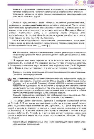 165
Укажите в предложении главные члены и определите, простым или сложным
является предложение. Чем отличаются простые предложения от сложных?
Установите, являются ли части данного высказывания равноправными или
одна часть зависит от другой.
Ñëîæíûå ïðåäëîæåíèÿ, ÷àñòè êîòîðûõ ÿâëÿþòñÿ ðàâíîïðàâíûìè,
íàçûâàþòñÿ ñëîæíîñî÷èíёííûìè (óêð. ñêëàäíîñóðÿäíèìè). ×àñòè ñëîæ-
íîñî÷èíёííîãî ïðåäëîæåíèÿ ñâÿçûâàþòñÿ ñ ïîìîùüþ èíòîíàöèè è ñî-
þçîâ à, è, íî, èëè, íå òîëüêî... íî è, êàê... òàê è äð. Íàïðèìåð: Ïîñëû-
øàëèñü òîðîïëèâûå øàãè, è â êîìíàòó âîøëà äåâóøêà ëåò
øåñòíàäöàòè (À. ×åõîâ); Ýòî áûëà ñîâñåì äðóãàÿ ïîåçäêà, íî è ñàì ÿ
ñòàë äðóãèì çà ýòè ïîëãîäà (Â. Êàâåðèí).
×àñòè ñëîæíîñî÷èíёííîãî ïðåäëîæåíèÿ ðàñïîëàãàþòñÿ ïîñëåäîâà-
òåëüíî, îäíà çà äðóãîé, ïîýòîìó ñõåìàòè÷åñêè ñëîæíîñî÷èíёííîå ïðåä-
ëîæåíèå îáîçíà÷àåòñÿ òàê: [ ], ñîþç [ ].
454. Прочитайте. Найдите грамматические основы, укажите части сложносо-
чинённых предложений. Какие союзы соединяют части данных сложных пред-
ложений?
1. ß ïåðåäàë åìó âàøå ïîðó÷åíèå, è îí èñïîëíèë åãî ñ áîëüøèì óäî-
âîëüñòâèåì (À. ×åõîâ(( ). 2. Òî ñêðèïíåò äâåðü, òî òèõî îòâîðèòñÿ êàëèòêà.
3. Çà ãîðàìè çàíèìàëàñü çàðÿ, íî ñþäà ñâåò åùё íå ïðîíèê (Ïî Â. Êîðîëåí-
êî). 4. Êíèãà â ñ÷àñòüå óêðàøàåò, à â íåñ÷àñòüå óòåøàåò (Ïîñëîâèöà).
Докажите, что части первого сложного предложения являются равноправными.
Составьте схемы предложений.
455. Запомните! Между частями сложносочинённого предложения перед со-
юзами, как правило, ставится запятая: Осень пришлар , и заботливый хозяин
убираету р свой урожай (М. Пришвин). Однако если части сложносочинённогой
предложения однородны, то по аналогии с однородными членами запятая
между такими частями не ставится. При этом в сложносочинённом предложе-
нии может содержаться общий второстепенный член, относящийся к обеим
частям: В лесу цвела черёмуха и уже зеленели берёзки.
Спишите предложения, расставьте, где необходимо, знаки препинания. Про-
комментируйте наличие или отсутствие запятой в предложениях.
1. Íà äâîðå äàâíî êîí÷èëèñü ñóìåðêè è íàñòóïèë íàñòîÿùèé âå÷åð
(À. ×åõîâ(( ). 2. Â ýòî âðåìÿ ðàñïóñêàëàñü ÷åðёìóõà è êóñòû äèêîé ñìîðî-
äèíû íàä ñàìîé âîäîé ïîçåëåíåëè (Ì. Ïðèøâèí). 3. Ãðà÷è çàêðè÷àëè çà
ðåêîé â âåòâÿõ è ïîâñþäó â êóñòàõ è òðàâå çàïåëè çà÷èðèêàëè ïòèöû
(À. Òîëñòîé(( ). 4. Â íà÷àëå àïðåëÿ óæå øóìåëè ñêâîðöû è ëåòàëè â ñàäó
æёëòûå áàáî÷êè (À. ×åõîâ( ). 5. Â âåòåð ëåñà øóìÿò âåëèêèì îêåàíñêèì
ãóëîì è âåðøèíû ñîñåí ãíóòñÿ âñëåä ïðîëåòàþùèì îáëàêàì (Ê. Ïàó-
ñòîâñêèé).
Укажите общий второстепенный член (если имеется) для обеих частей слож-
носочинённых предложений.
 