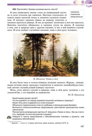 167
458. Прочитайте. Какова основная мысль текста?
Â ëåñó (íà)âñòðå÷ó ìîåìó ãëàçó íà (íå)âèäèìîé ïàóòè-
íå â..ñåëè óãîëêîì äâå õâîèíêè. Ïàóòèíà ñïóñêàëàñü îò
ñàìîãî âåðõà âûñîêîé ñîñíû è õâîèíêè ñëóæèëè ïîäâåñ-
êîì. ß ïîòÿíóë õâîèíêó (â)íèç íà âåðøîê îòïóñòèë è
õâîèíêà ïðûãíóëà (â)âåðõ. ß òàê äî àðøèíà1 íàòÿãèâàë è âñё îíà ïðûãàëà.
Íàêîíåö ïàóòèíêà îáîðâàëàñü è õâîèíêà óïàëà íà çåìëþ. ß ïîäóìàë
î òîì, êàê â ïðèðîäå îäíî ñ äðóãèì ñâÿçàíî, è íåò â íåé (íè)÷åãî ñëó÷àé-
íîãî. È åñëè âûéäåò ñëó÷àéíîå ÿâëåíèå, èùè â íёì ðóêó ÷åëîâåêà.
È. Øèøêèí. Òóìàí â ëåñó
Â ëåñó áûëî òèõî è òîëüêî (ñ)âåðõó âîëíàìè øóìåëî. Èçðåäê.. íåâèäè-
ìûìè ïóòÿìè âíèçó ïðîõîäèë ñêâîçíÿ÷îê è øåâåëèë êàêîé(íèáóäü) æàë-
êèé ëèñòèê ñïóùå(í,íí)ûé (ñ)âåðõó ïàó÷êîì.
Èòàê, åñëè ÿâèòñÿ ñëó÷àé â ïðèðîäå, èùè â íёì ðóêó ÷åëîâåêà ñ åãî
ëè÷íîñò(?)þ, ñ åãî áîðüáîé çà ïåðâåíñòâî.
Ïî Ì. Ïðèøâèíó
Какой вывод делает автор?
Что вы думаете по поводу взаимоотношений человека и природы?
Какие типы речи содержатся в этом отрывке?
Объясните правописание слов со скобками и пропущенными буквами.
Выпишите сложносочинённые предложения, расставляя пропущенные знаки
препинания.
Рассмотрите репродукцию картины И. Шишкина «Туман в лесу». Как вы счита-
те, передаёт ли она настроение отрывка?
айдите в тексте предложения с обособленными членами и укажите, чем
ыражены обособления.
1 Àðøèí – ç ä å ñ ü: ñòàðàÿ ðóññêàÿ ìåðà äëèíû, ðàâíàÿ 0,71 ì.
õâîèíêà
ñêâîçíÿê
øåâåëèòüñÿ
 
