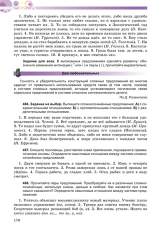 170
çàêîí÷èòñÿ. 2. Íå òîëüêî äåòè ëþáÿò ñêàçêè, íî è âçðîñëûå ñ óäîâîëü-
ñòâèåì ÷èòàþò èõ. 3. Òî îí ñîáèðàëñÿ ïîñòóïèòü â Çîîëîãè÷åñêèé ñàä
ó÷èòüñÿ íà óêðîòèòåëÿ ëüâîâ, òî åãî òÿíóëî ê ïîæàðíîìó äåëó (Â. Êàâå-
ðèí). 4. Îí íèêîãäà íå ïëàêàë, çàòî ïî âðåìåíàì íàõîäèëî íà íåãî äèêîå
óïðÿìñòâî (È. Òóðãåíåâ). 5. Íå òî äîæäü èäёò, íå òî ñíåã. 6. Åìó ñòàëî
äîñàäíî, è îí ñòàë áàðàáàíèòü â çàïåðòóþ äâåðü íîãîé (Ë. Òîëñòîé). 7. Íè
êàëèíà íå ðàñòёò ìåæ íèìè, íè òðàâà íå çåëåíååò (Í. Ãîãîëü). 8. Íàñòóïè-
ëî óòðî, è òóðèñòû îòïðàâèëèñü â ïîõîä. 9. Ãðîçà áûëà òàì, çà ëåñîì, à
òóò ñâåòèëî ñîëíöå. 10. ß êðèêíóë, è ìíå îòâåòèëî ýõî.
Задание для всех. В выписанных предложениях сделайте разметку: обо-
начьте изменения интонации ( или ) и паузы ( | ), прочитайте выразительно.
Для любознательных
ность и убедительность конструкций сложных предложений во многом
т от правильного использования средств связи (в том числе, союзов)
в составе сложных предложений, которые устанавливают логические связи
отдельных предложений в составе сложного синтаксического целого.
По Д. Розенталю
466. Задание на выбор. Выпишите сложносочинённые предложения: А) с со-
единительными отношениями; Б) с противительными отношениями; В) с раз-
делительными отношениями.
1. ß ïåðåäàë åìó âàøå ïîðó÷åíèå, è îí èñïîëíèë åãî ñ áîëüøèì óäî-
âîëüñòâèåì (À. ×åõîâ(( ). 2. Âñё ïðîõîäèò, äà íå âñё çàáûâàåòñÿ (È. Áóíèí).
3. Òî ïàäàë êàê áóäòî òóìàí, òî âäðóã ïðèïóñêàë êðóïíûé äîæäü (Ì. Ïðè-
øâèí). 4. Êîðåíü ó÷åíèÿ ãîðåê, çàòî ïëîäû åãî ñëàäêè (Ïîñëîâèöà).
5. Ëèáî ÿ íåäîñòàòî÷íî ÿñíî îáúÿñíèë, ëèáî îí ìåíÿ ñîâåðøåííî íå ñëó-
øàë. 6. Äåíü áûë áåçâåòðåííûé, è æàðà óñèëèâàëàñü ñ êàæäûì ÷àñîì
(È. Åôðåìîâ).
467. Спишите пословицы, расставляя знаки препинания, подчеркните грамма-
тические основы. Определите смысловые отношения между частями сложно-
сочинённых предложений.
1. Äâóì ñìåðòÿì íå áûâàòü à îäíîé íå ìèíîâàòü. 2. Êîíü î ÷åòûðёõ
íîãàõ è òîò ñïîòûêàåòñÿ. 3. Ðåçâà çàìîðñêàÿ ëîæü à îò íàøåé ïðàâäû íå
óéäёøü. 4. Ãîðüêà ðàáîòà, äà ñëàäîê õëåá. 5. Îòåö ðûáàê è äåòè â âîäó
ñìîòðÿò.
468. Прочитайте пары предложений. Преобразуйте их в различные сложно-
сочинённые, используя союзы, данные в скобках. Как меняется при этом
смысл сказанного? Определите смысловые отношения между частями пред-
ложений.
1. Ó÷èòåëü îáúÿñíèë âîñüìèêëàññíèêó íîâûé ìàòåðèàë. Ó÷åíèê ïëîõî
âûïîëíèë óïðàæíåíèå (íî, õîòÿ). 2. Òðåíåð äàë ñîâåòû þíîìó áîêñёðó.
Ñïîðòñìåí âûèãðàë ðåøàþùèé áîé (è, à). 3. Âñå î÷åíü óñòàëè. Íèêòî íå
õîòåë óæèíàòü (òî ëè... òî ëè, è, íî).
 