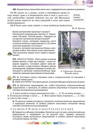 171
469. Выразительно прочитайте мини-текст, предварительно сделав его разметку.
(1) Íà çàêàòå ø..ë äîæäü, ïîëíî è îäíîîáðàçíî øóìÿ ïî
ñàäó âîêðóã äîìà è â (íå)çàêðûòîå îêíî â çàëå ò..íóëî ñëà..-
êîé ñâåæåñò(?)þ ìîêðîé ìàéñêîé çåë..íè. (2) Íàñòóïàëà
íî÷(?) äîæäü ïåðåñòàë íî îòåö óøåäøèé â ïîëå åùё óòðîì
(íå)âîçâðàùàëñÿ.
(3) ß áûëà îäíà äîìà îäíàêî ÿ òîãäà (íè)êîãäà (íå)ñêó÷àëà.
Ïî È. Áóíèíó
Каким настроением проникнут отрывок?
Рассмотрите репродукцию картины А. Гераси-
мова «Полдень. Тёплый дождь». Передано ли
на картине настроение автора отрывка?
Назовите союзы, которыми соединены части
сложносочинённых предложений (1)–(3). Какие
значения выражают эти союзы?
Спишите, вставляя пропущенные буквы и рас-
крывая скобки. Расставьте знаки препинания.
ем осложнена первая часть первого предло-
ения?
470. РАБОТА В ПАРАХ. «Пусть дождь не всегда
бывает приятен, но без него никуда» – гласит на-
родная мудрость. Составьте диалог (семь-во-
семь реплик), в ходе которого обсудите данное
высказывание, приведите примеры из жизни. Ис-
пользуйте в репликах сложносочинённые пред-
ложения с разными смысловыми отношениями.
471. А. Составьте список ключевых слов и словосочетаний по языковой и
речевой темам урока.
Б. РАБОТА В ПАРАХ. Составьте диалог, в котором обсудите изученное на уроке.
472. А. Дополните предложения так, чтобы получились сложносочинённые
редложения, и запишите. В скобках укажите смысловые отношения между
астями составленных высказываний.
1. Ó ðåêè øóìåëè ñòàðûå ðàñêèäèñòûå èâû ... . 2. Òî ëè âåòåð øóìèò ... .
3. Â èþëüñêèå âå÷åðà è íî÷è ... . 4. Íàì íóæíî áûëî îòäîõíóòü ... . 5. Ãðî-
çó óíåñëî áåç ñëåäà ... .
Б. По данным схемам составьте и запишите сложносочинённые предложения
о природных явлениях. В скобках укажите смысловые отношения между
частями составленных высказываний.
1. [ ], çàòî [ ]. 2. Òî ëè [ ], òî ëè [ ]. 3. [ ], è [ ]. 4. [ ], íî [ ].
В. Найдите в учебниках (географии, биологии и др.) четыре сложносочинённых
предложения и переведите их на русский язык, перевод запишите.
Составьте схемы выписанных предложений, в скобках укажите смысловые
отношения между частями.
äîæäü
âîêðóã
óøåäøèé
À. Ãåðàñèìîâ. Ïîëäåíü.
Òёïëûé äîæäü
 