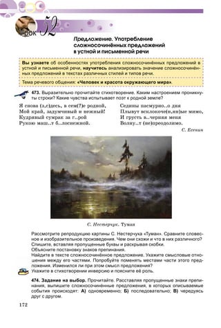 172
Óïîòðåáëåíèå
ñëîæíîñî÷èíёííûõ ïðåäëîæåíèé
â óñòíîé è ïèñüìåííîé ðå÷è
Вы узнаете об особенностях употребления сложносочинённых предложений в
устной и письменной речи, научитесь анализировать значение сложносочинён-
ных предложений в текстах различных стилей и типов речи.
Тема речевого общения: «Человек и красота окружающего мира».
473. Выразительно прочитайте стихотворение. Каким настроением проникну-
ты строки? Какие чувства испытывает поэт к родной земле?
ß ñíîâà (ç,ñ)äåñü, â ñåì(?)å ðîäíîé, Ñåäèíû ïàñìóðíî..î äíÿ
Ìîé êðàé, çàäóì÷èâûé è íåæíûé! Ïëûâóò âñêëîêî÷å(í,íí)ûå ìèìî,
Êóäðÿâûé ñóìðàê çà ã..ðîé È ãðóñòü â..÷åðíÿÿ ìåíÿ
Ðóêîþ ìàø..ò á..ëîñíåæíîé. Âîëíó..ò (íå)ïðåîäîëèìî.
Ñ. Åñåíèí
Ñ. Íåñòåð÷óê. Òóìàí
Рассмотрите репродукцию картины С. Нестерчука «Туман». Сравните словес-
ное и изобразительное произведения. Чем они схожи и что в них различного?
Спишите, вставляя пропущенные буквы и раскрывая скобки.
Объясните постановку знаков препинания.
Найдите в тексте сложносочинённое предложение. Укажите смысловые отно-
шения между его частями. Попробуйте поменять местами части этого пред-
ложения. Изменился ли при этом смысл предложения?
Укажите в стихотворении инверсию и поясните её роль.
474. Задание на выбор. Прочитайте. Расставляя пропущенные знаки препи-
нания, выпишите сложносочинённые предложения, в которых описываемые
события происходят: А) одновременно; Б) последовательно; В) чередуясь
друг с другом.
УрокУрок 5252
 