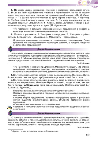 173
1. Íà äâîðå äàâíî êîí÷èëèñü ñóìåðêè è íàñòóïèë íàñòîÿùèé âå÷åð.
2. Òî ëè íà íåãî ïîäåéñòâîâàëà òèøèíà è îäèíî÷åñòâî, òî ëè îí ïðîñòî
âäðóã âçãëÿíóë äðóãèìè ãëàçàìè íà ïðèâû÷íóþ îáñòàíîâêó (Ïî Ê. Ñèìî-
íîâó). 3. Òî ñîëíöå òóñêëîå áëåñòèò òî òó÷à ÷ёðíàÿ âèñèò (Í. Íåêðàñîâ).
4. Ïðîáèë òðåòèé çâîíîê è ïîåçä òðîíóëñÿ. 5. Íè âåòðà íà çåìëå íè òó÷ íà
áëåäíîì ñâîäå (Ì. Ëåðìîíòîâ). 6. Ñêâîçü äîæäü ëó÷èëîñü ñîëíöå è ðàñ-
êèäûâàëàñü ðàäóãà îò êðàÿ è äî êðàÿ (Ì. Ïðèøâèí).
475. Составьте и запишите сложносочинённые предложения с союзом и,
используя в качестве сказуемых данные пары глаголов.
1. Ïîëèòü – ðàñöâåñòè. 2. Âûèãðàòü – íàãðàäèòü. 3. Ñìîòðåòü – óáåæ-
äàòüñÿ. 4. Ïðî÷èòàòü – óáåäèòüñÿ. 5. Îáúÿñíèòü – ñîãëàñèòüñÿ.
Определите смысловые отношения в составленных предложениях. Одно-
временно или последовательно происходят события, о которых говорится
в частях этих предложений?
Для любознательных
В основном, сложносочинённые предложения употребляются в книжной речи
(в публицистическом и художественном стилях), преимущественно – в описатель-
ных текстах. В публицистических текстах чаще всего представлены сложносочи-
нённые предложения с противительными и соединительными отношениями.
По Л. Вознюк
476. Прочитайте и сравните предложения. Можно ли утверждать, что сложно-
сочинённые предложения помогают «развернуть» описываемую картину,
включив в высказывание описание деталей изображаемых событий, явлений?
1.Áå..÷èñëåííûå çîëîòûå çâёçäû ò..êëè ïî íàïðàâëåíèþ Ìëå÷íîãî Ïóòè.
Ãëÿäÿ íà íèõ, âû êàê áóäòî ÷ó(?)ñòâîâàëè ñòð..ìèòåëüíûé áåã ç..ìëè.
2.Áå..÷èñëåííûå çîëîòûå çâёçäû, êàçàëîñü, òèõî ò..êëè âñё, íàïåðåðûâ,
ìåðöàÿ, ïî íàïðàâëåíèþ Ìëå÷íîãî Ïóòè, è, ïðàâî1, ãëÿäÿ íà íèõ, âû êàê
áóäòî ñìóòíî ÷ó(?)ñòâîâàëè ñàìè ñòð..ìèòåëüíûé, (áåç)îñòàíîâî÷íûé áåã
ç..ìëè (È. Òóðãåíåâ).
В каком из высказываний больше внимания уделено деталям?
Назовите языковые средства, с помощью которых автор «оживил» описывае-
мую картину.
Спишите второе предложение, вставляя пропущенные буквы и раскрывая
скобки; выделите грамматические основы, объясните постановку знаков
препинания.
Объясните смысл выделенного словосочетания.
оставьте и запишите сложносочинённое предложение с выделенным слово-
очетанием.
Для любознательных
омощью сложносочинённых предложений можно перечислить, сравнить,
различить события и явления, действия и поступки, а также выявить их зависи-
мость. Употребляя сложносочинённые предложения, мы меняем темп речи, уси-
ливаем образность, живость, наглядность эпизода, зарисовки.
По Л. Вознюк
1 Ïðàâî – ç ä å ñ ü: â ñàìîì äåëå, äåéñòâèòåëüíî.
 