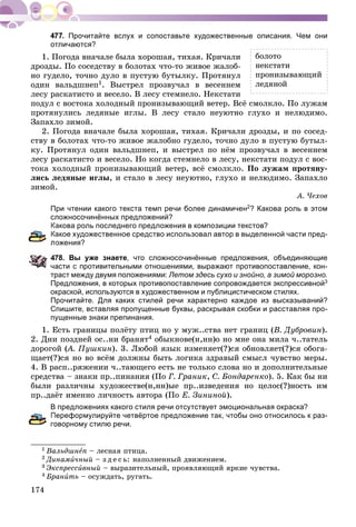 174
Прочитайте вслух и сопоставьте художественные описания. Чем они
отличаются?
1. Ïîãîäà âíà÷àëå áûëà õîðîøàÿ, òèõàÿ. Êðè÷àëè
äðîçäû. Ïî ñîñåäñòâó â áîëîòàõ ÷òî-òî æèâîå æàëîá-
íî ãóäåëî, òî÷íî äóëî â ïóñòóþ áóòûëêó. Ïðîòÿíóë
îäèí âàëüäøíåï1. Âûñòðåë ïðîçâó÷àë â âåñåííåì
ëåñó ðàñêàòèñòî è âåñåëî. Â ëåñó ñòåìíåëî. Íåêñòàòè
ïîäóë ñ âîñòîêà õîëîäíûé ïðîíèçûâàþùèé âåòåð. Âñё ñìîëêëî. Ïî ëóæàì
ïðîòÿíóëèñü ëåäÿíûå èãëû. Â ëåñó ñòàëî íåóþòíî ãëóõî è íåëþäèìî.
Çàïàõëî çèìîé.
2. Ïîãîäà âíà÷àëå áûëà õîðîøàÿ, òèõàÿ. Êðè÷àëè äðîçäû, è ïî ñîñåä-
ñòâó â áîëîòàõ ÷òî-òî æèâîå æàëîáíî ãóäåëî, òî÷íî äóëî â ïóñòóþ áóòûë-
êó. Ïðîòÿíóë îäèí âàëüäøíåï, è âûñòðåë ïî íёì ïðîçâó÷àë â âåñåííåì
ëåñó ðàñêàòèñòî è âåñåëî. Íî êîãäà ñòåìíåëî â ëåñó, íåêñòàòè ïîäóë ñ âîñ-
òîêà õîëîäíûé ïðîíèçûâàþùèé âåòåð, âñё ñìîëêëî. Ïî ëóæàì ïðîòÿíó-
ëèñü ëåäÿíûå èãëû, è ñòàëî â ëåñó íåóþòíî, ãëóõî è íåëþäèìî. Çàïàõëî
çèìîé.
À. ×åõîâ
При чтении какого текста темп речи более динамичен2? Какова роль в этом
сложносочинённых предложений?
акова роль последнего предложения в композиции текстов?
акое художественное средство использовал автор в выделенной части пред-
ожения?
78. Вы уже знаете, что сложносочинённые предложения, объединяющие
асти с противительными отношениями, выражают противопоставление, кон-
траст между двумя положениями: Летом здесь сухо и знойно, а зимой морозно.
Предложения, в которых противопоставление сопровождается экспрессивной3
окраской, используются в художественном и публицистическом стилях.
Прочитайте. Для каких стилей речи характерно каждое из высказываний?
Спишите, вставляя пропущенные буквы, раскрывая скобки и расставляя про-
пущенные знаки препинания.
1. Åñòü ãðàíèöû ïîëёòó ïòèö íî ó ìóæ..ñòâà íåò ãðàíèö (Â. Äóáðîâèí).
2. Äíè ïîçäíåé îñ..íè áðàíÿò4 îáûêíîâå(í,íí)î íî ìíå îíà ìèëà ÷..òàòåëü
äîðîãîé (À. Ïóøêèí(( ). 3. Ëþáîé ÿçûê èçìåíÿåò(?)ñÿ îáíîâëÿåò(?)ñÿ îáîãà-
ùàåò(?)ñÿ íî âî âñёì äîëæíû áûòü ëîãèêà çäðàâûé ñìûñë ÷óâñòâî ìåðû.
4. Â ðàñï..ðÿæåíèè ÷..òàþùåãî åñòü íå òîëüêî ñëîâà íî è äîïîëíèòåëüíûå
ñðåäñòâà – çíàêè ïð..ïèíàíèÿ (Ïî Ã. Ãðàíèê, Ñ. Áîíäàðåíêî). 5. Êàê áû íè
áûëè ðàçëè÷íû õóäîæåñòâå(í,íí)ûå ïð..èçâåäåíèÿ íî öåëîñ(?)íîñòü èì
ïð..äàёò èìåííî ëè÷íîñòü àâòîðà (Ïî Å. Çèíèíîé).
В предложениях какого стиля речи отсутствует эмоциональная окраска?
ереформулируйте четвёртое предложение так, чтобы оно относилось к раз-
оворному стилю речи.
1 Âàëüäøíåï – ëåñíàÿ ïòèöà.
2 Äèíàìè÷íûé – ç ä å ñ ü: íàïîëíåííûé äâèæåíèåì.
3 Ýêñïðåññèâíûé – âûðàçèòåëüíûé, ïðîÿâëÿþùèé ÿðêèå ÷óâñòâà.
4 Áðàíèòü – îñóæäàòü, ðóãàòü.
áîëîòî
íåêñòàòè
ïðîíèçûâàþùèé
ëåäÿíîé
 