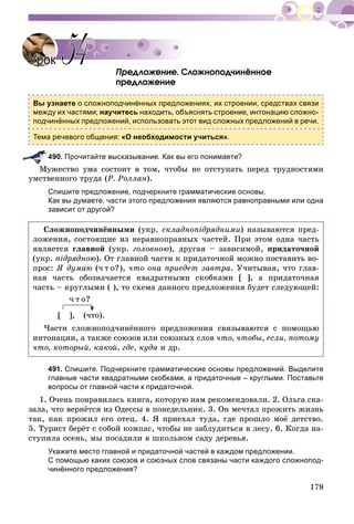 179
Ïðåäëîæåíèå. Ñëîæíîïîä÷èíёííîå
ïðåäëîæåíèå
Вы узнаете о сложноподчинённых предложениях, их строении, средствах связи
между их частями; научитесь находить, объяснять строение, интонацию сложно-
подчинённых предложений, использовать этот вид сложных предложений в речи.
Тема речевого общения: «О необходимости учиться».
490. Прочитайте высказывание. Как вы его понимаете?
óæåñòâî óìà ñîñòîèò â òîì, ÷òîáû íå îòñòóïàòü ïåðåä òðóäíîñòÿìè
óìñòâåííîãî òðóäà (Ð. Ðîëëàí).
Спишите предложение, подчеркните грамматические основы.
Как вы думаете, части этого предложения являются равноправными или одна
зависит от другой?
Ñëîæíîïîä÷èíёííûìè (óêð. ñêëàäíîïіäðÿäíèìè) íàçûâàþòñÿ ïðåä-
ëîæåíèÿ, ñîñòîÿùèå èç íåðàâíîïðàâíûõ ÷àñòåé. Ïðè ýòîì îäíà ÷àñòü
ÿâëÿåòñÿ ãëàâíîé (óêð. ãîëîâíîþ), äðóãàÿ – çàâèñèìîé, ïðèäàòî÷íîé
(óêð. ïіäðÿäíîþ). Îò ãëàâíîé ÷àñòè ê ïðèäàòî÷íîé ìîæíî ïîñòàâèòü âî-
ïðîñ: ß äóìàþ (÷ ò î?), ÷òî îíà ïðèåäåò çàâòðà. Ó÷èòûâàÿ, ÷òî ãëàâ-
íàÿ ÷àñòü îáîçíà÷àåòñÿ êâàäðàòíûìè ñêîáêàìè [ ], à ïðèäàòî÷íàÿ
÷àñòü – êðóãëûìè ( ), òî ñõåìà äàííîãî ïðåäëîæåíèÿ áóäåò ñëåäóþùåé:
÷ ò î?
[ ], (÷òî).
×àñòè ñëîæíîïîä÷èíёííîãî ïðåäëîæåíèÿ ñâÿçûâàþòñÿ ñ ïîìîùüþ
èíòîíàöèè, à òàêæå ñîþçîâ èëè ñîþçíûõ ñëîâ ÷òî, ÷òîáû, åñëè, ïîòîìó
÷òî, êîòîðûé, êàêîé, ãäå, êóäà è äð.
491. Спишите. Подчеркните грамматические основы предложений. Выделите
главные части квадратными скобками, а придаточные – круглыми. Поставьте
вопросы от главной части к придаточной.
1. Î÷åíü ïîíðàâèëàñü êíèãà, êîòîðóþ íàì ðåêîìåíäîâàëè. 2. Îëüãà ñêà-
çàëà, ÷òî âåðíёòñÿ èç Îäåññû â ïîíåäåëüíèê. 3. Îí ìå÷òàë ïðîæèòü æèçíü
òàê, êàê ïðîæèë åãî îòåö. 4. ß ïðèåõàë òóäà, ãäå ïðîøëî ìîё äåòñòâî.
5. Òóðèñò áåðёò ñ ñîáîé êîìïàñ, ÷òîáû íå çàáëóäèòüñÿ â ëåñó. 6. Êîãäà íà-
ñòóïèëà îñåíü, ìû ïîñàäèëè â øêîëüíîì ñàäó äåðåâüÿ.
Укажите место главной и придаточной частей в каждом предложении.
С помощью каких союзов и союзных слов связаны части каждого сложнопод-
чинённого предложения?
УрокУрок 5454
 