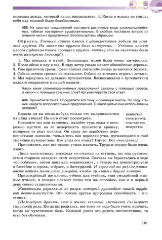 181
ïîìåøàë äîæäü, êîòîðûé íà÷àë íàêðàïûâàòü. 4. Êîãäà ÿ âûøåë íà óëèöó,
íåáî íàä ãîëîâîé áûëî áåçîáëà÷íûì.
495. Из простых предложений составьте различные виды сложноподчинён-
ных, избегая повторения существительных. В скобках поставьте вопрос от
главной части к придаточной. Воспользуйтесь образцом.
Î á ð à ç å ö. Ó÷åíèêè íàøåãî êëàññà ñ óäîâîëüñòâèåì õîäèëè íà çàíÿ-
òèÿ êðóæêà. Íà çàíÿòèÿõ êðóæêà áûëî èíòåðåñíî. – Ó÷åíèêè íàøåãî
êëàññà ñ óäîâîëüñòâèåì ïîñåùàëè êðóæîê, ïîòîìó ÷òî íà çàíÿòèÿõ áûëî
î÷åíü èíòåðåñíî (ïî÷åìó?).
1. Ìû ïîåõàëè â ìóçåé. Ýêñïîçèöèÿ ìóçåÿ áûëà î÷åíü èíòåðåñíàÿ.
2. Ïîñëå îáåäà ÿ èäó â ñàä. Â ñàäó âåòåð óíûëî êà÷àåò îáíàæёííûå äåðåâüÿ.
3. Óæå ïðèëåòåëè ãðà÷è. Ãðà÷è ñïåøàò ñâèòü ñåáå ãíёçäà íà âûñîêèõ áåðёçàõ.
4. Ñîáàêà ëåíèâî ãðåëàñü íà ñîëíûøêå. Ñîáàêå íå õîòåëîñü èãðàòü ñ äåòüìè.
5. Ìû âåðíóëèñü èç äàëüíåãî ïóòåøåñòâèÿ. Âîñïîìèíàíèÿ î ïóòåøåñòâèè
íàäîëãî ñîõðàíÿòñÿ â íàøåé ïàìÿòè.
Части каких сложноподчинённых предложений связаны с помощью союзов,
а каких – с помощью союзных слов? Аргументируйте свой ответ.
496. Прочитайте текст. Определите его тему и основную мысль. По ходу чте-
ния найдите вопросительные предложения. С какой целью они использованы
автором?
Âèäàëè ëè âû êîãäà-íèáóäü òîëüêî ÷òî âûëóïèâøåãîñÿ
èç ÿéöà óòёíêà? Íà íåãî ñòîèò ïîñìîòðåòü.
Âîçüìèòå òàç èëè âàííî÷êó, íàëåéòå òóäà âîäû è îñòî-
ðîæíî ïóñòèòå íà åё ïîâåðõíîñòü ïóøèñòîãî êðîøêó,
êîòîðîìó îò ðîäó ïîë÷àñà. Îí ñðàçó æå çàðàáîòàåò ïåðå-
ïîí÷àòûìè ëàïêàìè, òî÷ü-â-òî÷ü êàê âçðîñëàÿ óòêà, ïóñêàþùàÿñÿ â ñâîё
òûñÿ÷íîå ïóòåøåñòâèå. Êòî ó÷èë åãî ýòîìó? Íèêòî. Âîò ñ÷àñòëèâåö!
Ïðèïîìíèòå, êàê âàñ ñàìîãî ó÷èëè ïëàâàòü. Òðóäà è íåóäà÷ áûëî î÷åíü
ìíîãî.
Ëèøü ìàëî-ïîìàëó, ïåðåõîäÿ ñî ñòóïåíè íà ñòóïåíü, âû ïîä ðóêîâîä-
ñòâîì ñòàðøèõ îâëàäåëè ýòèì èñêóññòâîì. Ñíà÷àëà âû áàðàõòàëèñü â âîäå
«ïî-ñîáà÷üè», ïîòîì ïîïëûëè «ñàæåíêàìè», à òåïåðü âû äåìîíñòðèðóåòå
â áàññåéíå è êðîëü, è áðàññ, è áàòòåðôëÿé. È ÷åðåç ãîä âû ðà(ñ,ññ)÷èòû-
âàåòå ïîáèòü ìíîæ..ñòâî ð..êîðäîâ, ÷òîáû ïð..âçîéòè äðóãèõ ïëîâöîâ.
Ïðèðîæäёííûé æå ïëîâåö, óòёíîê èëè ãóñёíîê, ñòàâ óìóäðёííîé æèç-
íüþ ïòèöåé, è ñåãîäíÿ ïëàâàåò òî÷íî òåì æå ñïîñîáîì, êàê è â ïåðâûé
äåíü ñâîåãî ñóùåñòâîâàíèÿ.
Æèâîòíûìè óïðàâëÿ..ò íå ðàçóì, êîòîðûé ðóêîâîäèò íàøåé òðóäî-
âîé äåÿòåëüíîñò(?)þ. Ýòî ñîâñåì äðóãàÿ ïðèðîäíàÿ ñïîñîáíîñòü – èí-
ñòèíêò.
(Íå)ñëåäóåò äóìàòü, ÷òî â æèçíè ÷åëîâåêà èíñòèíêò (íå)èãðàåò
(íè)êàêîé ðîëè. Êîãäà âû ðîäèëèñü, âàñ òîæå íå íàäî áûëî ó÷èòü êðè÷àòü,
êîãäà âû ÷óâñòâîâàëè áîëü. Êàæäûé óìååò ýòî äåëàòü èíñòèíêòèâíî, òî
åñòü áåç îáó÷åíèÿ.
âàííî÷êà
òî÷ü-â-òî÷ü
ñ÷àñòëèâåö
èñêóññòâî
 