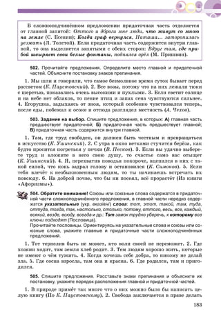 183
Â ñëîæíîïîä÷èíёííîì ïðåäëîæåíèè ïðèäàòî÷íàÿ ÷àñòü îòäåëÿåòñÿ
îò ãëàâíîé çàïÿòîé: Îòòîãî è äîðîãè ìíå ëþäè,î ÷òî æèâóò ñî ìíîþ
íà çåìëå (Ñ. Åñåíèí); Êîãäà ãðàô âåðíóëñÿ, Íàòàøà... çàòîðîïèëàñü
óåçæàòü (Ë. Òîëñòîé). Åñëè ïðèäàòî÷íàÿ ÷àñòü ñîäåðæèòñÿ âíóòðè ãëàâ-
íîé, òî îíà âûäåëÿåòñÿ çàïÿòûìè ñ îáåèõ ñòîðîí: Âäðóã òàì, ãäå ïðè-
áîé øâûðÿåò ñâîè áåëûå ôîíòàíû, ïîäíÿëñÿ îðёë (Ì. Ïðèøâèí).
502. Прочитайте предложения. Определите место главной и придаточной
частей. Объясните постановку знаков препинания.
1. Ìû øëè è ãîâîðèëè, ÷òî ñàìîå áåçìîëâíîå âðåìÿ ñóòîê áûâàåò ïåðåä
ðàññâåòîì (Ê. Ïàóñòîâñêèé). 2. Âñå âîçû, ïîòîìó ÷òî íà íèõ ëåæàëè òþêè
ñ øåðñòüþ, ïîêàçàëèñü î÷åíü âûñîêèìè è ïóõëûìè. 3. Åñëè ñâåòèò ñîëíöå
è íà íåáå íåò îáëàêîâ, òî ïåíèå ïòèö è çàïàõ ñåíà ÷óâñòâóþòñÿ ñèëüíåå.
4. Åãîðóøêà, çàäûõàÿñü îò çíîÿ, êîòîðûé îñîáåííî ÷óâñòâîâàëñÿ òåïåðü,
ïîñëå åäû, ïîáåæàë ê îñîêå è îòñþäà ðàçãëÿäåë ìåñòíîñòü (À. ×åõîâ(( ).
503. Задание на выбор. Спишите предложения, в которых: А) главная часть
предшествует придаточной; Б) придаточная часть предшествует главной;
В) придаточная часть содержится внутри главной.
1. Òàì, ãäå òðóä ñâîáîäåí, îí äîëæåí áûòü ÷åñòíûì è ïðåâðàùàòüñÿ
â èñêóññòâî (Ê. Óøèíñêèé). 2. Ñ óòðà â îêíî âåòêàìè ñòó÷èòñÿ áåðёçà, êàê
áóäòî ïðîñèòñÿ ïîãðåòüñÿ ó ïå÷êè (Â. Ïåñêîâ). 3. Åñëè âû óäà÷íî âûáåðå-
òå òðóä è âëîæèòå â íåãî ñâîþ äóøó, òî ñ÷àñòüå ñàìî âàñ îòûùåò
(Ê. Óøèíñêèé). 4. ß, ïåðåõâàòèâ ïîâîäüÿ ïîêîðî÷å, âöåïèëñÿ â íèõ ñ òà-
êîé ñèëîé, ÷òî êîíü çàäðàë ãîëîâó è îñòàíîâèëñÿ (Ê. Ñèìîíîâ). 5. Åñëè
òåáÿ âëå÷ёò ê íåîáûêíîâåííûì ëþäÿì, òî òû íà÷èíàåøü âñòðå÷àòü èõ
ïîâñþäó. 6. Íà äîáðîé ïî÷âå, ÷òî áû íè ïîñåÿë, âñё ïðîðàñòёò (Èç êíèãè
«Àôîðèçìû»).
04. Обратите внимание! Союзы или союзные слова содержатся в придаточ-
ой части сложноподчинённого предложения, в главной части нередко содер-
атся указательные (укр. вказівні) слова: тот, этот, такой, там, туда,
оттуда, тогда, так, настолько, столько, потому, оттого, весь, все, каждый,
всякий, везде, всюду, всегда и др.: Тот замок трудно уберечь, к которому всеу
ключи подходят (Пословица).
Прочитайте пословицы. Ориентируясь на указательные слова и союзы или со-
юзные слова, укажите главные и придаточные части сложноподчинённых
предложений.
1. Òîò òåðïåëèâ áûòü íå ìîæåò, êòî âîëè ñâîåé íå ïåðåìîæåò. 2. Ãäå
õîçÿèí õîäèò, òàì çåìëÿ õëåá ðîäèò. 3. Òåì ëþäÿì õîðîøî æèòü, êîòîðûå
íå èìåþò î ÷ёì òóæèòü. 4. Êîãäà õî÷åøü ñåáå äîáðà, òî íèêîìó íå äåëàé
çëà. 5. Ãäå ñîñíà âçðîñëà, òàì îíà è êðàñíà. 6. Ãäå ðîäèëñÿ, òàì è ïðèãî-
äèëñÿ.
505. Спишите предложения. Расставьте знаки препинания и объясните их
постановку, укажите порядок расположения главной и придаточной частей.
1. Â ïðèðîäå ïðèìåò òàê ìíîãî ÷òî î íèõ ìîæíî áûëî áû íàïèñàòü öå-
ëóþ êíèãó (Ïî Ê. Ïàóñòîâñêîìó). 2. Ñâîáîäà çàêëþ÷àåòñÿ â ïðàâå äåëàòü
 