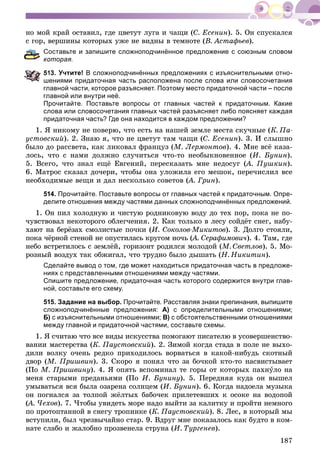 187
íî ìîé êðàé îñòàâèë, ãäå öâåòóò ëóãà è ÷àùè (Ñ. Åñåíèí). 5. Îí ñïóñêàëñÿ
ñ ãîð, âåðøèíû êîòîðûõ óæå íå âèäíû â òåìíîòå (Â. Àñòàôüåâ).
Составьте и запишите сложноподчинённое предложение с союзным словом
оторая.
13. Учтите! В сложноподчинённых предложениях с изъяснительными отно-
шениями придаточная часть расположена после слова или словосочетания
главной части, которое разъясняет. Поэтому место придаточной части – после
главной или внутри неё.
Прочитайте. Поставьте вопросы от главных частей к придаточным. Какие
слова или словосочетания главных частей разъясняет либо поясняет каждая
придаточная часть? Где она находится в каждом предложении?
1. ß íèêîìó íå ïîâåðþ, ÷òî åñòü íà íàøåé çåìëå ìåñòà ñêó÷íûå (Ê. Ïà-
óñòîâñêèé). 2. Çíàþ ÿ, ÷òî íå öâåòóò òàì ÷àùè (Ñ. Åñåíèí). 3. È ñëûøíî
áûëî äî ðàññâåòà, êàê ëèêîâàë ôðàíöóç (Ì. Ëåðìîíòîâ). 4. Ìíå âñё êàçà-
ëîñü, ÷òî ñ íàìè äîëæíî ñëó÷èòüñÿ ÷òî-òî íåîáûêíîâåííîå (È. Áóíèí).
5. Âñåãî, ÷òî çíàë åùё Åâãåíèé, ïåðåñêàçàòü ìíå íåäîñóã (À. Ïóøêèí(( ).
6. Ìàòðîñ ñêàçàë äî÷åðè, ÷òîáû îíà óëîæèëà åãî ìåøîê, ïåðå÷èñëèë âñå
íåîáõîäèìûå âåùè è äàë íåñêîëüêî ñîâåòîâ (À. Ãðèí(( ).
514. Прочитайте. Поставьте вопросы от главных частей к придаточным. Опре-
делите отношения между частями данных сложноподчинённых предложений.
1. Îí ïèë õîëîäíóþ è ÷èñòóþ ðîäíèêîâóþ âîäó äî òåõ ïîð, ïîêà íå ïî-
÷óâñòâîâàë íåêîòîðîãî îáëåã÷åíèÿ. 2. Êàê òîëüêî â ëåñó ñîéäёò ñíåã, íàáó-
õàþò íà áåðёçàõ ñìîëèñòûå ïî÷êè (È. Ñîêîëîâ-Ìèêèòîâ). 3. Äîëãî ñòîÿëè,
ïîêà ÷ёðíîé ñòåíîé íå îïóñòèëàñü êðóãîì íî÷ü (À. Ñåðàôèìîâè÷(( ). 4. Òàì, ãäå
íåáî âñòðåòèëîñü ñ çåìëёé, ãîðèçîíò ðîäèëñÿ ìîëîäîé (Ì. Ñâåòëîâ). 5. Ìî-
ðîçíûé âîçäóõ òàê îáæèãàë, ÷òî òðóäíî áûëî äûøàòü (Í. Íèêèòèí).
Сделайте вывод о том, где может находиться придаточная часть в предложе-
ниях с представленными отношениями между частями.
Спишите предложение, придаточная часть которого содержится внутри глав-
ной, составьте его схему.
515. Задание на выбор. Прочитайте. Расставляя знаки препинания, выпишите
сложноподчинённые предложения: А) с определительными отношениями;
Б) с изъяснительными отношениями; В) с обстоятельственными отношениями
между главной и придаточной частями, составьте схемы.
1. ß ñ÷èòàþ ÷òî âñå âèäû èñêóññòâà ïîìîãàþò ïèñàòåëþ â óñîâåðøåíñòâî-
âàíèè ìàñòåðñòâà (Ê. Ïàóñòîâñêèé). 2. Çèìîé êîãäà ñòàäà â ïîëå íå âûõî-
äèëè âîëêó î÷åíü ðåäêî ïðèõîäèëîñü âîðâàòüñÿ â êàêîé-íèáóäü ñêîòíûé
äâîð (Ì. Ïðèøâèí). 3. Ñêîðî ÿ ïîíÿë ÷òî çà áî÷êîé êòî-òî íàñâèñòûâàåò
(Ïî Ì. Ïðèøâèíó). 4. ß îïÿòü âñïîìèíàë òå ãîðû îò êîòîðûõ ïàõíóëî íà
ìåíÿ ñòàðûìè ïðåäàíüÿìè (Ïî È. Áóíèíó). 5. Ïåðåäíÿÿ êóäà îí âûøåë
óìûâàòüñÿ âñÿ áûëà îçàðåíà ñîëíöåì (È. Áóíèí). 6. Êîãäà íàäîåëà ìóçûêà
îí ïîãíàëñÿ çà òîëïîé æёëòûõ áàáî÷åê ïðèëåòåâøèõ ê îñîêå íà âîäîïîé
(À. ×åõîâ(( ). 7. ×òîáû óâèäåòü ìîðå íàäî âûéòè çà êàëèòêó è ïðîéòè íåìíîãî
ïî ïðîòîïòàííîé â ñíåãó òðîïèíêå (Ê. Ïàóñòîâñêèé). 8. Ëåñ, â êîòîðûé ìû
âñòóïèëè, áûë ÷ðåçâû÷àéíî ñòàð. 9. Âäðóã ìíå ïîêàçàëîñü êàê áóäòî â êîì-
íàòå ñëàáî è æàëîáíî ïðîçâåíåëà ñòðóíà (È. Òóðãåíåâ).
 