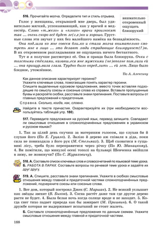 188
Прочитайте молча. Определите тип и стиль отрывка.
Ãîëîñ ó æåíùèíû, îòêðûâøåé ìíå äâåðü, áûë óäè-
âèòåëüíî ìÿãêèé, óñïîêàèâàþùèé, êàê ó âðà÷åé è ìåä-
ñåñòёð. Ñëîâî «ò..æåëî» è «ïëîõî» âðà÷è ïðîèçíîñÿò
òàê ... î÷åíü ñêîðî âñё áóäåò ëå(ã,õ)êî è õîðîøî. Ãðóñò-
íûå ñëîâà ýòè çâó÷àò ó íèõ áåç ìàëåéøåãî íàìёêà íà áåçíàäёæíîñòü.
Îíà ïîä..øëà êî ìíå ñîâñåì áëè..êî è ñòàëà ìîë÷à âíèìàòåëüíî ñìî-
òðåòü ìíå â ëèöî ... ýòî äåëàþò ëþäè ñòðàäàþùèå áëèçîðóêîñò(?)þ.
Â èõ îòêðîâåííîì ðàçãëÿäûâàíèè íå îùóùàåøü íè÷åãî áåñòàêòíîãî.
Òóò è ÿ ïîëó÷øå ðàññìîòðåë åё. Îíà è ïðàâäà áûëà áëèçîðóêà. Î÷êè ñ
òîëñòûìè ñòёêëàìè, êàçàâø..åñÿ ìíå ìóæñêèìè (íå)âïîëíå ïîì..ãàëè åé
... îíà ïðèùóð..âàëà ãëàçà. Òðóäíî áûëî îïðåä..ëèòü ... åé ëåò. Ëèöî áûëî
áëåäíîå, óòîìëёííîå.
Ïî À. Àëåêñèíó
Как данное описание характеризует героиню?
Укажите ключевые слова, помогающие понять характер героини.
Спишите выделенные курсивом предложения, вместо точек вставляя подхо-
дящие по смыслу союзы и союзные слова из справки. Вставьте пропущенные
буквы и раскройте скобки, расставьте знаки препинания. Поставьте вопросы от
главных предложений к придаточным.
р а в к а. Сколько, когда, как, словно.
айдите в тексте причастия. Охарактеризуйте их (при необходимости вос-
пользуйтесь таблицей упр. 180).
517. Переведите предложения на русский язык, перевод запишите. Совпадают
ли смысловые отношения в сложноподчинённых предложениях в украинском
и русском языках?
1. Òàê çà öіëèé äåíü ñêó÷èø çà ìàòåðèíèì ãîëîñîì, ùî ñëóõàâ áè é
ñëóõàâ éîãî (Ïî Å. Ãóöàëî). 2. Çàëіçî é äåðåâî àæ ñïіâàëè â äіäà, ïîêè
ñèëà íå ïîâèõîäèëà ç éîãî ðóê (Ì. Ñòåëüìàõ). 3. Ùîá ñõîâàòèñÿ â ãóùà-
âèíі ëіñó, òðåáà áóëî ïåðåïðàâèòèñÿ ÷åðåç ðі÷êó (Ïî Þ. Çáàíàöêîìó).
4. Âè ïîìіòèëè, ùî ìèíóëîї îñåíі òîïîëі íà áóëüâàðі Øåâ÷åíêà ââіéøëè
â çèìó, íå æîâêíó÷è? (Ïî Ñ. Æóðàõîâè÷ó).
518. А. Составьте список ключевых слов и словосочетаний по языковой теме урока.
Б. РАБОТА В ПАРАХ. Составьте вопросы по речевой теме урока и задайте их
друг другу.
19. А. Спишите, расставьте знаки препинания. Укажите в скобках смысловые
тношения между главной и придаточной частями сложноподчинённых пред-
ожений, подчеркните союзы или союзные слова.
1. Âîò äîì, êîòîðûé ïîñòðîèë Äæåê (Ñ. Ìàðøàê). 2. Íå âñÿêèé óñëûøèò
êàê çâёçäû çâåíÿò (Â. Áûêîâ). 3. Ñîñíà ðàñòёò äàæå òàì ãäå äðóãîå äåðåâî
ðàñòè íå áóäåò. 4. Áûëà áåëàÿ íî÷ü êîãäà ñîëíöå âðîäå è íå çàõîäèò. 5. Êî-
ãäà ñíåã òèõî ïàäàåò ïðèðîäà êàê áû çàìèðàåò (Ì. Ïðèøâèí). 6. Î òàêîé
äðóæáå êîòîðàÿ íå âûäåðæèâàåò èñïûòàíèé íå ñòîèò æàëåòü.
Б. Составьте сложноподчинённые предложения по данным схемам. Укажите
смысловые отношения между главной и придаточной частями.
âíèìàòåëüíî
îòêðîâåííûé
îùóùàòü
áëèçîðóêèé
 