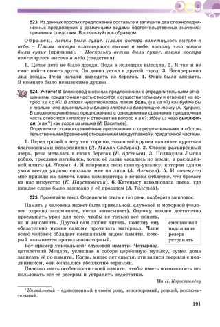 191
523. Из данных простых предложений составьте и запишите два сложноподчи-
нённых предложения с различными видами обстоятельственных значений:
причины и следствия. Воспользуйтесь образцом.
Î á ð à ç å ö. Âåòêè áûëè ñóõèå. Ïëàìÿ êîñòðà âçìåòíóëîñü âûñîêî â
íåáî. – Ïëàìÿ êîñòðà âçìåòíóëîñü âûñîêî â íåáî, ïîòîìó ÷òî âåòêè
áûëè ñóõèå (ïðè÷èíû). – Ïîñêîëüêó âåòêè áûëè ñóõèå, ïëàìÿ êîñòðà
âçìåòíóëîñü âûñîêî â íåáî (ñëåäñòâèÿ).
1. Öåëîå ëåòî íå áûëî äîæäÿ. Âîäà â êîëîäöàõ âûñîõëà. 2. ß òàê è íå
ñìîã íàéòè ñâîåãî äðóãà. Îí äàâíî óåõàë â äðóãîé ãîðîä. 3. Áåñïðåðûâíî
ëèë äîæäü. Ðåêè íà÷àëè âûõîäèòü èç áåðåãîâ. 4. Îêíî áûëî çàêðûòî.
Â êîìíàòå áûëî íåâûíîñèìî äóøíî.
524. Учтите! В сложноподчинённых предложениях с определительными отно-
шениями придаточная часть относится к существительному и отвечает на во-
прос к а к о й?: В глазах чувствовалась такая боль, (к а к а я?) как будто бы
я только что пристально и близко глядел на блестящую точку (А. Куприн).
В сложноподчинённых предложениях с отношениями сравнения придаточная
часть относится к глаголу и отвечает на вопрос к а к?: Идеи из него сыплют-
ся, (к а к?) как горох из мешка (И. Васильев).
Определите сложноподчинённые предложения с определительными и обстоя-
тельственными (сравнения) отношениями между главной и придаточной частями.
1. Ïåðåä ãðîçîé â ëåñó òàê õîðîøî, òî÷íî âñё êðóãîì íà÷èíàåò êóðèòüñÿ
áëàãîâîííûìè èñïàðåíèÿìè (Ä. Ìàìèí-Ñèáèðÿê(( ). 2. Ñëîâíî ðàçúÿðёííûé
çâåðü, ðåêà ìåòàëàñü â ñâîèõ áåðåãàõ (Â. Àðñåíüåâ). 3. Ïîäõîäèëà Ëûñêà
ðîáêî, òðóñëèâî èçãèáàÿñü, òî÷íî åё ëàïû êàñàëèñü íå çåìëè, à ðàñêàëёí-
íîé ïëèòû (À. ×åõîâ(( ). 4. ß ïîïðàâèë ñâîþ øàïêó-óøàíêó, êîòîðàÿ îäíèì
óõîì âñåãäà óïðÿìî ñïîëçàëà ìíå íà ëèöî (À. Àëåêñèí(( ). 5. È ïî÷åìó-òî
ìíå ïðèøëè íà ïàìÿòü ñëîâà êîìïîçèòîðà î âå÷íîì îòáëåñêå, ÷òî áðîñàåò
íà íàñ èñêóññòâî (Ê. Ïàóñòîâñêèé). 6. Êàòåíüêó âçâîëíîâàëà ïüåñà, ãäå
êàæäîå ñëîâî áûëî íàïèñàíî î åё ïðîøëîì (À. Òîëñòîé(( ).
525. Прочитайте текст. Определите стиль и тип речи, подберите заголовок.
Ïàìÿòü ó ÷åëîâåêà ìîæåò áûòü çðèòåëüíîé, ñëóõîâîé è ìîòîðíîé (÷åëî-
âåê õîðîøî çàïîìèíàåò, êîãäà çàïèñûâàåò). Îäíîìó âïîëíå äîñòàòî÷íî
ïðîñëóøàòü óðîê äëÿ òîãî, ÷òîáû íå òîëüêî âñё ïîíÿòü,
íî è çàïîìíèòü. Äðóãîé ñàì ëþáèò ÷èòàòü, ïîýòîìó åìó
îáÿçàòåëüíî íóæíî ñàìîìó ïðî÷èòàòü ìàòåðèàë. ×àùå
âñåãî ÷åëîâåê îáëàäàåò ñìåøàííûì âèäîì ïàìÿòè, êîòî-
ðûé íàçûâàåòñÿ çðèòåëüíî-ìîòîðíûé.
Âîò ïðèìåð óíèêàëüíîé1 ñëóõîâîé ïàìÿòè. ×åòûðíàä-
öàòèëåòíèé Ìîöàðò, óñëûøàâ â ñîáîðå öåðêîâíóþ ìóçûêó, ñóìåë äîìà
çàïèñàòü åё ïî ïàìÿòè. Êîãäà, ìíîãî ëåò ñïóñòÿ, ýòè çàïèñè ñâåðèëè ñ ïîä-
ëèííèêîì, îíè îêàçàëèñü àáñîëþòíî âåðíûìè.
Ïîëåçíî çíàòü îñîáåííîñòè ñâîåé ïàìÿòè, ÷òîáû èìåòü âîçìîæíîñòü èñ-
ïîëüçîâàòü âñå åё ðåçåðâû è óñòðàíÿòü íåäîñòàòêè.
Ïî Í. Êîðîñòûëёâó
1 Óíèêàëüíûé – åäèíñòâåííûé â ñâîёì ðîäå, íåïîâòîðèìûé, ðåäêèé, èñêëþ÷è-
òåëüíûé.
ñìåøàííûé
ïîäëèííèê
ðåçåðâ
óñòðàíÿòü
 