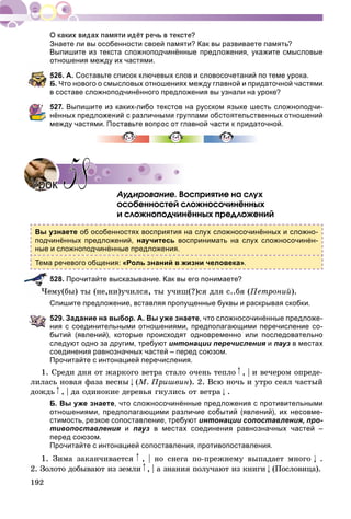 192
Знаете ли вы особенности своей памяти? Как вы развиваете память?
Выпишите из текста сложноподчинённые предложения, укажите смысловые
отношения между их частями.
526. А. Составьте список ключевых слов и словосочетаний по теме урока.
Б. Что нового о смысловых отношениях между главной и придаточной частями
в составе сложноподчинённого предложения вы узнали на уроке?
527. Выпишите из каких-либо текстов на русском языке шесть сложноподчи-
нённых предложений с различными группами обстоятельственных отношений
между частями. Поставьте вопрос от главной части к придаточной.
Àóäèðîâàíèå. Âîñïðèÿòèå íà ñëóõ
îñîáåííîñòåé ñëîæíîñî÷èíёííûõ
è ñëîæíîïîä÷èíёííûõ ïðåäëîæåíèé
Вы узнаете об особенностях восприятия на слух сложносочинённых и сложно-
подчинённых предложений, научитесь воспринимать на слух сложносочинён-
ные и сложноподчинённые предложения.
Тема речевого общения: «Роль знаний в жизни человека».
528. Прочитайте высказывание. Как вы его понимаете?
ìó(áû) òû (íå,íè)ó÷èëñÿ, òû ó÷èø(?)ñÿ äëÿ ñ..áÿ (Ïåòðîíèé).
Спишите предложение, вставляя пропущенные буквы и раскрывая скобки.
529. Задание на выбор. А. Вы уже знаете, что сложносочинённые предложе-
ния с соединительными отношениями, предполагающими перечисление со-
бытий (явлений), которые происходят одновременно или последовательно
следуют одно за другим, требуют интонации перечисления ия пауз в местах
соединения равнозначных частей – перед союзом.
Прочитайте с интонацией перечисления.
1. Ñðåäè äíÿ îò æàðêîãî âåòðà ñòàëî î÷åíü òåïëî , | è âå÷åðîì îïðåäå-
ëèëàñü íîâàÿ ôàçà âåñíû (Ì. Ïðèøâèí). 2. Âñþ íî÷ü è óòðî ñåÿë ÷àñòûé
äîæäü , | äà îäèíîêèå äåðåâüÿ ãíóëèñü îò âåòðà .
Б. Вы уже знаете, что сложносочинённые предложения с противительными
отношениями, предполагающими различие событий (явлений), их несовме-
стимость, резкое сопоставление, требуют интонации сопоставления, про-
тивопоставления и пауз в местах соединения равнозначных частей –
перед союзом.
Прочитайте с интонацией сопоставления, противопоставления.
1. Çèìà çàêàí÷èâàåòñÿ , | íî ñíåãà ïî-ïðåæíåìó âûïàäàåò ìíîãî .
2. Çîëîòî äîáûâàþò èç çåìëè , | à çíàíèÿ ïîëó÷àþò èç êíèãè (Ïîñëîâèöà).
УрокУрок 5858
 