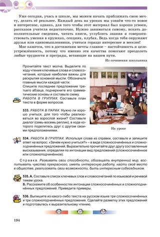194
òó, äåëàòü åё ðåàëüíåå. Êàæäûé äåíü íà óðîêàõ ìû óçíàёì ÷òî-òî íîâîå
è èíòåðåñíîå, îäíàêî, äëÿ òîãî ÷òîáû ýòîò ìàòåðèàë áûë õîðîøî óñâîåí,
ðàññêàçîâ ó÷èòåëÿ íåäîñòàòî÷íî. Íóæíî çàíèìàòüñÿ ñàìîìó, èñêàòü äî-
ïîëíèòåëüíûå ñâåäåíèÿ, ÷èòàòü êíèãè, óãëóáëÿòü çíàíèÿ è ñîâåðøåí-
ñòâîâàòü óìåíèÿ â êðóæêàõ, ñåêöèÿõ, êëóáàõ. Âåäü êîãäà òåáÿ îêðóæàþò
äðóçüÿ èëè åäèíîìûøëåííèêè, ó÷èòüñÿ ãîðàçäî èíòåðåñíåå è âåñåëåå!
Ìíå êàæåòñÿ, ÷òî â äîñòèæåíèè ìå÷òû ãëàâíîå – íàñòîé÷èâîñòü è öåëå-
óñòðåìëёííîñòü, ïîòîìó ÷òî èìåííî ýòè êà÷åñòâà ïîìîãàþò ïðåîäîëåòü
ëþáûå òðóäíîñòè è ïðåãðàäû, âñòàþùèå íà íàøåì ïóòè.
Èç ñî÷èíåíèÿ øêîëüíèêà
Прочитайте текст молча. Выделите по
ходу чтения ключевые слова и словосо-
четания, которые наиболее важны для
раскрытия основной мысли. Обозначьте
главные мысли каждой части.
Спишите последнее предложение тре-
тьего абзаца, подчеркните его грамма-
тические основы и составьте схему.
РАБОТА В ГРУППАХ. Составьте план
екста в форме вопросов.
33. РАБОТА В ПАРАХ. Нужно ли хоро-
шо учиться, для того чтобы реализо-
ваться во взрослой жизни? Составьте
диалог (семь-восемь реплик), в ходе ко-
торого поделитесь друг с другом свои-
ми предположениями.
34. РАБОТА В ГРУППАХ. Используя слова из справки, составьте и запишите
твет на вопрос: «Зачем нужно учиться?» – в виде сложносочинённых и сложно-
одчинённых предложений. Выразительно прочитайте друг другу составленные
высказывания, определяя по интонации вид предложений (сложносочинённое
или сложноподчинённое).
С п р а в к а. Развивать свои способности, обогащать внутренний мир, вос-
питывать чувство прекрасного, иметь интересную работу, найти своё место
в обществе, реализовать свои возможности, быть интересным собеседником.
35. А. Составьте список ключевых слов и словосочетаний по языковой и речевой
емам урока.
Б. Расскажите об особенностях интонации сложносочинённых и сложноподчи-
нённых предложений. Приведите примеры.
536. Выпишите из какого-либо текста на русском языке три сложносочинённых
три сложноподчинённых предложения. Сделайте разметку этих предложений
подготовьтесь к выразительному чтению.
Íà óðîêå
 