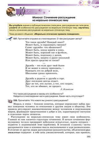 195
Ìîíîëîã. Ñî÷èíåíèå-ðàññóæäåíèå
íà ìîðàëüíî-ýòè÷åñêóþ òåìó
Вы углубите знания о публицистическом стиле речи, рассуждении как типе речи,
узнаете об особенностях рассуждения на морально-этическую тему; научитесь
писать сочинение-рассуждение на морально-этическую тему.
Тема речевого общения: «Морально-этические правила поведения».
537. Прочитайте отрывки из стихотворения. О чём рассуждает автор?
×òî òàêîå äðóæáà? Êàæäûé çíàåò?
Ìîæåò áûòü, è ñïðàøèâàòü ñìåøíî?
Ñëîâî «äðóæáà» ÷òî îáîçíà÷àåò?
Ìîæåò áûòü, ïîõîä âäâîёì â êèíî,
Ìîæåò áûòü, õîðîøèé ïàñ â ôóòáîëå,
Ìîæåò áûòü, ïîäñêàçêó ó äîñêè,
Ìîæåò áûòü, çàùèòó â äðàêå øêîëüíîé
Èëè ïðîñòî ñðåäñòâî îò òîñêè?
...
Äðóæáà – ýòî åñëè äðóã òâîé áîëåí
È íå ìîæåò â øêîëó ïðèõîäèòü, –
Íàâåùàòü åãî ïî äîáðîé âîëå,
Øêîëüíûå óðîêè ïðèíîñèòü.
...
Äðóæáà â ðàäîñòè è äðóæáà â ãîðå.
Äðóã ïîñëåäíåå âñåãäà îòäàñò.
Äðóã íå òîò, êòî ëüñòèò, à òîò, êòî ñïîðèò,
Òîò, êòî íå îáìàíåò, íå ïðåäàñò.
Ë. Èçìàéëîâ
Что такое рассуждение и каковы его особенности?
Найдите в стихотворении части рассуждения. Какая часть отсутствует?
538. Прочитайте. Что нового вы узнали о рассуждении?
Ìîðàëü è ýòèêà – áëèçêèå ïîíÿòèÿ, êîòîðûå îïðåäåëÿþò íàáîð ïðà-
âèë ïîâåäåíèÿ ÷åëîâåêà ïî îòíîøåíèþ ê äðóãèì ëþäÿì è îáùåñòâó. Ýòè
ïðàâèëà ðåãóëèðóþò âçàèìîîòíîøåíèÿ ìåæäó ÷åëîâåêîì è îêðóæàþùèì
ìèðîì, ôîðìèðóþò ïðåäñòàâëåíèÿ î äîáðå è çëå, õàðàêòåðèçóþò ïîñòóïêè
è îòäåëüíûå ÷åðòû ëè÷íîñòè.
Ðàññóæäåíèå íà ìîðàëüíî-ýòè÷åñêóþ òåìó èìååò ñâîè îñîáåííîñòè.
Ãëàâíàÿ èç íèõ êàñàåòñÿ ñòðóêòóðû ñî÷èíåíèÿ. Â íà÷àëå ñî÷èíåíèÿ ôîð-
ìóëèðîâêó òåçèñà ïðåäâàðÿåò íåáîëüøîå âñòóïëåíèå, çàäà÷à êîòîðîãî –
ïîäâåñòè ê ïîäíèìàåìîé òåìå (ïðîáëåìå). Â îñíîâíîé (ãëàâíîé) ÷àñòè
ðàñêðûâàåòñÿ òåìà è îñíîâíàÿ ìûñëü âûñêàçûâàíèÿ â õîäå ðàçìûøëåíèÿ.
Â îòëè÷èå îò äðóãèõ âèäîâ ðàññóæäåíèÿ (äîêàçàòåëüñòâà, îáúÿñíåíèÿ) ðàç-
ìûøëåíèå ñîäåðæèò â ñåáå öåïü óìîçàêëþ÷åíèé, êîòîðûå, êàê ïðàâèëî,
УрокУрок 5959
 
