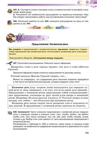199
545. А. Составьте список ключевых слов и словосочетаний по речевой и язы-
ковой темам урока.
Б. Расскажите об особенностях рассуждения на морально-этическую тему.
Как следует организовать работу над составлением сочинения такого вида?
546. Используя памятку из упр. 544, напишите рассуждение на одну из тем,
данных в упр. 543
Ïðåäëîæåíèå. Êîñâåííàÿ ðå÷ü
Вы узнаете о предложениях с косвенной речью; научитесь правильно ставить
знаки препинания при косвенной речи, использовать косвенную речь в высказы-
ваниях.
Тема речевого общения: «Отношения между людьми».
547. Прочитайте высказывание. Поясните смысл афоризма.
Ïðåâðàòèòü ñëîâî â äåëî ãîðàçäî òðóäíåå, ÷åì äåëî â ñëîâî (Ìàêñèì
Ãîðüêèé).
Запишите афоризм в виде сложного предложения по данному началу.
Ðóññêèé ïèñàòåëü Ìàêñèì Ãîðüêèé ãîâîðèë, ÷òî...
Можно ли утверждать, что содержание речи писателя косвенно передаётся
в той части составленной конструкции, которая содержит союз что?
Êîñâåííàÿ ðå÷ü (óêð. íåïðÿìà ìîâà) èñïîëüçóåòñÿ äëÿ ïåðåäà÷è ÷ó-
æîé ðå÷è îò ëèöà ãîâîðÿùåãî, à íå òîãî, êòî åё íà ñàìîì äåëå ïðîèçíёñ.
Ïðåäëîæåíèÿ ñ êîñâåííîé ðå÷üþ ïðåäñòàâëÿþò ñîáîé ñëîæíîïîä÷èíёí-
íûå ïðåäëîæåíèÿ, ñîñòîÿùèå èç äâóõ ÷àñòåé (ñëîâ àâòîðà è êîñâåííîé
ðå÷è). Íàïðèìåð: Âåëèêèé ðóññêèé ïèñàòåëü Ë. Òîëñòîé ãîâîðèë (ñëîâà
àâòîðà), ÷òî ëþáîâü – ýòî áåñöåííûé äàð (êîñâåííàÿ ðå÷ü).
Êîñâåííàÿ ðå÷ü âñåãäà ñëåäóåò ïîñëå àâòîðñêèõ ñëîâ è îòäåëÿåòñÿ îò
íèõ çàïÿòîé. Â ïðåäëîæåíèè ñ êîñâåííîé ðå÷üþ êàâû÷êè íå ñòàâÿòñÿ.
548. Запомните! Части сложного предложения с косвенной речью соединя-
ются с помощью союзов и союзных слов: что, чтобы, будто, как будто,
якобы, кто, что, какой, который, чей, как, где, куда, когда, откуда, зачем,
почему и др. Выбор этих слов зависит от цели высказывания предложений су
косвенной речью.
Ознакомьтесь с таблицей (с. 200) и отметьте, какие союзы и союзные слова
указывают на особенности содержания косвенной речи в зависимости от цели
высказывания.
УрокУрок 6060
 