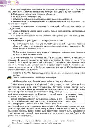 20
êà; ó÷èòûâàòü íàëè÷èå ðàçëè÷íûõ âçãëÿäîâ íà îäíó è òó æå ïðîáëåìó.
6. Ñîáëþäàòü ñëåäóþùèå ïðàâèëà îáùåíèÿ:
● íå ïåðåáèâàòü ñîáåñåäíèêà;
● ïîáóæäàòü ñîáåñåäíèêà ê âûñêàçûâàíèþ ëè÷íîãî ìíåíèÿ;
● âíèìàòåëüíî, çàèíòåðåñîâàííî è äîáðîæåëàòåëüíî âûñëóøèâàòü ðå-
ïëèêè ãîâîðÿùåãî;
● êîððåêòíî âûðàæàòü íåñîãëàñèå ñ ïîçèöèåé ñîáåñåäíèêà, ÷òîáû íå
îáèäåòü åãî;
● êðàòêî ôîðìóëèðîâàòü ñâîþ ìûñëü, äàâàÿ âîçìîæíîñòü âûñêàçàòüñÿ
ïàðòíёðó ïî äèàëîãó.
7. Óìåñòíî èñïîëüçîâàòü òàêèå ñðåäñòâà êîììóíèêàöèè, êàê âçãëÿä, ìè-
ìèêó, æåñòû.
8. Ñîáëþäàòü íîðìû ðóññêîãî ëèòåðàòóðíîãî ÿçûêà.
Проанализируйте диалог из упр. 37. Соблюдены ли собеседниками правила
общения? Найдите в этом диалоге реплики для стимуляции, поддержания бе-
седы, формулы речевого этикета.
39. Выпишите пословицы и поговорки, которые уместно использовать в ответе
на вопрос: «Как вести беседу?».
1. Â óìíîé áåñåäå óìà íàáåðёøüñÿ. 2. Ïåòü õîðîøî âìåñòå, à ãîâîðèòü –
ïîðîçíü. 3. Óìååøü ãîâîðèòü, íàó÷èñü è ñëóøàòü. 4. Êîãäà ÿ åì, ÿ ãëóõ
è íåì. 5. Íà äîáðûé ïðèâåò – äîáðûé îòâåò. 6. Íåäîáðîå ñëîâî áîëüíåå îãíÿ
ææёò. 7. Ãîâîðè ìàëî, ñëóøàé ìíîãî, à äóìàé åùё áîëüøå. 8. Ëó÷øå íåäî-
ñêàçàòü, ÷åì ïåðåãîâîðèòü. 9. Ëó÷øå ìîë÷àòü, ÷åì âðàòü. 10. Óìåé âîâðåìÿ
ñêàçàòü è âîâðåìÿ çàìîë÷àòü.
АБОТА В ПАРАХ. Составьте диалог по одной из пословиц или поговорок (на
ыбор).
Укажите синонимичные пословицы и поговорки.
40. Прочитайте текст. Почему важно выбрать тему для общения?
Î ÷ёì ìîæíî ãîâîðèòü â îáùåñòâå? Î ÷ёì óãîäíî, íî òåìà äîëæíà áûòü
èíòåðåñíîé äëÿ âñåõ ïðèñóòñòâóþùèõ. Èíòåðåñû ëþäåé ìîãóò áûòü
ñàìûìè ðàçíûìè. Îäèí óâëåêàåòñÿ âåëîñèïåäíûì ñïîðòîì, äðóãîé – øàõ-
ìàòàìè, òðåòèé èçó÷àåò ðàñòèòåëüíûé ìèð, ÷åòâёð-
òûé ÷àñàìè ïóòåøåñòâóåò ïî Èíòåðíåòó, ïÿòûé âåëè-
êîëåïíî ñòîëÿðíè÷àåò è ò. ä.
Òåìîé ðàçãîâîðà ìîæåò áûòü è ôèëîñîôèÿ1, è ìó-
çûêà, è èçîáðàçèòåëüíîå èñêóññòâî, è õóäîæåñòâåí-
íàÿ ëèòåðàòóðà. Ãëàâíîå æå â òîì, ÷òîáû òåìà áûëà
èíòåðåñíîé äëÿ âñåõ ó÷àñòíèêîâ ðàçãîâîðà, ÷òîáû êàæäûé èç íèõ ìîã âû-
ðàçèòü è àðãóìåíòèðîâàòü ñâîþ òî÷êó çðåíèÿ, à òàêæå âûñëóøàòü ïðîòèâî-
ïîëîæíîå ìíåíèå. Òàêîé òåìîé äëÿ äèñêóññèè2 ìîæåò áûòü îáñóæäåíèå
ñïîðòèâíûõ äîñòèæåíèé, ìåæäóíàðîäíîãî ïîëîæåíèÿ èëè ïðîáëåì â îá-
ðàçîâàíèè è ìåäèöèíå...
1 Ôèëîñîôèÿ – íàóêà î íàèáîëåå îáùèõ çàêîíàõ ðàçâèòèÿ îáùåñòâà.
2 Äèñêóññèÿ – ñïîð, îáñóæäåíèå êàêîãî-ëèáî âîïðîñà.
ïðèñóòñòâóþùèå
ó÷àñòíèêè
äèñêóññèÿ
ãðóñòíûå
 