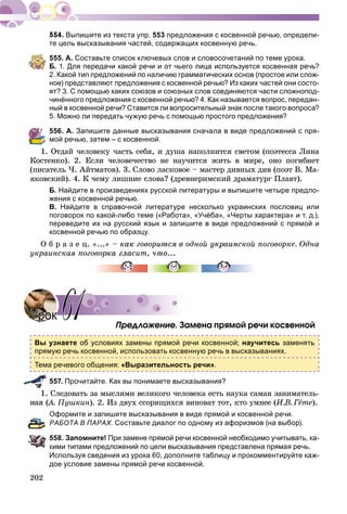 202
Выпишите из текста упр. 553 предложения с косвенной речью, определи-
те цель высказывания частей, содержащих косвенную речь.
555. А. Составьте список ключевых слов и словосочетаний по теме урока.
Б. 1. Для передачи какой речи и от чьего лица используется косвенная речь?
2. Какой тип предложений по наличию грамматических основ (простое или слож-
ное) представляют предложения с косвенной речью? Из каких частей они состо-
ят? 3. С помощью каких союзов и союзных слов соединяются части сложнопод-
чинённого предложения с косвенной речью? 4. Как называется вопрос, передан-
ный в косвенной речи? Ставится ли вопросительный знак после такого вопроса?
5. Можно ли передать чужую речь с помощью простого предложения?
556. А. Запишите данные высказывания сначала в виде предложений с пря-
мой речью, затем – с косвенной.
1. Îòäàé ÷åëîâåêó ÷àñòü ñåáÿ, è äóøà íàïîëíèòñÿ ñâåòîì (ïîýòåññà Ëèíà
Êîñòåíêî). 2. Åñëè ÷åëîâå÷åñòâî íå íàó÷èòñÿ æèòü â ìèðå, îíî ïîãèáíåò
(ïèñàòåëü ×. Àéòìàòîâ). 3. Ñëîâî ëàñêîâîå – ìàñòåð äèâíûõ äèâ (ïîýò Â. Ìà-
ÿêîâñêèé). 4. Ê ÷åìó ëèøíèå ñëîâà? (äðåâíåðèìñêèé äðàìàòóðã Ïëàâò).
Б. Найдите в произведениях русской литературы и выпишите четыре предло-
жения с косвенной речью.
В. Найдите в справочной литературе несколько украинских пословиц или
поговорок по какой-либо теме («Работа», «Учёба», «Черты характера» и т. д.),
переведите их на русский язык и запишите в виде предложений с прямой и
косвенной речью по образцу.
Î á ð à ç å ö. «...» – êàê ãîâîðèòñÿ â îäíîé óêðàèíñêîé ïîãîâîðêå. Îäíà
óêðàèíñêàÿ ïîãîâîðêà ãëàñèò, ÷ò
Ïðåäëîæåíèå. Çàìåíà ïðÿìîé ðå÷è êîñâåííîé
Вы узнаете об условиях замены прямой речи косвенной; научитесь заменять
прямую речь косвенной, использовать косвенную речь в высказываниях.
Тема речевого общения: «Выразительность речи».
557. Прочитайте. Как вы понимаете высказывания?
Ñëåäîâàòü çà ìûñëÿìè âåëèêîãî ÷åëîâåêà åñòü íàóêà ñàìàÿ çàíèìàòåëü-
À. Ïóøêèí). 2. Èç äâóõ ññîðÿùèõñÿ âèíîâàò òîò, êòî óìíåå (È.Â. Ãёòå).
Оформите и запишите высказывания в виде прямой и косвенной речи.
РАБОТА В ПАРАХ. Составьте диалог по одному из афоризмов (на выбор).
558. Запомните! При замене прямой речи косвенной необходимо учитывать, ка-
кими типами предложений по цели высказывания представлена прямая речь.
Используя сведения из урока 60, дополните таблицу и прокомментируйте каж-
дое условие замены прямой речи косвенной.
УрокУрок 6161
 