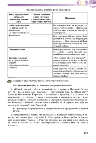 203
Óñëîâèÿ çàìåíû ïðÿìîé ðå÷è êîñâåííîé
Типы предложений,
которыми
выражена прямая
речь
Союзы, союзные
слова частицы,
с помощью которых
происходит замена
Примеры
Повествовательные:
– с достоверной ин-
формацией;
– с недостоверной ин-
формацией.
Пословица гласит: «В хорошей по-
суде и чай вкуснее». – Пословица
гласит, что в хорошей посуде и
чай вкуснее.
Ира говорила: «Может быть, брат
прилетит в отпуск на следующей
неделе». – Ира говорила, будто
брат прилетит в отпуск на сле-
дующей неделе.
Побудительные Мама просила нас: «Не опаздывай-
те к чаю!» – Мама просила нас,
чтобы мы не опаздывали к чаю.ы
Вопросительные:
– с вопросительным
словом;
– без вопросительно-
го слова.
«Что говорят обо мне зрители? –
поинтересовался актёр. – Актёр
поинтересовался, что о нём го-
ворят зрители.
Сева спросил гостей: «Хотите по-
смотреть альбом?» – Сева спросил
гостей, хотят ли они посмо-
треть альбом.
одберите свои примеры замены прямой речи косвенной.
559. Задание на выбор. А. Замените прямую речь косвенной.
1. «Æèâåé, æèâåé, ðåáÿòà, ïîäñîáëÿéòå!» – êðèêíóë Íèêîëàé Ïåòðî-
âè÷. 2. «Äà, ÿ çíàþ âàñ, Áàçàðîâ», – ïîäòâåðäèëà îíà. 3. «Ìåíÿ çîâóò
Àðêàäèé Íèêîëàåâè÷ Êèðñàíîâ, – ïðîãîâîðèë Àðêàäèé, – è ÿ íè÷åì íå
çàíèìàþñü». 4. «Õëîïîò ó ìåíÿ ñ ìóæèêàìè â íûíåøíåì ãîäó», – ïðî-
äîëæàë ãîâîðèòü Íèêîëàé Ïåòðîâè÷. 5. Àðêàäèé ñ ïðåæíåé óëûáêîé ñêà-
çàë Áàçàðîâó: «Åâãåíèé, âîçüìè ìåíÿ ñ ñîáîé!». 6. ß ñïðîñèë åãî: «Äà òû
óìååøü ëè ïëàâàòü?» (È. Òóðãåíåâ).
Б. Преобразуйте предложения с косвенной речью в предложения с прямой
речью.
1. Îòåö ñïðîñèë ó Ìàøè, ãäå îíà áûëà. 2. Ãëÿäÿ íà ñâåòëîå íåáî, ÿ çà-
ìåòèë, ÷òî ïîãîäà áóäåò õîðîøåé. 3. Îòåö êðèêíóë Ôåäå, ÷òîáû îí ïîñïå-
øèë äîìîé ïîñëå óðîêîâ. 4. Ó÷èòåëü ñïðîñèë, âñå ëè çäåñü è íå îñòàëîñü
ëè êîãî â êëàññå. 5. Ìàìà ïîèíòåðåñîâàëàñü, ïî÷åìó Îëÿ íå ïîøëà
â øêîëó.
 