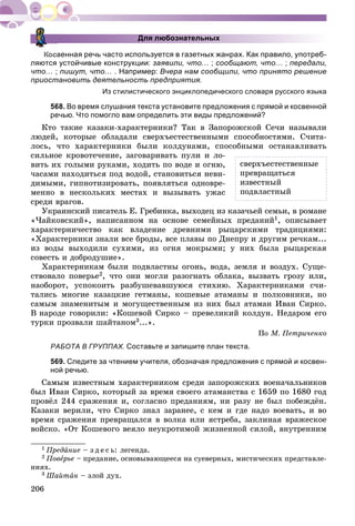 206
Для любознательных
Косвенная речь часто используется в газетных жанрах. Как правило, употреб-
ляются устойчивые конструкции: заявили, что… ; сообщают, что… ; передали,
что… ; пишут, что… . Например: Вчера нам сообщили, что принято решение
приостановить деятельность предприятия.
Из стилистического энциклопедического словаря русского языка
568. Во время слушания текста установите предложения с прямой и косвенной
речью. Что помогло вам определить эти виды предложений?
Êòî òàêèå êàçàêè-õàðàêòåðíèêè? Òàê â Çàïîðîæñêîé Ñå÷è íàçûâàëè
ëþäåé, êîòîðûå îáëàäàëè ñâåðõúåñòåñòâåííûìè ñïîñîáíîñòÿìè. Ñ÷èòà-
ëîñü, ÷òî õàðàêòåðíèêè áûëè êîëäóíàìè, ñïîñîáíûìè îñòàíàâëèâàòü
ñèëüíîå êðîâîòå÷åíèå, çàãîâàðèâàòü ïóëè è ëî-
âèòü èõ ãîëûìè ðóêàìè, õîäèòü ïî âîäå è îãíþ,
÷àñàìè íàõîäèòüñÿ ïîä âîäîé, ñòàíîâèòüñÿ íåâè-
äèìûìè, ãèïíîòèçèðîâàòü, ïîÿâëÿòüñÿ îäíîâðå-
ìåííî â íåñêîëüêèõ ìåñòàõ è âûçûâàòü óæàñ
ñðåäè âðàãîâ.
Óêðàèíñêèé ïèñàòåëü Å. Ãðåáèíêà, âûõîäåö èç êàçà÷üåé ñåìüè, â ðîìàíå
«×àéêîâñêèé», íàïèñàííîì íà îñíîâå ñåìåéíûõ ïðåäàíèé1, îïèñûâàåò
õàðàêòåðíè÷åñòâî êàê âëàäåíèå äðåâíèìè ðûöàðñêèìè òðàäèöèÿìè:
«Õàðàêòåðíèêè çíàëè âñå áðîäû, âñå ïëàâû ïî Äíåïðó è äðóãèì ðå÷êàì...
èç âîäû âûõîäèëè ñóõèìè, èç îãíÿ ìîêðûìè; ó íèõ áûëà ðûöàðñêàÿ
ñîâåñòü è äîáðîäóøèå».
Õàðàêòåðíèêàì áûëè ïîäâëàñòíû îãîíü, âîäà, çåìëÿ è âîçäóõ. Ñóùå-
ñòâîâàëî ïîâåðüå2, ÷òî îíè ìîãëè ðàçîãíàòü îáëàêà, âûçâàòü ãðîçó èëè,
íàîáîðîò, óñïîêîèòü ðàçáóøåâàâøóþñÿ ñòèõèþ. Õàðàêòåðíèêàìè ñ÷è-
òàëèñü ìíîãèå êàçàöêèå ãåòìàíû, êîøåâûå àòàìàíû è ïîëêîâíèêè, íî
ñàìûì çíàìåíèòûì è ìîãóùåñòâåííûì èç íèõ áûë àòàìàí Èâàí Ñèðêî.
Â íàðîäå ãîâîðèëè: «Êîøåâîé Ñèðêî – ïðåâåëèêèé êîëäóí. Íåäàðîì åãî
òóðêè ïðîçâàëè øàéòàíîì3...».
Ïî Ì. Ïåòðè÷åíêî
РАБОТА В ГРУППАХ. Составьте и запишите план текста.
569. Следите за чтением учителя, обозначая предложения с прямой и косвен-
ной речью.
Ñàìûì èçâåñòíûì õàðàêòåðíèêîì ñðåäè çàïîðîæñêèõ âîåíà÷àëüíèêîâ
áûë Èâàí Ñèðêî, êîòîðûé çà âðåìÿ ñâîåãî àòàìàíñòâà ñ 1659 ïî 1680 ãîä
ïðîâёë 244 ñðàæåíèÿ è, ñîãëàñíî ïðåäàíèÿì, íè ðàçó íå áûë ïîáåæäёí.
Êàçàêè âåðèëè, ÷òî Ñèðêî çíàë çàðàíåå, ñ êåì è ãäå íàäî âîåâàòü, è âî
âðåìÿ ñðàæåíèÿ ïðåâðàùàëñÿ â âîëêà èëè ÿñòðåáà, çàêëèíàÿ âðàæåñêîå
âîéñêî. «Îò Êîøåâîãî âåÿëî íåóêðîòèìîé æèçíåííîé ñèëîé, âíóòðåííèì
1 Ïðåäàíèå – ç ä å ñ ü: ëåãåíäà.
2 Ïîâåðüåå – ïðåäàíèå, îñíîâûâàþùååñÿ íà ñóåâåðíûõ, ìèñòè÷åñêèõ ïðåäñòàâëå-
íèÿõ.
3 Øàéòàí – çëîé äóõ.
ñâåðõúåñòåñòâåííûå
ïðåâðàùàòüñÿ
èçâåñòíûé
ïîäâëàñòíûé
 
