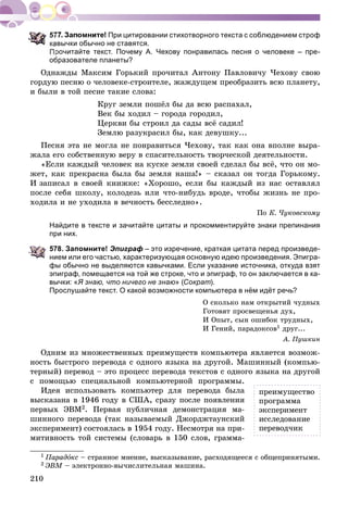 210
При цитировании стихотворного текста с соблюдением строф
авычки обычно не ставятся.
рочитайте текст. Почему А. Чехову понравилась песня о человеке – пре-
образователе планеты?
Îäíàæäû Ìàêñèì Ãîðüêèé ïðî÷èòàë Àíòîíó Ïàâëîâè÷ó ×åõîâó ñâîþ
ãîðäóþ ïåñíþ î ÷åëîâåêå-ñòðîèòåëå, æàæäóùåì ïðåîáðàçèòü âñþ ïëàíåòó,
è áûëè â òîé ïåñíå òàêèå ñëîâà:
Êðóã çåìëè ïîøёë áû äà âñþ ðàñïàõàë,
Âåê áû õîäèë – ãîðîäà ãîðîäèë,
Öåðêâè áû ñòðîèë äà ñàäû âñё ñàäèë!
Çåìëþ ðàçóêðàñèë áû, êàê äåâóøêó...
Ïåñíÿ ýòà íå ìîãëà íå ïîíðàâèòüñÿ ×åõîâó, òàê êàê îíà âïîëíå âûðà-
æàëà åãî ñîáñòâåííóþ âåðó â ñïàñèòåëüíîñòü òâîð÷åñêîé äåÿòåëüíîñòè.
«Åñëè êàæäûé ÷åëîâåê íà êóñêå çåìëè ñâîåé ñäåëàë áû âñё, ÷òî îí ìî-
æåò, êàê ïðåêðàñíà áûëà áû çåìëÿ íàøà!» – ñêàçàë îí òîãäà Ãîðüêîìó.
È çàïèñàë â ñâîåé êíèæêå: «Õîðîøî, åñëè áû êàæäûé èç íàñ îñòàâëÿë
ïîñëå ñåáÿ øêîëó, êîëîäåçü èëè ÷òî-íèáóäü âðîäå, ÷òîáû æèçíü íå ïðî-
õîäèëà è íå óõîäèëà â âå÷íîñòü áåññëåäíî».
Ïî Ê. ×óêîâñêîìó
Найдите в тексте и зачитайте цитаты и прокомментируйте знаки препинания
при них.
578. Запомните! Эпиграф – это изречение, краткая цитата перед произведе-
нием или его частью, характеризующая основную идею произведения. Эпигра-
фы обычно не выделяются кавычками. Если указание источника, откуда взят
эпиграф, помещается на той же строке, что и эпиграф, то он заключается в ка-
вычки: «Я знаю, что ничего не знаю» (Сократ).
Прослушайте текст. О какой возможности компьютера в нём идёт речь?
Î ñêîëüêî íàì îòêðûòèé ÷óäíûõ
Ãîòîâÿò ïðîñâåùåíüÿ äóõ,
È Îïûò, ñûí îøèáîê òðóäíûõ,
È Ãåíèé, ïàðàäîêñîâ1 äðóã...
À. Ïóøêèí
Îäíèì èç ìíîæåñòâåííûõ ïðåèìóùåñòâ êîìïüþòåðà ÿâëÿåòñÿ âîçìîæ-
íîñòü áûñòðîãî ïåðåâîäà ñ îäíîãî ÿçûêà íà äðóãîé. Ìàøèííûé (êîìïüþ-
òåðíûé) ïåðåâîä – ýòî ïðîöåññ ïåðåâîäà òåêñòîâ ñ îäíîãî ÿçûêà íà äðóãîé
ñ ïîìîùüþ ñïåöèàëüíîé êîìïüþòåðíîé ïðîãðàììû.
Èäåÿ èñïîëüçîâàòü êîìïüþòåð äëÿ ïåðåâîäà áûëà
âûñêàçàíà â 1946 ãîäó â ÑØÀ, ñðàçó ïîñëå ïîÿâëåíèÿ
ïåðâûõ ÝÂÌ2. Ïåðâàÿ ïóáëè÷íàÿ äåìîíñòðàöèÿ ìà-
øèííîãî ïåðåâîäà (òàê íàçûâàåìûé Äæîðäæòàóíñêèé
ýêñïåðèìåíò) ñîñòîÿëàñü â 1954 ãîäó. Íåñìîòðÿ íà ïðè-
ìèòèâíîñòü òîé ñèñòåìû (ñëîâàðü â 150 ñëîâ, ãðàììà-
1 Ïàðàäîêñ – ñòðàííîå ìíåíèå, âûñêàçûâàíèå, ðàñõîäÿùååñÿ ñ îáùåïðèíÿòûìè.
2 ÝÂÌ – ýëåêòðîííî-âû÷èñëèòåëüíàÿ ìàøèíà.
ïðåèìóùåñòâî
ïðîãðàììà
ýêñïåðèìåíò
èññëåäîâàíèå
ïåðåâîä÷èê
 