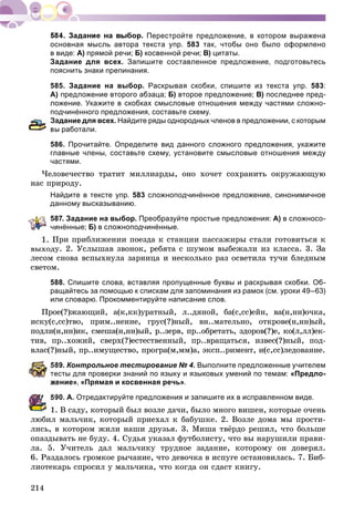 214
Перестройте предложение, в котором выражена
основная мысль автора текста упр. 583 так, чтобы оно было оформлено
в виде: А) прямой речи; Б) косвенной речи; В) цитаты.
Задание для всех. Запишите составленное предложение, подготовьтесь
пояснить знаки препинания.
585. Задание на выбор. Раскрывая скобки, спишите из текста упр. 583:
А) предложение второго абзаца; Б) второе предложение; В) последнее пред-
ложение. Укажите в скобках смысловые отношения между частями сложно-
подчинённого предложения, составьте схему.
адание для всех. Найдите ряды однородных членов в предложении, с которым
ы работали.
586. Прочитайте. Определите вид данного сложного предложения, укажите
главные члены, составьте схему, установите смысловые отношения между
частями.
×åëîâå÷åñòâî òðàòèò ìèëëèàðäû, îíî õî÷åò ñîõðàíèòü îêðóæàþùóþ
íàñ ïðèðîäó.
Найдите в тексте упр. 583 сложноподчинённое предложение, синонимичное
данному высказыванию.
587. Задание на выбор. Преобразуйте простые предложения: А) в сложносо-
инённые; Б) в сложноподчинённые.
Ïðè ïðèáëèæåíèè ïîåçäà ê ñòàíöèè ïàññàæèðû ñòàëè ãîòîâèòüñÿ ê
âûõîäó. 2. Óñëûøàâ çâîíîê, ðåáÿòà ñ øóìîì âûáåæàëè èç êëàññà. 3. Çà
ëåñîì ñíîâà âñïûõíóëà çàðíèöà è íåñêîëüêî ðàç îñâåòèëà òó÷è áëåäíûì
ñâåòîì.
588. Спишите слова, вставляя пропущенные буквы и раскрывая скобки. Об-
ращайтесь за помощью к спискам для запоминания из рамок (см. уроки 49–63)
или словарю. Прокомментируйте написание слов.
Ïðîå(?)æàþùèé, à(ê,êê)óðàòíûé, ë..äÿíîé, áà(ñ,ññ)åéí, âà(í,íí)î÷êà,
èñêó(ñ,ññ)òâî, ïðèì..íåíèå, ãðóñ(?)íûé, âí..ìàòåëüíî, îòêðîâå(í,íí)ûé,
ïîäëè(í,íí)èê, ñìåøà(í,íí)ûé, ð..çåðâ, ïð..îáðåòàòü, çäîðîâ(?)å, êî(ë,ëë)åê-
òèâ, ïð..õîæèé, ñâåðõ(?)åñòåñòâåííûé, ïð..âðàùàòüñÿ, èçâåñ(?)íûé, ïîä-
âëàñ(?)íûé, ïð..èìóùåñòâî, ïðîãðà(ì,ìì)à, ýêñï..ðèìåíò, è(ñ,ññ)ëåäîâàíèå.
89. Контрольное тестирование № 4. Выполните предложенные учителем
есты для проверки знаний по языку и языковых умений по темам: «Предло-
ение», «Прямая и косвенная речь».
90. А. Отредактируйте предложения и запишите их в исправленном виде.
1. Â ñàäó, êîòîðûé áûë âîçëå äà÷è, áûëî ìíîãî âèøåí, êîòîðûå î÷åíü
ëþáèë ìàëü÷èê, êîòîðûé ïðèåõàë ê áàáóøêå. 2. Âîçëå äîìà ìû ïðîñòè-
ëèñü, â êîòîðîì æèëè íàøè äðóçüÿ. 3. Ìèøà òâёðäî ðåøèë, ÷òî áîëüøå
îïàçäûâàòü íå áóäó. 4. Ñóäüÿ óêàçàë ôóòáîëèñòó, ÷òî âû íàðóøèëè ïðàâè-
ëà. 5. Ó÷èòåëü äàë ìàëü÷èêó òðóäíîå çàäàíèå, êîòîðîìó îí äîâåðÿë.
6. Ðàçäàëîñü ãðîìêîå ðû÷àíèå, ÷òî äåâî÷êà â èñïóãå îñòàíîâèëàñü. 7. Áèá-
ëèîòåêàðü ñïðîñèë ó ìàëü÷èêà, ÷òî êîãäà îí ñäàñò êíèãó.
 