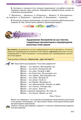 215
Б. Составьте и запишите пять сложных предложений, употребив в качестве
сказуемых данные пары глаголов. Подчеркните грамматические основы со-
ставленных высказываний.
1. Ïðî÷èòàòü – óáåäèòüñÿ. 2. Îòêðûòüñÿ – âáåæàòü. 3. Ðàññòðîèòüñÿ –
íå çàìåòèòü. 4. Íàäåÿòüñÿ – ïðèõîäèòü. 5. Âñïîìèíàòü – îòäûõàòü.
В. Используя сложные предложения, составьте и запишите небольшое выска-
зывание на тему «Зачем нужно охранять окружающую среду?».
Àóäèðîâàíèå. Âîñïðèÿòèå íà ñëóõ òåêñòîâ,
ñîäåðæàùèõ àðãóìåíòàöèþ â ïîäòâåðæäåíèå
ðàçëè÷íûõ òî÷åê çðåíèÿ
Вы узнаете, как различать на слух содержащиеся в тексте аргументы, использу-
емые для подтверждения нескольких точек зрения; научитесь различать на слух
содержащиеся в тексте аргументы, используемые для подтверждения несколь-
ких точек зрения.
Тема речевого общения: «Компьютер – друг или враг?».
591. Прочитайте высказывание. Что в нём содержится?
Æèçíü – ýòî êðàñîòà. Âîñõèùàéñÿ åþ.
Æèçíü – ýòî ìå÷òà. Îñóùåñòâè åё.
Æèçíü – ýòî èãðà. Ñûãðàé â íåё.
Æèçíü – ýòî áîãàòñòâî. Íà ðàñòðàòü åãî.
Æèçíü – ýòî ëþáîâü. Íàñëàæäàéñÿ åþ.
Æèçíü – ýòî òàéíà. Ïîçíàé åё.
Æèçíü – ýòî ïåñíÿ. Ñïîé åё.
Æèçíü – ýòî áîðüáà. Âûäåðæè åё.
Æèçíü – ýòî ïðèêëþ÷åíèå. Ðåøèñü íà íåãî.
Æèçíü – ýòî ñ÷àñòüå. Ñîòâîðè åãî.
Æèçíü – ýòî óäà÷à. Ëîâè åё.
Æèçíü ñëèøêîì ïðåêðàñíà. Íå ãóáè åё.
Æèçíü – ýòî æèçíü. Áîðèñü çà íåё.
Ìàòü Òåðåçà
Можно ли утверждать, что в данном высказывании представлены различные
точки зрения, поясняющие, что такое жизнь? Какая точка зрения близка вам?
Аргументируйте своё мнение.
Укажите личные местоимения, сравните и поясните правописание выделен-
ных местоимений.
УрокУрок 6565
 