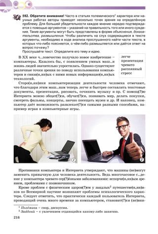 216
Обратите внимание! Часто в статьях полемического1 характера или на-
чных работах авторы приводят несколько точек зрения на определённую
роблему. Для большей убедительности каждое мнение нередко подтвержда-
ется с помощью аргументов – указаний на правильность того или иного сужде-
ния. Такие аргументы могут быть представлены в форме объяснения, доказа-
тельства, размышления. Чтобы различить на слух содержащиеся в тексте
аргументы, необходимо в ходе анализа прослушанного найти части текста, в
которых что-либо поясняется, о чём-либо размышляется или даётся ответ на
вопрос почему?
Прослушайте текст. Определите его тему и идею.
Â ÕÕ âåêå ÷..ëîâå÷åñòâî ïîëó÷èëî íîâîå èçîáðåòåíèå –
êîìïüþòåðû. Êàçàëîñü áû, ñ ïîÿâëåíèåì óìíûõ ìàø..í
æèçíü ëþäåé çíà÷èòåëüíî óïðîñòèëàñü. Îäíàêî ñóùåñòâóþò
ðàçëè÷íûå òî÷êè çðåíèÿ ïî ïîâîäó èñïîëüçîâàíèÿ êîìïüþ-
òåðîâ è ñâÿçà(í,íí)ûõ ñ íèìè íîâûõ èíôîðìàöèî(í,íí)ûõ
òåõíîëîãèé.
Ñòîðî(í,íí)èêè êîìïüþòåðèçàöèè äåÿòåëüíîñòè ÷åëîâåêà îòìå÷àþò,
÷òî áëàãîäàðÿ ýòèì ìàø..íàì òåïåðü ëåã÷å è áûñòðåå ñîñòàâëÿòü òåêñòîâûå
äîêóìåíòû, ïðåçåíòàöèè, ðèñîâàòü, ñî÷èíÿòü ìóçûêó è ïð. Ñ ïîìîù(?)þ
Èíòåðíåòà ìîæíî îáùàò(?)ñÿ, îáó÷àò(?)ñÿ, ïîçíàâàòü ìèð, äåëàòü ïîêóïêè,
ñìîòðåòü ôèëüìû, êîíöåðòû, çàî÷íî ïîñåùàòü ìóçåè è äð. È íàêîíåö, êîì-
ïüþòåð äàёò âîçìîæíîñòü ðàçâëåêàò(?)ñÿ ñàìûìè ðàçíûìè ñïîñîáàìè, íà-
ïðèìåð èãðàÿ â êîìïüþòåðíûå èãðû.
Ïðîòèâíèêè êîìïüþòåðà è Èíòåðíåòà óòâåðæäàþò, ÷òî ìàøèíû (íå)ìîãóò
çàìåíèòü ïðèâû÷íóþ äëÿ ÷åëîâåêà äåÿòåëüíîñòü. Âåäü ìíîãî÷àñîâîå ñ..äå-
íèå ó êîìïüþòåðà ÷ðåâàòî ñåð(?)ёçíûìè çàáîëåâàíèÿìè: èñïîð÷å(í,íí)ûì çðå-
íèåì, ïðîáëåìàìè ñ ïîçâîíî÷íèêîì.
Êðîìå ïðîáëåì ñ ôèçè÷åñêèì çäîðîâ(?)åì ó çàÿäëûõ2 ïóòåøåñòâå(í,íí)è-
êîâ ïî Âñåìèðíîé ïàóòèíå âîçíèêàþò ïðîáëåìû ïñèõîëîãè÷åñêîãî õàðàê-
òåðà. Ñëåäóåò îòìåòèòü, ÷òî ïðàêòè÷åñêè êàæäûé ïîëüçîâàòåëü Èíòåðíåòà,
ïðîâîäÿùèé î÷åíü ìíîãî âðåìåíè çà êîìïüþòåðîì, ñòàíîâèò(?)ñÿ (íå)âíè-
1 Ïîëåìèêà – ñïîð, äèñêóññèÿ.
2 Çàÿäëûé – ñ óâëå÷åíèåì îòäàþùèéñÿ êàêîìó-ëèáî çàíÿòèþ.
ëåã÷å
ïðåçåíòàöèÿ
÷ðåâàòî
ðàññåÿííûé
ñòðåññ
1 2
 