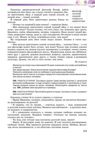219
ôèëîñîô
ëó÷øèé
õóäøèé
ññîðèòüñÿ
ïðèâåòñòâèå
Îäíàæäû äðåâíåãðå÷åñêèé ôèëîñîô Êñàíô, ðàáîì
êîòîðî(â,ã)î áûë Ýçîï, ïð..ãëàñèë ãîñòåé è ïîïðîñèë Ýçî-
ïà ïðèãîòîâèòü îáåä: â ïåðâûé äåíü ñàìûé ïëîõîé, âî
âòîðîé äåíü – ñàìûé ëó÷øèé.
Â ïåðâûé äåíü Ýçîï ïðèãîòîâèë ðàçíûå áëþäà èç
ÿçûêîâ.
– Ïî÷åìó òû ïîäàёø(?) îäíè ÿçûêè? – ñïðîñèëè Ýçîïà.
– Ìíå ïðèêàçàëè ïðèãîòîâèòü ñàìûé õóäøèé îáåä, à ÷òî ìîæåò áûòü
õóæå, ÷åì ÿçûê? Òîëüêî ïîòîìó, ÷òî åñòü ÿçûê, ìû îãîð÷àåì äðóã äðóãà,
áðàíèìñÿ, ëæёì, îáìàíûâàåì, õèòðèì, ññîðèìñÿ. ßçûê äåëàåò ëþäåé âðà-
ãàìè, ðàçðóøàåò ãîðîäà, äàæå ö..ëûå ãîñóäàðñòâà. Îí âíîñèò â íàøó æèçíü
ãîðå è çëî. Ìîæåò ëè áûòü ÷òî(íèáóäü) õóæå, ÷åì ÿçûê?
Íà ñëåäóþùèé äåíü Ýçîï ñíîâà ïîäàë ÿçûêè. Õîçÿèí è ãîñòè èçó-
ìèëèñü.
– Ìíå âåëåëè ïðèãîòîâèòü ñàìûé ëó÷øèé îáåä, – ïîÿñíèë Ýçîï, – à ÷òî
äëÿ ôèëîñîôà ìîæåò áûòü ëó÷øå, ÷åì ÿçûê! Òîëüêî ïðè óñëîâèè óìåíèÿ
âëàäåòü ÿçûêîì ìû ìîæåì èçó÷àòü ìàòåìàòèêó è èñòîðèþ, ÷èòàòü êíèãè,
ñîâåðøåíñòâîâàòü ôèëîñîôñêóþ ìûñëü. Ïîñðåäñòâîì ÿçûêà ìû îá(?)ÿñíÿ-
åìñÿ äðóã ñ äðóãîì, ðåøàåì ðàçëè÷íûå âîïðîñû, ïðîñèì, ïðèâåòñòâóåì,
ìèðèìñÿ, âäîõíîâëÿåì äðóã äðóãà, à òàêæå ñòðîèì ãîðîäà è ðàçâèâàåì
êóëüòóðó. Äóìàþ, ÷òî íåò í..÷åãî ëó÷øå, ÷åì ÿçûê.
Èç æóðíàëà
Является ли слово язык омонимом? В каких значениях это слово употребленок
в тексте?
Как характеризует Эзопа выполнение задания философа Ксанфа?
Поясните написание слов со скобками и пропущенными буквами.
Выпишите части текста, в которых говорится о негативном и позитивном влия-
нии языка на жизнь человека.
599. РАБОТА В ПАРАХ. Составьте диалог (семь-восемь реплик) с начальной
репликой-сообщением, в ходе которого подискутируйте о негативном и пози-
тивном влиянии языка на жизнь человека. Используйте сведения из текста
упр. 598, добавив свои аргументы и примеры.
600. РАБОТА В ПАРАХ. Прочитайте диалог в лицах. Согласны ли вы с суждени-
ями его участников?
Îäíàæäû ó÷åíèê 8-ãî êëàññà ñïðîñèë ó ó÷èòåëÿ:
– Èðèíà Èâàíîâíà, ñêàæèòå, ïîæàëóéñòà, òðóäíî ëè íàó÷èòüñÿ áåçóïðå÷-
íî ðàçãîâàðèâàòü ïî-ðóññêè?
– ß óâåðåíà, ÷òî íå òðóäíî, – îòâåòèëà ïåäàãîã, – âåäü óêðàèíñêèé
è ðóññêèé ÿçûêè î÷åíü ïîõîæè. Íåìíîãî íàñòîé÷èâîñòè – è ðóññêèì ìîæ-
íî îâëàäåòü â ñîâåðøåíñòâå.
– ß ñ óâàæåíèåì îòíîøóñü ê ëþäÿì, êîòîðûå ñâîáîäíî âëàäåþò íå-
ñêîëüêèìè ÿçûêàìè. Íåäàðîì ãîâîðÿò: «Ñêîëüêî òû çíàåøü ÿçûêîâ,
ñòîëüêî ðàç òû ÷åëîâåê».
– Òû âåäü óæå ÷åòûðå ãîäà èçó÷àåøü ðóññêèé ÿçûê, âåðíî?
– Âåðíî. ß ðåãóëÿðíî õîæó íà çàíÿòèÿ. È óæå íåïëîõî ðàçãîâàðèâàþ,
ñâîáîäíî ÷èòàþ. Ìíå íðàâÿòñÿ ðóññêèå íàðîäíûå ïåñíè. Âîîáùå, ôîëüê-
ëîð ëåãêî çàïîìèíàåòñÿ, à ýòî îáëåã÷àåò èçó÷åíèå ÿçûêà.
 