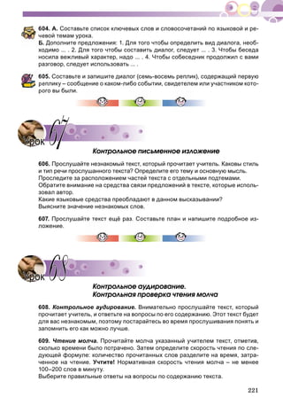221
04. А. Составьте список ключевых слов и словосочетаний по языковой и ре-
евой темам урока.
. Дополните предложения: 1. Для того чтобы определить вид диалога, необ-
ходимо ... . 2. Для того чтобы составить диалог, следует ... . 3. Чтобы беседа
носила вежливый характер, надо ... . 4. Чтобы собеседник продолжил с вами
разговор, следует использовать ... .
05. Составьте и запишите диалог (семь-восемь реплик), содержащий первую
еплику – сообщение о каком-либо событии, свидетелем или участником кото-
рого вы были.
Êîíòðîëüíîå ïèñüìåííîå èçëîæåíèå
606. Прослушайте незнакомый текст, который прочитает учитель. Каковы стиль
и тип речи прослушанного текста? Определите его тему и основную мысль.
Проследите за расположением частей текста с отдельными подтемами.
Обратите внимание на средства связи предложений в тексте, которые исполь-
зовал автор.
Какие языковые средства преобладают в данном высказывании?
Выясните значение незнакомых слов.
607. Прослушайте текст ещё раз. Составьте план и напишите подробное из-
ложение.
Êîíòðîëüíîå àóäèðîâàíèå.
Êîíòðîëüíàÿ ïðîâåðêà ÷òåíèÿ ìîë÷à
608. Контрольное аудирование. Внимательно прослушайте текст, который
прочитает учитель, и ответьте на вопросы по его содержанию. Этот текст будет
для вас незнакомым, поэтому постарайтесь во время прослушивания понять и
запомнить его как можно лучше.
609. Чтение молча. Прочитайте молча указанный учителем текст, отметив,
сколько времени было потрачено. Затем определите скорость чтения по сле-
дующей формуле: количество прочитанных слов разделите на время, затра-
ченное на чтение. Учтите! Нормативная скорость чтения молча – не менее
100–200 слов в минуту.
Выберите правильные ответы на вопросы по содержанию текста.
УрокУрок 6767
УрокУрок 6868
 