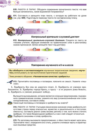 222
РАБОТА В ПАРАХ. Обсудите содержание прочитанного текста: что вам
больше запомнилось, какие выражения понравились?
611. Составьте и запишите план текста, с которым вы работали на уроке
см. упр. 609). Подготовьте пересказ текста по составленному плану.
Êîíòðîëüíûé çðèòåëüíî-ñëóõîâîé äèêòàíò
612. Контрольный зрительно-слуховой диктант. Следите по тексту за
чтением учителя, обращая внимание на правописание слов и расстановку
знаков препинания. Затем запишите текст под диктовку.
Ïîâòîðåíèå èçó÷åííîãî â 8-ì êëàññå
Вы обобщите и систематизируете изученные теоретические сведения, научи-
тесь использовать их при выполнении практических заданий.
Тема речевого общения: «Человеческие качества: храбрость».
613. Прочитайте пословицы и поговорки, поясните их смысл. Укажите «лиш-
нюю».
1. Õðàáðîñòü áåç óìà íå äîðîãîãî ñòîèò. 2. Õðàáðîñòü îò óìåíèÿ ïðè-
áàâëÿåòñÿ. 3. Õðàáðîìó ãîðîäà áðàòü, à òðóñó – è îò ðîäíîãî äîìà áåæàòü.
4. Õðàáðîñòü è óìåíèå ðîæäàþò ïîáåäó.
Выпишите высказывание, которое является сложным предложением, подчерк-
ните грамматические основы, укажите его вид (сложносочинённое или слож-
ноподчинённое), составьте схему.
Какие ещё пословицы и поговорки о храбрости вы знаете?
614. РАБОТА В ПАРАХ. Учитывая лексическое значение слова храбрость (от-
сутствие страха перед опасностью, мужество и решительность в поступках;
смелость), составьте диалог (семь-восемь реплик) о том, кого можно считать
храбрым, что такое безрассудная храбрость и как к ней следует относиться.
Подберите синонимы к слову храбрость.
615. По заголовку выскажите предположения, о чём в тексте может идти речь.
Прочитайте текст, определите его стиль, укажите стилевые черты и характер-
ные языковые средства.
УрокУрок 6969
УрокУрок 7070
 