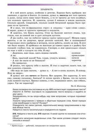 223
ÕÐÀÁÐÎÑÒÜ
ß î íåé ìíîãî äóìàë, îñîáåííî â äåòñòâå. Õîðîøî áûòü õðàáðûì: âñå
óâàæàþò, à äðóãèå è áîÿòñÿ. À ãëàâíîå, äóìàë ÿ, íèêîãäà íåò òîãî òðåïåòà
â äóøå, êîãäà íîãè ñàìè òÿíóò áåæàòü, à òî îò òðåïåòó äî òîãî îñëàáíóò,
÷òî êîëåíêè òðÿñóòñÿ. È, êàæåòñÿ, ëó÷øå á æèâûì â çåìëþ çàêîïàëè.
Ñêîëüêî äðóçåé, òîâàðèùåé, ñêîëüêî ñàìîé áåñöåííîé ïðàâäû áûëî ïðå-
äàíî èç-çà òðóñîñòè.
È ÿ çíàë, ÷òî ïî-ôðàíöóçñêè «òðóñ» è «ïîäëåö» – îäíî ñëîâî «ëÿø».
È âåðíî, äóìàë ÿ: òðóñîñòü ïðèâîäèò ê ïîäëîñòè.
ß çàìåòèë, ÷òî áîþñü âûñîòû. Ñòîÿ íà áàëêîíå øåñòîãî ýòàæà, ÷óâ-
ñòâóþ, êàê çà ñïèíîé òàê è äóåò õîëîäîì ïóñòîòà.
ß ðàç âèäåë, êàê íà ïîäâåñêå êðàñèë êóïîë êðîâåëüùèê1. Ìåòðîâ ñîðîê
âûñîòû, à îí íà äîùå÷êå, âðîäå äåòñêèõ êà÷åëåé. Âîò ÿ ïîçàâèäîâàë!
ß âûñëåäèë ýòîãî õðàáðåöà è âå÷åðîì, ïîñëå ðàáîòû, ïîøёë çà íèì. Â ýòîò
÷àñ áûëî æàðêî. ß ïðîáåæàë ïî ìîñòêàì äî ñàìîãî êðàþ è ñ ðàçáåãó áóõ
ãîëîâîé: ãëóáîêî òàì, íå óäàðèøüñÿ. Ñìîòðþ, à ìîé êðîâåëüùèê ñòîèò
ïî ïîÿñ â âîäå è ïëåùåò íà ñåáÿ. ß åìó:
– Äÿäåíüêà, èäè ñþäà, çäåñü âîäèöà ñâåæåé.
À îí:
– Èøü, ïðûòêèé êàêîé! Òàì, ãëÿäè, óòîíóòü ìîæíî.
– À êàê æå âûñè-òî íå áîèøüñÿ?
– Ïî ïðèâû÷êå.
ß ðåøèë, ÷òî ïðèó÷ó ñåáÿ ê âûñîòå. È ñòàë ÿ íàðî÷íî ëàçàòü òàì, ãäå
ìíå êàçàëîñü ñòðàøíî.
«Íî âåäü íå îäíà âûñîòà, – äóìàë ÿ. – À âîò â îãîíü ïîëåçòü. Â ïîæàð.
Èëè íà çâåðÿ».
ß äóìàë: âîò ëåâ íè÷åãî íå áîèòñÿ. Âîò çäîðîâî. Ýòî õàðàêòåð. À ÷åãî
åìó, ñàìîìó ñèëüíîìó, áîÿòüñÿ? À ïîòîì ïðî÷ёë ó Áðåìà, ÷òî îí ñûòîãî
ëüâà êàìíåì ñïóãíóë. Áðîñèë êàìåíü, à òîò, ïîäæàâøè õâîñò, êàê ñîáàêà,
óäðàë. Ãäå æå õàðàêòåð?
Ïî Á. Æèòêîâó
Какая поговорка или пословица из упр. 613 соответствует содержанию текста?
РАБОТА В ПАРАХ. Составьте по содержанию текста вопросы и задайте их
друг другу.
Задумывались ли вы когда-нибудь над теми вопросами, которые поднимает
автор?
Укажите предложения с прямым и обратным порядком слов. Какой порядок
слов преобладает в тексте? Почему?
Определите тип связи (цепная, параллельная) между предложениями в пер-
вом абзаце текста.
Найдите в тексте числительные и определите их падежи.
616. Найдите в тексте упр. 615 наречия. К какой группе по значению они отно-
сятся?
Объясните написание выделенных слов. При каком условии следует писать
некогда и нечего?
1 Êðîâåëüùèê – ðàáî÷èé, ñïåöèàëèñò ïî ïîêðûòèþ êðûø.
êîëåíêè
êðîâåëüùèê
êà÷åëè
õàðàêòåð
 