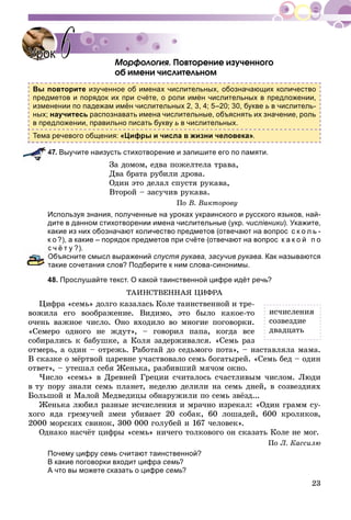 23
Ìîðôîëîãèÿ. Ïîâòîðåíèå èçó÷åííîãî
îá èìåíè ÷èñëèòåëüíîì
Вы повторите изученное об именах числительных, обозначающих количество
предметов и порядок их при счёте, о роли имён числительных в предложении,
изменении по падежам имён числительных 2, 3, 4; 5–20; 30, букве ь в числитель-
ных; научитесь распознавать имена числительные, объяснять их значение, роль
в предложении, правильно писать букву ь в числительных.
Тема речевого общения: «Цифры и числа в жизни человека».
47. Выучите наизусть стихотворение и запишите его по памяти.
Çà äîìîì, åäâà ïîæåëòåëà òðàâà,
Äâà áðàòà ðóáèëè äðîâà.
Îäèí ýòî äåëàë ñïóñòÿ ðóêàâà,
Âòîðîé – çàñó÷èâ ðóêàâà.
Ïî Â. Âèêòîðîâó
Используя знания, полученные на уроках украинского и русского языков, най-
дите в данном стихотворении имена числительные (укр. числівники). Укажите,
какие из них обозначают количество предметов (отвечают на вопрос с к о л ь -
к о ?), а какие – порядок предметов при счёте (отвечают на вопрос к а к о й п о
с ч ё т у ?).
Объясните смысл выражений спустя рукава, засучив рукава. Как называются
такие сочетания слов? Подберите к ним слова-синонимы.
48. Прослушайте текст. О какой таинственной цифре идёт речь?
ÒÀÈÍÑÒÂÅÍÍÀß ÖÈÔÐÀ
Öèôðà «ñåìü» äîëãî êàçàëàñü Êîëå òàèíñòâåííîé è òðå-
âîæèëà åãî âîîáðàæåíèå. Âèäèìî, ýòî áûëî êàêîå-òî
î÷åíü âàæíîå ÷èñëî. Îíî âõîäèëî âî ìíîãèå ïîãîâîðêè.
«Ñåìåðî îäíîãî íå æäóò», – ãîâîðèë ïàïà, êîãäà âñå
ñîáèðàëèñü ê áàáóøêå, à Êîëÿ çàäåðæèâàëñÿ. «Ñåìü ðàç
îòìåðü, à îäèí – îòðåæü. Ðàáîòàé äî ñåäüìîãî ïîòà», – íàñòàâëÿëà ìàìà.
Â ñêàçêå î ìёðòâîé öàðåâíå ó÷àñòâîâàëî ñåìü áîãàòûðåé. «Ñåìü áåä – îäèí
îòâåò», – óòåøàë ñåáÿ Æåíüêà, ðàçáèâøèé ìÿ÷îì îêíî.
×èñëî «ñåìü» â Äðåâíåé Ãðåöèè ñ÷èòàëîñü ñ÷àñòëèâûì ÷èñëîì. Ëþäè
â òó ïîðó çíàëè ñåìü ïëàíåò, íåäåëþ äåëèëè íà ñåìü äíåé, â ñîçâåçäèÿõ
Áîëüøîé è Ìàëîé Ìåäâåäèöû îáíàðóæèëè ïî ñåìü çâёçä...
Æåíüêà ëþáèë ðàçíûå èñ÷èñëåíèÿ è ìðà÷íî èçðåêàë: «Îäèí ãðàìì ñó-
õîãî ÿäà ãðåìó÷åé çìåè óáèâàåò 20 ñîáàê, 60 ëîøàäåé, 600 êðîëèêîâ,
2000 ìîðñêèõ ñâèíîê, 300 000 ãîëóáåé è 167 ÷åëîâåê».
Îäíàêî íàñ÷ёò öèôðû «ñåìü» íè÷åãî òîëêîâîãî îí ñêàçàòü Êîëå íå ìîã.
Ïî Ë. Êàññèëþ
Почему цифру семь считают таинственной?
В какие поговорки входит цифра семь?
А что вы можете сказать о цифре семь?
УрокУрок 66
èñ÷èñëåíèÿ
ñîçâåçäèå
äâàäöàòü
 