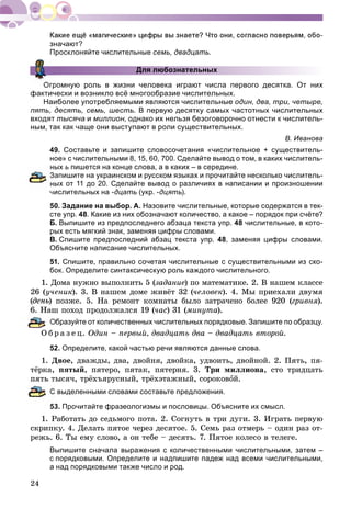 24
значают?
Просклоняйте числительные семь, двадцать.
Для любознательных
Огромную роль в жизни человека играют числа первого десятка. От них
фактически и возникло всё многообразие числительных.
Наиболее употребляемыми являются числительные один, два, три, четыре,
пять, десять, семь, шесть. В первую десятку самых частотных числительных
входят тысяча и миллион, однако их нельзя безоговорочно отнести к числитель-
ным, так как чаще они выступают в роли существительных.
В. Иванова
49. Составьте и запишите словосочетания «числительное + существитель-
ное» с числительными 8, 15, 60, 700. Сделайте вывод о том, в каких числитель-
ных ь пишется на конце слова, а в каких – в середине.
апишите на украинском и русском языках и прочитайте несколько числитель-
ых от 11 до 20. Сделайте вывод о различиях в написании и произношении
числительных на -дцать (укр. -дцять).
50. Задание на выбор. А. Назовите числительные, которые содержатся в тек-
сте упр. 48. Какие из них обозначают количество, а какое – порядок при счёте?
Б. Выпишите из предпоследнего абзаца текста упр. 48 числительные, в кото-
рых есть мягкий знак, заменяя цифры словами.
В. Спишите предпоследний абзац текста упр. 48, заменяя цифры словами.
Объясните написание числительных.
51. Спишите, правильно сочетая числительные с существительными из ско-
бок. Определите синтаксическую роль каждого числительного.
1. Äîìà íóæíî âûïîëíèòü 5 (çàäàíèå) ïî ìàòåìàòèêå. 2. Â íàøåì êëàññå
26 (ó÷åíèê). 3. Â íàøåì äîìå æèâёò 32 (÷åëîâåê). 4. Ìû ïðèåõàëè äâóìÿ
(ä ) ïîçæå. 5. Íà ðåìîíò êîìíàòû áûëî çàòðà÷åíî áîëåå 920 (ãðèâíÿ).
ø ïîõîä ïðîäîëæàëñÿ 19 (÷àñ) 31 (ìèíóòà).
Образуйте от количественных числительных порядковые. Запишите по образцу.
Î á ð à ç å ö. Îäèí – ïåðâûé, äâàäöàòü äâà – äâàäöàòü âòîðîé.
52. Определите, какой частью речи являются данные слова.
1. Äâîå, äâàæäû, äâà, äâîéíÿ, äâîéêà, óäâîèòü, äâîéíîé. 2. Ïÿòü, ïÿ-
òёðêà, ïÿòûé, ïÿòåðî, ïÿòàê, ïÿòåðíÿ. 3. Òðè ìèëëèîíà, ñòî òðèäöàòü
ïÿòü òûñÿ÷, òðёõúÿðóñíûé, òðёõýòàæíûé, ñîðîêîâîé.
выделенными словами составьте предложения.
53. Прочитайте фразеологизмы и пословицы. Объясните их смысл.
1. Ðàáîòàòü äî ñåäüìîãî ïîòà. 2. Ñîãíóòü â òðè äóãè. 3. Èãðàòü ïåðâóþ
ñêðèïêó. 4. Äåëàòü ïÿòîå ÷åðåç äåñÿòîå. 5. Ñåìü ðàç îòìåðü – îäèí ðàç îò-
ðåæü. 6. Òû åìó ñëîâî, à îí òåáå – äåñÿòü. 7. Ïÿòîå êîëåñî â òåëåãå.
Выпишите сначала выражения с количественными числительными, затем –
с порядковыми. Определите и надпишите падеж над всеми числительными,
а над порядковыми также число и род.
 