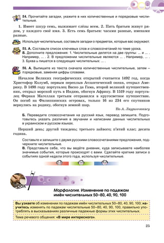 25
4. Прочитайте загадки, укажите в них количественные и порядковые числи-
ельные.
1. Èìååò øêóð ñåìü, âûæèìàåò ñëёçû âñåì. 2. Ïÿòü áðàòüåâ æèâóò ðÿ-
äîì, ó êàæäîãî ñâîё èìÿ. 3. Åñòü ñåìü áðàòüåâ: ÷àñàìè ðàâíûå, èìåíàìè
ðàçíûå.
спользуя числительные, составьте загадки о предметах, которые вас окружают.
5. А. Составьте список ключевых слов и словосочетаний по теме урока.
Б. Дополните предложения: 1. Числительные делятся на две группы: ... и ... .
Например, ... . 2. В предложении числительные являются ... . Например, ... .
3. Буква ь пишется в следующих числительных: ... .
6. А. Выпишите из текста сначала количественные числительные, затем –
орядковые, заменяя цифры словами.
Íà÷àëîì Âåëèêèõ ãåîãðàôè÷åñêèõ îòêðûòèé ñ÷èòàåòñÿ 1492 ãîä, êîãäà
Õðèñòîôîð Êîëóìá, ïåðâûì ïåðåïëûâ Àòëàíòè÷åñêèé îêåàí, îòêðûë Àìå-
ðèêó. Â 1498 ãîäó ïîðòóãàëåö Âàñêî äà Ãàìà, âòîðîé âåëèêèé ïóòåøåñòâåí-
íèê, îòêðûë ìîðñêîé ïóòü â Èíäèþ, îáîãíóâ Àôðèêó. Â 1519 ãîäó ïîðòóãà-
ëåö Ôåðíàí Ìàãåëëàí òðåòüèì îòïðàâèëñÿ â êðóãîñâåòíîå ïóòåøåñòâèå.
Îí ïîãèá íà Ôèëèïïèíñêèõ îñòðîâàõ, òîëüêî 16 èç 234 åãî ñïóòíèêîâ
âåðíóëèñü íà ðîäèíó, îáîãíóâ çåìíîé øàð.
Ïî À. Ëàóðèí÷þêàñó
Б. Переведите словосочетания на русский язык, перевод запишите. Подго-
товьтесь указать различия в звучании и написании данных числительных
в украинском и русском языках.
Ïåðøèé äåíü; äðóãèé òèæäåíü; òðåòüîãî çàéâîãî; ï’ÿòèé êëàñ; äåñÿòà
ãîäèíà.
Составьте и запишите с двумя русскими словосочетаниями предложения, под-
черкните числительные.
В. Представьте себе, что вы ведёте дневник, куда записываете наиболее
значимые события, которые происходят с вами. Сделайте краткие записи о
событиях одной недели этого года, используя числительные.
Ìîðôîëîãèÿ. Èçìåíåíèå ïî ïàäåæàì
èìёí ÷èñëèòåëüíûõ 50–80, 40, 90, 100
Вы узнаете об изменении по падежам имён числительных 50–80, 40, 90, 100; на-
учитесь изменять по падежам числительные 50–80, 40, 90, 100, правильно упо-
треблять в высказываниях различные падежные формы этих числительных.
Тема речевого общения: «В мире интересного».
УрокУрок 77
 