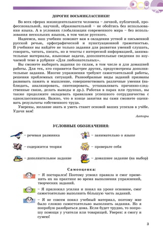 3
ÄÎÐÎÃÈÅ ÂÎÑÜÌÈÊËÀÑÑÍÈÊÈ!
Âî âñåõ ñôåðàõ æèçíåäåÿòåëüíîñòè ÷åëîâåêà – ëè÷íîé, ïóáëè÷íîé, ïðî-
ôåññèîíàëüíîé, íàó÷íîé, îáðàçîâàòåëüíîé – íå îáîéòèñü áåç èñïîëüçîâà-
íèÿ ÿçûêà. À â óñëîâèÿõ ãëîáàëèçàöèè ñîâðåìåííîãî ìèðà – áåç èñïîëü-
çîâàíèÿ íåñêîëüêèõ ÿçûêîâ, â òîì ÷èñëå ðóññêîãî.
Íàäååìñÿ, íàø ó÷åáíèê ïîìîæåò âàì â îâëàäåíèè óñòíîé è ïèñüìåííîé
ðóññêîé ðå÷üþ, îðôîãðàôè÷åñêîé è ïóíêòóàöèîííîé ãðàìîòíîñòüþ.
Â ó÷åáíèêå âû íàéäёòå íå òîëüêî çàäàíèÿ äëÿ ðàçâèòèÿ óìåíèé ñëóøàòü,
ãîâîðèòü, ÷èòàòü, ïèñàòü, íî è òåêñòû ñ èíòåðåñíîé èíôîðìàöèåé, çàíèìà-
òåëüíûå ìàòåðèàëû, ÿçûêîâûå çàäà÷è, äîïîëíèòåëüíûå ñâåäåíèÿ ïî èçó-
÷àåìîé òåìå â ðóáðèêå «Äëÿ ëþáîçíàòåëüíûõ».
Âû ñìîæåòå âûáèðàòü çàäàíèÿ ïî ñèëàì, â òîì ÷èñëå è äëÿ äîìàøíåé
ðàáîòû. Äëÿ òåõ, êòî ñïðàâèòñÿ áûñòðåå äðóãèõ, ïðåäóñìîòðåíû äîïîëíè-
òåëüíûå çàäàíèÿ. Ìíîãèå óïðàæíåíèÿ òðåáóþò ñàìîñòîÿòåëüíîé ðàáîòû,
ðåøåíèÿ ïðîáëåìíûõ ñèòóàöèé. Ðàçíîîáðàçíûå âèäû çàäàíèé ïðèçâàíû
ðàçâèâàòü ïàìÿòü è ìûøëåíèå, ñîâåðøåíñòâîâàòü ðàçëè÷íûå óìåíèÿ (íà-
áëþäàòü, àíàëèçèðîâàòü, ñèíòåçèðîâàòü, óñòàíàâëèâàòü ïðè÷èííî-ñëåä-
ñòâåííûå ñâÿçè, äåëàòü âûâîäû è äð.). Ðàáîòàÿ â ïàðàõ èëè ãðóïïàõ, âû
òàêæå ïðîäîëæèòå îâëàäåâàòü ïðàâèëàìè óñïåøíîãî ñîòðóäíè÷åñòâà ñ
îäíîêëàññíèêàìè. Âàæíî, ÷òî â êîíöå çàíÿòèÿ âû ñàìè ñìîæåòå îöåíè-
âàòü ðåçóëüòàòû ñîáñòâåííîãî òðóäà.
Óâåðåíû, æåëàíèå çíàòü è óìåòü ñòàíåò îñíîâîé âàøèõ óñïåõîâ â ó÷ёáå.
Óäà÷è âàì!
Àâòîðû
ÓÑËÎÂÍÛÅ ÎÁÎÇÍÀ×ÅÍÈß:
– ðå÷åâàÿ ðàçìèíêà
– ñîäåðæèòñÿ òåîðèÿ
– äîïîëíèòåëüíîå çàäàíèå
– çàíèìàòåëüíî î ÿçûêå
– ïðîâåðüòå ñåáÿ
– äîìàøíåå çàäàíèå (íà âûáîð)
Ñà ìî îöåí ê à:
– ß ïîñòàðàëñÿ! Ïîýòîìó óñâîèë ïðàâèëà è ñìîã ïðèìå-
íèòü èõ íà ïðàêòèêå âî âðåìÿ âûïîëíåíèÿ óïðàæíåíèé,
òâîð÷åñêèõ çàäàíèé.
– ß ïðèëîæèë óñèëèÿ è ïîíÿë íà óðîêå îñíîâíîå, ñìîã
ñàìîñòîÿòåëüíî âûïîëíèòü áîëüøóþ ÷àñòü çàäàíèé.
– ß íå ñîâñåì ïîíÿë ó÷åáíûé ìàòåðèàë, ïîýòîìó ìíå
áûëî ñëîæíî ñàìîñòîÿòåëüíî âûïîëíèòü çàäàíèÿ. Íî ÿ
ïîïðîáóþ ðàçîáðàòüñÿ äîìà. Åñëè áóäåò òðóäíî, òî ïîïðî-
øó ïîìîùè ó ó÷èòåëÿ èëè òîâàðèùåé. Óâåðåí: ÿ ñìîãó è
ñóìåþ!
 