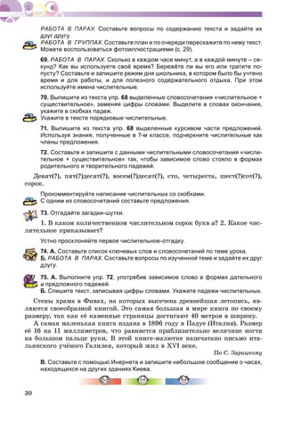 30
Составьте вопросы по содержанию текста и задайте их
руг другу.
АБОТА В ГРУППАХ. Составьте план и по очереди перескажите по нему текст.
Можете воспользоваться фотоиллюстрациями (с. 29).
69. РАБОТА В ПАРАХ. Сколько в каждом часе минут, а в каждой минуте – се-
кунд? Как вы используете своё время? Бережёте ли вы его или тратите по-
пусту? Составьте и запишите режим дня школьника, в котором было бы учтено
время и для работы, и для полезного содержательного отдыха. При этом
используйте имена числительные.
70. Выпишите из текста упр. 68 выделенные словосочетания «числительное +
существительное», заменяя цифры словами. Выделите в словах окончания,
укажите в скобках падеж.
кажите в тексте порядковые числительные.
1. Выпишите из текста упр. 68 выделенные курсивом части предложений.
Используя знания, полученные в 7-м классе, подчеркните числительные как
члены предложения.
72. Составьте и запишите с данными числительными словосочетания «числи-
тельное + существительное» так, чтобы зависимое слово стояло в формах
родительного и творительного падежей.
Äåâÿò(?), ïÿò(?)äåñÿò(?), âîñåì(?)äåñÿò(?), ñòî, ÷åòûðåñòà, øåñò(?)ñîò(?),
ñîðîê.
Прокомментируйте написание числительных со скобками.
С одним из словосочетаний составьте предложения.
3. Отгадайте загадки-шутки.
1. Â êàêîì êîëè÷åñòâåííîì ÷èñëèòåëüíîì ñîðîê áóêâ à? 2. Êàêîå ÷èñ-
ëèòåëüíîå ïðèêàçûâàåò?
Устно просклоняйте первое числительное-отгадку.
4. А. Составьте список ключевых слов и словосочетаний по теме урока.
. РАБОТА В ПАРАХ. Составьте вопросы по изученной теме и задайте их друг
ругу.
5. А. Выполните упр. 72, употребив зависимое слово в формах дательного
и предложного падежей.
Б. Спишите текст, записывая цифры словами. Укажите падежи числительных.
Ñòåíû õðàìà â Ôèâàõ, íà êîòîðûõ âûñå÷åíà äðåâíåéøàÿ ëåòîïèñü, ÿâ-
ëÿþòñÿ ñâîåîáðàçíîé êíèãîé. Ýòî ñàìàÿ áîëüøàÿ â ìèðå êíèãà ïî ñâîåìó
ðàçìåðó, òàê êàê åё êàìåííûå ñòðàíèöû äîñòèãàþò 40 ìåòðîâ â øèðèíó.
À ñàìàÿ ìàëåíüêàÿ êíèãà èçäàíà â 1896 ãîäó â Ïàäóå (Èòàëèÿ). Ðàçìåð
åё 16 íà 11 ìèëëèìåòðîâ, ÷òî ðàâíÿåòñÿ ïðèáëèçèòåëüíî âåëè÷èíå íîãòÿ
íà áîëüøîì ïàëüöå ðóêè. Â ýòîé êíèãå-ìàëþòêå íàïå÷àòàíî ïèñüìî èòà-
ëüÿíñêîãî ó÷ёíîãî Ãàëèëåÿ, êîòîðûé æèë â XVI âåêå.
Ïî Ñ. Çàðèöêîìó
В. Составьте с помощью Инернета и запишите небольшое сообщение о часах,
находящихся на других зданиях Киева.
 