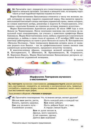 33
84. Прочитайте текст, определите его стилистическую принадлежность. Под-
берите и запишите заголовок. Составьте и запишите план, по которому подго-
товьте устный подробный пересказ отрывка из статьи.
Ìàðèÿ Êîíñòàíòèíîâíà Çàíüêîâåöêàÿ îòíîñèòñÿ ê ÷èñëó òåõ âåëèêèõ ëþ-
äåé, êîòîðûìè ïî ïðàâó ãîðäèòñÿ óêðàèíñêèé íàðîä. Îíà ÿâëÿåòñÿ ïðåäñòà-
âèòåëüíèöåé áëåñòÿùåé ïëåÿäû ìàñòåðîâ óêðàèíñêîé ñöåíû, èìåíà êîòîðûõ,
ïî ñëîâàì èçâåñòíîãî àêòёðà, ðåæèññёðà è ïåäàãîãà Ê. Ñòàíèñëàâñêîãî, îò÷å-
êàíåíû «çîëîòûìè áóêâàìè íà ñêðèæàëÿõ èñòîðèè ìèðîâîãî èñêóññòâà».
Ìàðèÿ Êîíñòàíòèíîâíà Àäàñîâñêàÿ ðîäèëàñü 22 èþëÿ 1860 ãîäà â ñåëå
Çàíüêè íà ×åðíèãîâùèíå. Ïîñëå îêîí÷àíèÿ ïàíñèîíà îíà ïîñòóïèëà íà âî-
êàëüíûé îòäåë êîíñåðâàòîðèè, ãäå ó÷èëàñü ó èçâåñòíîãî ïðîôåññîðà Èâàíà
Ãðæèìàëè. Ìàðèÿ Êîíñòàíòèíîâíà î÷åíü ëþáèëà óêðàèíñêóþ êëàññè÷åñêóþ
ëèòåðàòóðó, à ëþáîâü ê ñöåíå ñòàëà åё æèçíüþ, è 27 îêòÿáðÿ 1882 ãîäà îíà
áëåñòÿùå äåáþòèðîâàëà íà ñöåíå â ðîëè Íàòàëêè èç ïüåñû È. Êîòëÿðåâñêîãî
«Íàòàëêà Ïîëòàâêà». Ñâîþ òåàòðàëüíóþ ôàìèëèþ àêòðèñà âçÿëà îò íàçâà-
íèÿ ðîäíîãî ñåëà Çàíüêè – òàê íà ïðîôåññèîíàëüíûõ ñöåíàõ çàñèÿëî èìÿ
óäèâèòåëüíî öåëåóñòðåìëёííîãî, ïðåäàííîãî èñêóññòâó ÷åëîâåêà.
Â ìíîãî÷èñëåííûõ îáðàçàõ, ñîçäàííûõ âåëèêîé àêòðèñîé â ïüåñàõ
È. Êîòëÿðåâñêîãî, Ò. Øåâ÷åíêî, Ì. Êðîïèâíèöêîãî, Ì. Ñòàðèöêîãî,
È. Êàðïåíêî-Êàðîãî, Ìàðèÿ Êîíñòàíòèíîâíà Çàíüêîâåöêàÿ ðàñêðûëà äó-
õîâíîå áîãàòñòâî óêðàèíñêîé æåíùèíû.
Èç ãàçåòû
Ìîðôîëîãèÿ. Ïîâòîðåíèå èçó÷åííîãî
î ìåñòîèìåíèè
Вы повторите изученное о местоимении, усовершенствуете умения распозна-
вать местоимения, определять их значение и синтаксическую роль, правильно
употреблять падежные формы личных местоимений, правильно писать некото-
рые местоимения через дефис.
а речевого общения: «Человек и природа».
85. Прочитайте стихотворение. Что, по мнению автора, желают друзьям?
Æåëàþ âàì öâåñòè, ðàñòè,
Êîïèòü, êðåïèòü çäîðîâüå.
Îíî äëÿ äàëüíåãî ïóòè –
Ãëàâíåéøåå óñëîâüå.
Ïóñòü êàæäûé äåíü è êàæäûé ÷àñ
Âàì íîâîå äîáóäåò.
Ïóñòü äîáðûì áóäåò óì ó âàñ,
À ñåðäöå óìíûì áóäåò.
Âàì îò äóøè æåëàþ ÿ,
Äðóçüÿ, âñåãî õîðîøåãî.
À âñё õîðîøåå, äðóçüÿ,
Äàёòñÿ íàì íåäёøåâî!
Ñ. Ìàðøàê
Поясните смысл последнего предложения.
УрокУрок 1010
 