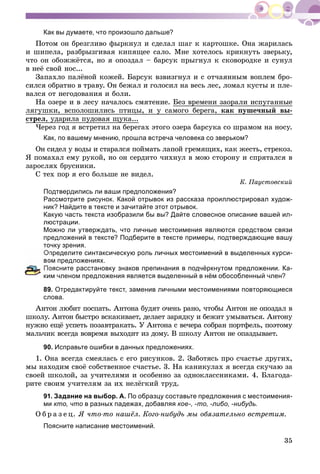 35
Как вы думаете, что произошло дальше?
Ïîòîì îí áðåçãëèâî ôûðêíóë è ñäåëàë øàã ê êàðòîøêå. Îíà æàðèëàñü
è øèïåëà, ðàçáðûçãèâàÿ êèïÿùåå ñàëî. Ìíå õîòåëîñü êðèêíóòü çâåðüêó,
÷òî îí îáîææёòñÿ, íî ÿ îïîçäàë – áàðñóê ïðûãíóë ê ñêîâîðîäêå è ñóíóë
â íåё ñâîé íîñ...
Çàïàõëî ïàëёíîé êîæåé. Áàðñóê âçâèçãíóë è ñ îò÷àÿííûì âîïëåì áðî-
ñèëñÿ îáðàòíî â òðàâó. Îí áåæàë è ãîëîñèë íà âåñü ëåñ, ëîìàë êóñòû è ïëå-
âàëñÿ îò íåãîäîâàíèÿ è áîëè.
Íà îçåðå è â ëåñó íà÷àëîñü ñìÿòåíèå. Áåç âðåìåíè çàîðàëè èñïóãàííûå
ëÿãóøêè, âñïîëîøèëèñü ïòèöû, è ó ñàìîãî áåðåãà, êàê ïóøå÷íûé âû-
ñòðåë, óäàðèëà ïóäîâàÿ ùóêà...
×åðåç ãîä ÿ âñòðåòèë íà áåðåãàõ ýòîãî îçåðà áàðñóêà ñî øðàìîì íà íîñó.
Как, по вашему мнению, прошла встреча человека со зверьком?
Îí ñèäåë ó âîäû è ñòàðàëñÿ ïîéìàòü ëàïîé ãðåìÿùèõ, êàê æåñòü, ñòðåêîç.
ß ïîìàõàë åìó ðóêîé, íî îí ñåðäèòî ÷èõíóë â ìîþ ñòîðîíó è ñïðÿòàëñÿ â
çàðîñëÿõ áðóñíèêè.
Ñ òåõ ïîð ÿ åãî áîëüøå íå âèäåë.
Ê. Ïàóñòîâñêèé
Подтвердились ли ваши предположения?
Рассмотрите рисунок. Какой отрывок из рассказа проиллюстрировал худож-
ник? Найдите в тексте и зачитайте этот отрывок.
Какую часть текста изобразили бы вы? Дайте словесное описание вашей ил-
люстрации.
Можно ли утверждать, что личные местоимения являются средством связи
предложений в тексте? Подберите в тексте примеры, подтверждающие вашу
точку зрения.
пределите синтаксическую роль личных местоимений в выделенных курси-
ом предложениях.
оясните расстановку знаков препинания в подчёркнутом предложении. Ка-
ким членом предложения является выделенный в нём обособленный член?
89. Отредактируйте текст, заменив личными местоимениями повторяющиеся
слова.
Àíòîí ëþáèò ïîñïàòü. Àíòîíà áóäÿò î÷åíü ðàíî, ÷òîáû Àíòîí íå îïîçäàë â
øêîëó. Àíòîí áûñòðî âñêàêèâàåò, äåëàåò çàðÿäêó è áåæèò óìûâàòüñÿ. Àíòîíó
íóæíî åùё óñïåòü ïîçàâòðàêàòü. Ó Àíòîíà ñ âå÷åðà ñîáðàí ïîðòôåëü, ïîýòîìó
ìàëü÷èê âñåãäà âîâðåìÿ âûõîäèò èç äîìó. Â øêîëó Àíòîí íå îïàçäûâàåò.
90. Исправьте ошибки в данных предложениях.
1. Îíà âñåãäà ñìåÿëàñü ñ åãî ðèñóíêîâ. 2. Çàáîòÿñü ïðî ñ÷àñòüå äðóãèõ,
ìû íàõîäèì ñâîё ñîáñòâåííîå ñ÷àñòüå. 3. Íà êàíèêóëàõ ÿ âñåãäà ñêó÷àþ çà
ñâîåé øêîëîé, çà ó÷èòåëÿìè è îñîáåííî çà îäíîêëàññíèêàìè. 4. Áëàãîäà-
ðèòå ñâîèì ó÷èòåëÿì çà èõ íåëёãêèé òðóä.
91. Задание на выбор. А. По образцу составьте предложения с местоимения-
ми кто, что в разных падежах, добавляя кое-, -то, -либо, -нибудь.
Î á ð à ç å ö. ß ÷òî-òî íàøёë. Êîãî-íèáóäü ìû îáÿçàòåëüíî âñòðåòèì.
Поясните написание местоимений.
 