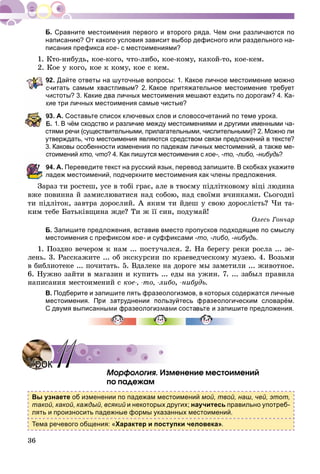 36
Сравните местоимения первого и второго ряда. Чем они различаются по
написанию? От какого условия зависит выбор дефисного или раздельного на-
писания префикса кое- с местоимениями?
1. Êòî-íèáóäü, êîå-êîãî, ÷òî-ëèáî, êîå-êîìó, êàêîé-òî, êîå-êåì.
2. Êîå ó êîãî, êîå ê êîìó, êîå ñ êåì.
92. Дайте ответы на шуточные вопросы: 1. Какое личное местоимение можно
читать самым хвастливым? 2. Какое притяжательное местоимение требует
истоты? 3. Какие два личных местоимения мешают ездить по дорогам? 4. Ка-
ие три личных местоимения самые чистые?
3. А. Составьте список ключевых слов и словосочетаний по теме урока.
Б. 1. В чём сходство и различие между местоимениями и другими именными ча-
стями речи (существительными, прилагательными, числительными)? 2. Можно ли
утверждать, что местоимения являются средством связи предложений в тексте?
3. Каковы особенности изменения по падежам личных местоимений, а также ме-
тоимений кто, что? 4. Как пишутся местоимения с кое-, -то, -либо, -нибудь?ь
4. А. Переведите текст на русский язык, перевод запишите. В скобках укажите
падеж местоимений, подчеркните местоимения как члены предложения.
Çàðàç òè ðîñòåø, óñå â òîáі ãðàє, àëå â òâîєìó ïіäëіòêîâîìó âіöі ëþäèíà
âæå ïîâèííà é çàìèñëþâàòèñÿ íàä ñîáîþ, íàä ñâîїìè â÷èíêàìè. Ñüîãîäíі
òè ïіäëіòîê, çàâòðà äîðîñëèé. À ÿêèì òè éäåø ó ñâîþ äîðîñëіñòü? ×è òà-
êèì òåáå Áàòüêіâùèíà æäå? Òè æ її ñèí, ïîäóìàé!
Îëåñü Ãîí÷àð
Б. Запишите предложения, вставив вместо пропусков подходящие по смыслу
местоимения с префиксом кое- и суффиксами -то, -либо, -нибудь.
1. Ïîçäíî âå÷åðîì ê íàì ... ïîñòó÷àëñÿ. 2. Íà áåðåãó ðåêè ðîñëà ... çå-
ëåíü. 3. Ðàññêàæèòå ... îá ýêñêóðñèè ïî êðàåâåä÷åñêîìó ìóçåþ. 4. Âîçüìè
â áèáëèîòåêå ... ïî÷èòàòü. 5. Âäàëåêå íà äîðîãå ìû çàìåòèëè ... æèâîòíîå.
6. Íóæíî çàéòè â ìàãàçèí è êóïèòü ... åäû íà óæèí. 7. ... çàáûë ïðàâèëà
íàïèñàíèÿ ìåñòîèìåíèé ñ êîå-, -òî, -ëèáî, -íèáóäü.
В. Подберите и запишите пять фразеологизмов, в которых содержатся личные
местоимения. При затруднении пользуйтесь фразеологическим словарём.
С двумя выписанными фразеологизмами составьте и запишите предложения.
Ìîðôîëîãèÿ. Èçìåíåíèå ìåñòîèìåíèé
ïî ïàäåæàì
Вы узнаете об изменении по падежам местоимений мой, твой, наш, чей, этот,
такой, какой, каждый, всякий и некоторых других; научитесь правильно употреб-
лять и произносить падежные формы указанных местоимений.
Тема речевого общения: «Характер и поступки человека».
УрокУрок 1111
 