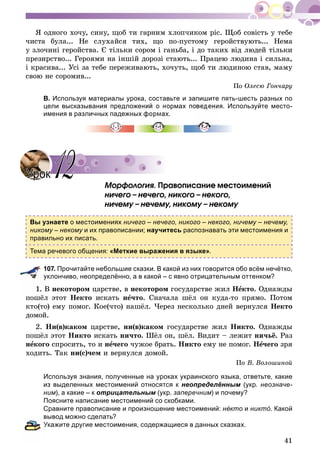 41
ß îäíîãî õî÷ó, ñèíó, ùîá òè ãàðíèì õëîï÷èêîì ðіñ. Ùîá ñîâіñòü ó òåáå
÷èñòà áóëà... Íå ñëóõàéñÿ òèõ, ùî ïî-ïóñòîìó ãåðîéñòâóþòü... Íåìà
ó çëî÷èíі ãåðîéñòâà. Є òіëüêè ñîðîì і ãàíüáà, і äî òàêèõ âіä ëþäåé òіëüêè
ïðåçèðñòâî... Ãåðîÿìè íà іíøіé äîðîçі ñòàþòü... Ïðàöåþ ëþäèíà і ñèëüíà,
і êðàñèâà... Óñі çà òåáå ïåðåæèâàþòü, õî÷óòü, ùîá òè ëþäèíîþ ñòàâ, ìàìó
ñâîþ íå ñîðîìèâ...
Ïî Îëåñþ Ãîí÷àðó
В. Используя материалы урока, составьте и запишите пять-шесть разных по
цели высказывания предложений о нормах поведения. Используйте место-
имения в различных падежных формах.
Ìîðôîëîãèÿ. Ïðàâîïèñàíèå ìåñòîèìåíèé
íè÷åãî – íå÷åãî, íèêîãî – íåêîãî,
íè÷åìó – íå÷åìó, íèêîìó – íåêîìó
Вы узнаете о местоимениях ничего – нечего, никого – некого, ничему – нечему,
никому – некому и их правописании;у научитесь распознавать эти местоимения и
правильно их писать.
Тема речевого общения: «Меткие выражения в языке».
107. Прочитайте небольшие сказки. В какой из них говорится обо всём нечётко,
уклончиво, неопределённо, а в какой – с явно отрицательным оттенком?
Â íåêîòîðîì öàðñòâå, â íåêîòîðîì ãîñóäàðñòâå æèë Íåêòî. Îäíàæäû
ïîøёë ýòîò Íåêòî èñêàòü íå÷òî. Ñíà÷àëà øёë îí êóäà-òî ïðÿìî. Ïîòîì
êòî(òî) åìó ïîìîã. Êîå(÷òî) íàøёë. ×åðåç íåñêîëüêî äíåé âåðíóëñÿ Íåêòî
äîìîé.
2. Íè(â)êàêîì öàðñòâå, íè(â)êàêîì ãîñóäàðñòâå æèë Íèêòî. Îäíàæäû
ïîøёë ýòîò Íèêòî èñêàòü íè÷òî. Øёë îí, øёë. Âèäèò – ëåæèò íè÷üё. Ðàç
íåêîãî ñïðîñèòü, òî è íå÷åãî ÷óæîå áðàòü. Íèêòî åìó íå ïîìîã. Íå÷åãî çðÿ
õîäèòü. Òàê íè(ñ)÷åì è âåðíóëñÿ äîìîé.
Ïî Â. Âîëîøèíîé
Используя знания, полученные на уроках украинского языка, ответьте, какие
из выделенных местоимений относятся к неопределённым (укр. неозначе-
ним), а какие – к отрицательным (укр. заперечним) и почему?
Поясните написание местоимений со скобками.
Сравните правописание и произношение местоимений: не́ кто и никто́ . Какой
вывод можно сделать?
Укажите другие местоимения, содержащиеся в данных сказках.
УрокУрок 1212
 