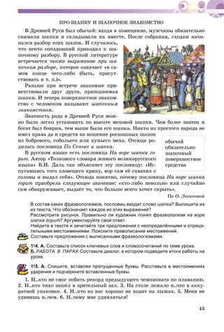 43
ÏÐÎ ØÀÏÊÓ È ØÀÏÎ×ÍÎÅ ÇÍÀÊÎÌÑÒÂÎ
Â Äðåâíåé Ðóñè áûë îáû÷àé: âõîäÿ â ïîìåùåíèå, ìóæ÷èíû îáÿçàòåëüíî
ñíèìàëè øàïêè è ñêëàäûâàëè èõ âìåñòå. Ïîñëå ñîáðàíèÿ, ñõîäêè íà÷è-
íàëñÿ ðàçáîð ýòèõ øàïîê. È ñëó÷àëîñü,
÷òî íåêòî îïîçäàâøèé ïðèõîäèë ê øà-
ïî÷íîìó ðàçáîðó. Â ðóññêîé ëèòåðàòóðå
âñòðå÷àåòñÿ òàêæå âûðàæåíèå ïðè øà-
ïî÷íîì ðàçáîðå, êîòîðîå îçíà÷àåò «â ñà-
ìîì êîíöå ÷åãî-ëèáî (áûòü, ïðèñóò-
ñòâîâàòü è ò. ï.)».
Ðàíüøå ïðè âñòðå÷å çíàêîìûå ïðè-
âåòñòâîâàëè äðóã äðóãà, ïðèïîäíèìàÿ
øàïêè. È òåïåðü ïîâåðõíîñòíîå çíàêîì-
ñòâî ñ ÷åëîâåêîì íàçûâàþò øàïî÷íûì
çíàêîìñòâîì.
Çíàòíîñòü ðîäà â Äðåâíåé Ðóñè ìîæ-
íî áûëî ëåãêî óñòàíîâèòü ïî âûñîòå ìåõîâîé øàïêè. ×åì áîëåå çíàòåí è
áîãàò áûë áîÿðèí, òåì âûøå áûëà åãî øàïêà. Íèêòî èç ïðîñòîãî íàðîäà íå
èìåë ïðàâà äà è ñðåäñòâ íà íîøåíèå ðîñêîøíûõ øàïîê
èç áîáðîâîãî, ñîáîëüåãî èëè êóíüåãî ìåõà. Îòñþäà ðî-
äèëàñü ïîñëîâèöà Ïî Ñåíüêå è øàïêà.
Â ðóññêîì ÿçûêå åñòü ïîñëîâèöà Íà âîðå øàïêà ãî-
ðèò. Àâòîð «Òîëêîâîãî ñëîâàðÿ æèâîãî âåëèêîðóññêîãî
ÿçûêà» Â.È. Äàëü òàê îáúÿñíÿåò ýòó ïîñëîâèöó: «Èñ-
ïóãàâøèñü òîãî çëîâåùåãî êðèêó, âîð ñàì åё ñõâàòèë ñ
ãîëîâû è âûäàë ñåáÿ». Îòñþäà ïîíÿòíî, ïî÷åìó ïîñëîâèöà Íà âîðå øàïêà
ãîðèò ïðèîáðåëà ñëåäóþùåå çíà÷åíèå: «êòî-ëèáî íåâîëüíî èëè ñëó÷àéíî
ñàì îáíàðóæèâàåò, âûäàёò òî, ÷òî áîëüøå âñåãî õî÷åò ñêðûòü».
Ïî Î. Ëîãèíîâîé
В состав каких фразеологизмов, пословиц входит слово шапка? Выпишите их
из текста. Что обозначает каждое из этих выражений?
Рассмотрите рисунок. Правильно ли художник понял фразеологизм на воре
шапка горит? Аргументируйте свой ответ.
Найдите в тексте и зачитайте три предложения с неопределёнными и отрица-
ельными местоимениями. Поясните правописание местоимений.
оставьте предложения с выписанными фразеологизмами.
14. А. Составьте список ключевых слов и словосочетаний по теме урока.
. РАБОТА В ПАРАХ.Составьте диалог, в котором подведите итоги работы на
роке.
15. А. Спишите, вставляя пропущенные буквы. Расставьте в местоимениях
дарения и подчеркните вставленные буквы.
1. Í..êòî íå ñìîã ïîáèòü ðåêîðä ïðåäûäóùåãî ÷åìïèîíàòà ïî ïëàâàíèþ.
2. Í..êòî òèõî çàøёë â çðèòåëüíûé çàë. 3. Íà ñòîëå ëåæàëî í..÷òî â àêêó-
ðàòíîé óïàêîâêå. 4. Í..êòî èç íàñ õîðîøî íå õîäèò íà ëûæàõ. 5. Ìåíÿ íå
óäèâèøü í..÷åì. 6. Í..÷åìó ìíå óäèâëÿòüñÿ!
îáû÷àé
îáÿçàòåëüíî
øàïî÷íûé
ïîâåðõíîñòíîå
ñðåäñòâà
 