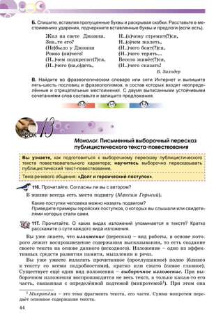 44
Спишите, вставляя пропущенные буквы и раскрывая скобки. Расставьте в ме-
стоимениях ударения, подчеркните вставленные буквы и предлоги (если есть).
Æèë íà ñâåòå Äæîííè.
Çíà..òå åãî?
(Íå)áûëî ó Äæîííè
Ðîâíî (íè)÷åãî!
(Í..)÷åì ïîäêðåïèò(?)ñÿ,
(Í..)÷åãî (íà,î)äåòü,
Í..(ê)÷åìó ñòðåìèò(?)ñÿ,
Í..(î)÷åì æàëåòü,
(Í..)÷åãî áîÿò(?)ñÿ,
(Í..)÷åãî òåðÿòü...
Âåñåëî æèâёò(?)ñÿ,
(Í..)÷åãî ñêàçàòü!
Á. Çàõîäåð
В. Найдите во фразеологическом словаре или сети Интернет и выпишите
пять-шесть пословиц и фразеологизмов, в состав которых входят неопреде-
лённые и отрицательные местоимения. С двумя выписанными устойчивыми
сочетаниями слов составьте и запишите предло
Ìîíîëîã. Ïèñüìåííûé âûáîðî÷íûé ïåðåñêàç
ïóáëèöèñòè÷åñêîãî òåêñòà-ïîâåñòâîâàíèÿ
Вы узнаете, как подготовиться к выборочному пересказу публицистического
текста повествовательного характера; научитесь выборочно пересказывать
публицистический текст-повествование.
речевого общения: «Долг и героический поступок».
16. Прочитайте. Согласны ли вы с автором?
Â æèçíè âñåãäà åñòü ìåñòî ïîäâèãó (Ìàêñèì Ãîðüêèé).
Какие поступки человека можно назвать подвигом?
Приведите примеры геройских поступков, о которых вы слышали или свидете-
лями которых стали сами.
117. Прочитайте. О каких видах изложений упоминается в тексте? Кратко
расскажите о сути каждого вида изложения.
Âû óæå çíàåòå, ÷òî èçëîæåíèå (ïåðåñêàç) – âèä ðàáîòû, â îñíîâå êîòî-
ðîãî ëåæèò âîñïðîèçâåäåíèå ñîäåðæàíèÿ âûñêàçûâàíèÿ, òî åñòü ñîçäàíèå
ñâîåãî òåêñòà íà îñíîâå äàííîãî (èñõîäíîãî). Èçëîæåíèå – îäíî èç ýôôåê-
òèâíûõ ñðåäñòâ ðàçâèòèÿ ïàìÿòè, ìûøëåíèÿ è ðå÷è.
Âû óæå óìååòå èçëàãàòü ïðî÷èòàííîå (ïðîñëóøàííîå) ïîëíî (áëèçêî
ê òåêñòó ñî âñåìè ïîäðîáíîñòÿìè), êðàòêî èëè ñæàòî (ñàìîå ãëàâíîå).
Ñóùåñòâóåò åùё îäèí âèä èçëîæåíèÿ – âûáîðî÷íîå èçëîæåíèå. Ïðè âû-
áîðî÷íîì èçëîæåíèè âîñïðîèçâîäèòñÿ íå âåñü òåêñò, à òîëüêî êàêàÿ-òî åãî
÷àñòü, ñâÿçàííàÿ ñ îïðåäåëёííîé ïîäòåìîé (ìèêðîòåìîé1). Ïðè ýòîì îíà
1 Ìèêðîòåìà – ýòî òåìà ôðàãìåíòà òåêñòà, åãî ÷àñòè. Ñóììà ìèêðîòåì ïåðå-
äàёò îñíîâíîå ñîäåðæàíèå òåêñòà.
УрокУрок 1313
 