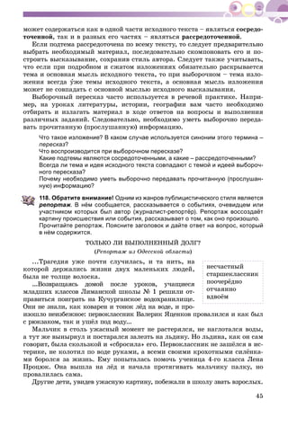 45
ìîæåò ñîäåðæàòüñÿ êàê â îäíîé ÷àñòè èñõîäíîãî òåêñòà – ÿâëÿòüñÿ ñîñðåäî-
òî÷åííîé, òàê è â ðàçíûõ åãî ÷àñòÿõ – ÿâëÿòüñÿ ðàññðåäîòî÷åííîé.
Åñëè ïîäòåìà ðàññðåäîòî÷åíà ïî âñåìó òåêñòó, òî ñëåäóåò ïðåäâàðèòåëüíî
âûáðàòü íåîáõîäèìûé ìàòåðèàë, ïîñëåäîâàòåëüíî ñêîìïîíîâàòü åãî è ïî-
ñòðîèòü âûñêàçûâàíèå, ñîõðàíèâ ñòèëü àâòîðà. Ñëåäóåò òàêæå ó÷èòûâàòü,
÷òî åñëè ïðè ïîäðîáíîì è ñæàòîì èçëîæåíèÿõ îáÿçàòåëüíî ðàñêðûâàåòñÿ
òåìà è îñíîâíàÿ ìûñëü èñõîäíîãî òåêñòà, òî ïðè âûáîðî÷íîì – òåìà èçëî-
æåíèÿ âñåãäà óæå òåìû èñõîäíîãî òåêñòà, à îñíîâíàÿ ìûñëü èçëîæåíèÿ
ìîæåò íå ñîâïàäàòü ñ îñíîâíîé ìûñëüþ èñõîäíîãî âûñêàçûâàíèÿ.
Âûáîðî÷íûé ïåðåñêàç ÷àñòî èñïîëüçóåòñÿ â ðå÷åâîé ïðàêòèêå. Íàïðè-
ìåð, íà óðîêàõ ëèòåðàòóðû, èñòîðèè, ãåîãðàôèè âàì ÷àñòî íåîáõîäèìî
îòáèðàòü è èçëàãàòü ìàòåðèàë â õîäå îòâåòîâ íà âîïðîñû è âûïîëíåíèÿ
ðàçëè÷íûõ çàäàíèé. Ñëåäîâàòåëüíî, íåîáõîäèìî óìåòü âûáîðî÷íî ïåðåäà-
âàòü ïðî÷èòàííóþ (ïðîñëóøàííóþ) èíôîðìàöèþ.
Что такое изложение? В каком случае используется синоним этого термина –
пересказ?
Что воспроизводится при выборочном пересказе?
Какие подтемы являются сосредоточенными, а какие – рассредоточенными?
Всегда ли тема и идея исходного текста совпадают с темой и идеей выбороч-
ного пересказа?
Почему необходимо уметь выборочно передавать прочитанную (прослушан-
ную) информацию?
118. Обратите внимание! Одним из жанров публицистического стиля является
репортаж. В нём сообщается, рассказывается о событиях, очевидцем или
участником которых был автор (журналист-репортёр). Репортаж воссоздаёт
картину происшествия или события, рассказывает о том, как оно произошло.
Прочитайте репортаж. Поясните заголовок и дайте ответ на вопрос, который
в нём содержится.
ÒÎËÜÊÎ ËÈ ÂÛÏÎËÍÅÍÍÛÉ ÄÎËÃ?
(Ðåïîðòàæ èç Îäåññêîé îáëàñòè)
...Òðàãåäèÿ óæå ïî÷òè ñëó÷èëàñü, è òà íèòü, íà
êîòîðîé äåðæàëèñü æèçíè äâóõ ìàëåíüêèõ ëþäåé,
áûëà íå òîëùå âîëîñêà.
...Âîçâðàùàÿñü äîìîé ïîñëå óðîêîâ, ó÷àùèåñÿ
ìëàäøèõ êëàññîâ Ëèìàíñêîé øêîëû № 1 ðåøèëè îò-
ïðàâèòüñÿ ïîèãðàòü íà Êó÷óðãàíñêîå âîäîõðàíèëèùå.
Îíè íå çíàëè, êàê êîâàðåí è òîíîê ëёä íà âîäå, è ïðî-
èçîøëî íåèçáåæíîå: ïåðâîêëàññíèê Âàëåðèê ßöåíêîâ ïðîâàëèëñÿ è êàê áûë
ñ ðþêçàêîì, òàê è óøёë ïîä âîäó...
Ìàëü÷èê â ñòîëü óæàñíûé ìîìåíò íå ðàñòåðÿëñÿ, íå íàãëîòàëñÿ âîäû,
à òóò æå âûíûðíóë è ïîñòàðàëñÿ çàëåçòü íà ëüäèíó. Íî ëüäèíà, êàê îí ñàì
ãîâîðèò, áûëà ñêîëüçêîé è «ñáðîñèëà» åãî. Ïåðâîêëàññíèê íå çàøёëñÿ â èñ-
òåðèêå, íå êîëîòèë ïî âîäå ðóêàìè, à âñåìè ñâîèìè êðîõîòíûìè ñèëёíêà-
ìè áîðîëñÿ çà æèçíü. Åìó ïîïûòàëàñü ïîìî÷ü ó÷åíèöà 4-ãî êëàññà Ëåíà
Ïðîöþê. Îíà âûøëà íà ëёä è íà÷àëà ïðîòÿãèâàòü ìàëü÷èêó ïàëêó, íî
ïðîâàëèëàñü ñàìà.
Äðóãèå äåòè, óâèäåâ óæàñíóþ êàðòèíó, ïîáåæàëè â øêîëó çâàòü âçðîñëûõ.
íåñ÷àñòíûé
ñòàðøåêëàññíèê
ïîî÷åðёäíî
îò÷àÿííî
âäâîёì
 
