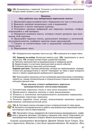 47
20. Ознакомьтесь с памяткой. Уточните у учителя этапы работы, выполнение
оторых может вызвать у вас трудности.
Ïàìÿòêà
«Êàê ðàáîòàòü íàä âûáîðî÷íûì ïåðåñêàçîì òåêñòà»
1. Ïðî÷èòàéòå (ïðîñëóøàéòå) òåêñò. Îïðåäåëèòå åãî òèï è ñòèëü ðå÷è.
2. Âûÿñíèòå çíà÷åíèå íåçíàêîìûõ ñëîâ è âûðàæåíèé.
3. Âûäåëèòå â òåêñòå îòäåëüíûå ïîäòåìû.
4. Óñòàíîâèòå ãðàíèöû âûáðàííîé äëÿ ïåðåñêàçà ïîäòåìû, îòîáðàâ
îòíîñÿùèéñÿ ê íåé ìàòåðèàë.
5. Îïðåäåëèòå îñíîâíóþ ìûñëü, êîòîðóþ ñëåäóåò ðàñêðûòü ïðè èçëî-
æåíèè ýòîé ïîäòåìû.
6. Ïðîäóìàéòå ïåðåñêàç òåêñòà, ðàñïîëîæèòå ìàòåðèàë â ëîãè÷åñêîé
ïîñëåäîâàòåëüíîñòè, ïîäáåðèòå ñðåäñòâà ñâÿçè ïðåäëîæåíèé.
7. Ñëåäèòå çà ñîîòâåòñòâèåì ñëîâ è âûðàæåíèé ïóáëèöèñòè÷åñêîìó
ñòèëþ ðå÷è.
8. Ïåðåñêàæèòå òåêñò.
121. Определите все подтемы текста из упр. 118 и запишите их в виде плана.
122. Задание на выбор. Используя памятку (упр. 120), перескажите ту часть
текста упр. 118, которая соответствует указанной подтеме.
А. Причины происшествия на водохранилище и поведение детей.
Б. Корреспондент и участники происшествия на месте событий.
В. Спасение девочки и мальчика учительницей.
Задание для всех. Подтема репортажа, которую вы пересказывали, сосредо-
точена или рассредоточена в тексте? Совпадают ли тема и идея исходного
текста с темой и идеей вашего выборочного пересказа?
123. Прослушайте несколько устных изложений одноклассников и прокоммен-
тируйте их, указав положительные и отрицательные стороны пересказов. Ис-
пользуйте данный план.
Ïëàí àíàëèçà óñòíîãî âûáîðî÷íîãî ïåðåñêàçà
ïóáëèöèñòè÷åñêîãî òåêñòà-ïîâåñòâîâàíèÿ
1. Ñîîòâåòñòâèå ïåðåñêàçà ñòèëþ è òèïó ðå÷è èñõîäíîãî òåêñòà.
2. Ïðàâèëüíîñòü ïåðåäà÷è ïîäòåìû è èäåè âûñêàçûâàíèÿ.
3. Òî÷íîñòü è ëîãè÷åñêàÿ ïîñëåäîâàòåëüíîñòü èçëîæåíèÿ ñîäåðæàíèÿ.
4. Ñîáëþäåíèå ñòðóêòóðû ïåðåñêàçà.
5. Òî÷íîñòü ïåðåäà÷è ñòèëÿ àâòîðà, èñïîëüçîâàíèå ÿçûêîâûõ ñðåäñòâ,
ñâîéñòâåííûõ ïóáëèöèñòè÷åñêîé ðå÷è.
124. А. Составьте список ключевых слов и словосочетаний по теме урока.
Б. Изложите последовательность работы над выборочным пересказом публи-
цистического текста-повествования.
125. Прочитайте статью, определите её стилистическую принадлежность, подбе-
ите и запишите заголовок. Составьте и запишите план текста. Подготовьте уст-
ый выборочный пересказ о Сократе. Можете воспользоваться иллюстрацией.
Ñàìûìè âûäàþùèìèñÿ ôèëîñîôàìè Äðåâíåé Ãðåöèè áûëè Ñîêðàò, Ïëà-
òîí è Àðèñòîòåëü. Êîíå÷íî, ó íèõ áûëè ïðåäøåñòâåííèêè. Íî âîïðîñû: «Êàê
 