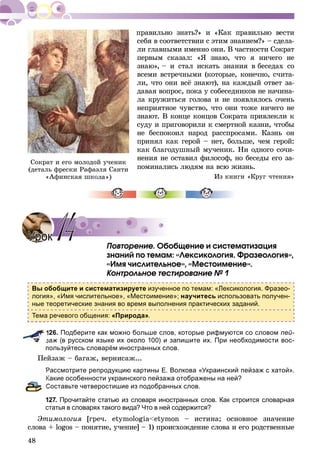 48
ñåáÿ â ñîîòâåòñòâèè ñ ýòèì çíàíèåì?» – ñäåëà-
ëè ãëàâíûìè èìåííî îíè. Â ÷àñòíîñòè Ñîêðàò
ïåðâûì ñêàçàë: «ß çíàþ, ÷òî ÿ íè÷åãî íå
çíàþ», – è ñòàë èñêàòü çíàíèÿ â áåñåäàõ ñî
âñåìè âñòðå÷íûìè (êîòîðûå, êîíå÷íî, ñ÷èòà-
ëè, ÷òî îíè âñё çíàþò), íà êàæäûé îòâåò çà-
äàâàÿ âîïðîñ, ïîêà ó ñîáåñåäíèêîâ íå íà÷èíà-
ëà êðóæèòüñÿ ãîëîâà è íå ïîÿâëÿëîñü î÷åíü
íåïðèÿòíîå ÷óâñòâî, ÷òî îíè òîæå íè÷åãî íå
çíàþò. Â êîíöå êîíöîâ Ñîêðàòà ïðèâëåêëè ê
ñóäó è ïðèãîâîðèëè ê ñìåðòíîé êàçíè, ÷òîáû
íå áåñïîêîèë íàðîä ðàññïðîñàìè. Êàçíü îí
ïðèíÿë êàê ãåðîé – íåò, áîëüøå, ÷åì ãåðîé:
êàê áëàãîäóøíûé ìó÷åíèê. Íè îäíîãî ñî÷è-
íåíèÿ íå îñòàâèë ôèëîñîô, íî áåñåäû åãî çà-
ïîìèíàëèñü ëþäÿì íà âñþ æèçíü.
Èç êíèãè «Êðóã ÷òåíèÿ»
Ïîâòîðåíèå. Îáîáùåíèå è ñèñòåìàòèçàöèÿ
çíàíèé ïî òåìàì: «Ëåêñèêîëîãèÿ. Ôðàçåîëîãèÿ»,
«Èìÿ ÷èñëèòåëüíîå», «Ìåñòîèìåíèå».
Êîíòðîëüíîå òåñòèðîâàíèå № 1
Вы обобщите и систематизируете изученное по темам: «Лексикология. Фразео-
логия», «Имя числительное», «Местоимение»; научитесь использовать получен-
ные теоретические знания во время выполнения практических заданий.
Тема речевого общения: «Природа».
126. Подберите как можно больше слов, которые рифмуются со словом пей-
заж (в русском языке их около 100) и запишите их. При необходимости вос-
пользуйтесь словарём иностранных слов.
Ïåéçàæ – áàãàæ, âåðíèñàæ...
Рассмотрите репродукцию картины Е. Волкова «Украинский пейзаж с хатой».
Какие особенности украинского пейзажа отображены на ней?
Составьте четверостишие из подобранных слов.
127. Прочитайте статью из словаря иностранных слов. Как строится словарная
статья в словарях такого вида? Что в ней содержится?
Ýòèìîëîãèÿ [ãðå÷. åtymologia<etymon – èñòèíà; îñíîâíîå çíà÷åíèå
ñëîâà + logos – ïîíÿòèå, ó÷åíèå] – 1) ïðîèñõîæäåíèå ñëîâà è åãî ðîäñòâåííûå
Ñîêðàò è åãî ìîëîäîé ó÷åíèê
(äåòàëü ôðåñêè Ðàôàýëÿ Ñàíòè
«Àôèíñêàÿ øêîëà )
УрокУрок 1414
 