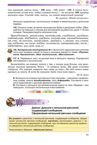 51
òûõ ïðèìåñåé, ëèñòüÿ ëèïû – 100, âÿçà – 120, ÿñåíÿ – 140. À òîïîëü áàëü-
çàìè÷åñêèé ëó÷øå âñåõ «îòáèë ãàçîâóþ àòàêó» – îí ïîãëîòèë 180 ãðàììîâ
äâóîêèñè ñåðû. Ñïàñèáî òåáå, òîïîëü, òû ñàìûé ýíåðãè÷íûé ñàíèòàð!
Èç æóðíàëà «Þíûé íàòóðàëèñò»
Запишите выделенные числительные словами в именительном и дательном
падежах.
135. Спишите слова, вставляя пропущенные буквы и раскрывая скобки. Обра-
щайтесь за помощью к спискам для запоминания из рамок (см. уроки 1–13) или
словарю. Прокомментируйте написание слов.
Ïðèñó(?)òâîâàòü, äèñêó(ñ,ññ)èÿ, ïîñòåïå(í,íí)î, ó÷àñ(?)íèêè, ãðóñ(?)íûå,
îçàáî÷å(í,íí)î, îáî(?)æёòñÿ, ñåð(?)ёçíî, ïîñòîÿ(í,íí)î, âçàèìî(?)òíîøåíèÿ,
ñðå..ñòâà, îá..çàòåëüíî, øàïî(÷,ø)íîå, äâà(?)öàòü, ñ..çâåçäèå, èñ÷..ñëåíèÿ,
ïðå..÷ó(?)ñòâèå, åæ..÷àñíî, ïî(?)æå, ïîëçøå(â,ã)î, îäíîâðåìå(í,íí)î, íî÷ëå..,
ïî(?)î÷åðёäíî, ìëà..øèé, âîçð..ñò.
36. Контрольное тестирование № 1. Выполните предложенные учителем
есты для проверки знаний по языку и языковых умений по темам: «Лексико-
огия. Фразеология», «Имя числительное», «Местоимение».
37. А. Переведите текст на русский язык и запишите перевод. Подчеркните
местоимения и числительные.
Çàïàì’ÿòàéòå, âè ïîâèííі ÷èòàòè ó òðè, ó ÷îòèðè ðàçè áіëüøå, íіæ ðåêî-
ìåíäóє øêіëüíà ïðîãðàìà. Êíèãà – òî äæåðåëî çíàíü. Ùå äàâíі єãèïòÿíè
ãîâîðèëè: «Òè ïîâèíåí çâåðíóòè ñâîє ñåðöå äî êíèã». Íà ñâіòі íі÷îãî íåìàє
êðàùîãî çà êíèãè. ß õîòіâ áè ïîêàçàòè òâîїì î÷àì їõíþ êðàñó...
Ïî È. Öþïå
Б. Выпишите из словаря иностранных слов синонимы – пояснения к выделен-
ным словам: лавина аплодисментов, петь дифирамбы. Составьте и запи-
шите предложения с данными фразеологизмами.
В. Составьте и запишите три математические задачи на тему «Природа – наш
помощник», используя числительные и местоимения.
Äèàëîã. Äèàëîãè ñ íà÷àëüíîé ðåïëèêîé,
ñîäåðæàùåé ñîîáùåíèå.
Îôîðìëåíèå íà÷àëüíîé ðåïëèêè-ñîîáùåíèÿ
Вы узнаете о диалогах с начальной репликой, содержащей сообщение, оформ-
лении начальной реплики-сообщения; научитесь распознавать диалоги с на-
чальной репликой, содержащей сообщение, при составлении диалогов правиль-
но оформлять начальную реплику-сообщение.
Тема речевого общения: «Школьная жизнь».
УрокУрок 1515
 