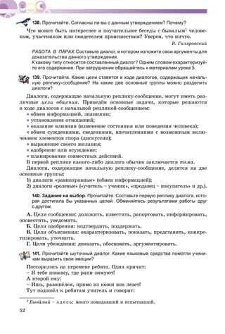 52
Прочитайте. Согласны ли вы с данным утверждением? Почему?
î ìîæåò áûòü èíòåðåñíåå è ïîó÷èòåëüíåå áåñåäû ñ áûâàëûì1 ÷åëîâå-
êîì, ó÷àñòíèêîì èëè ñâèäåòåëåì ïðîèñøåñòâèÿ? Óâåðåí, ÷òî íè÷òî.
Â. Ãèëÿðîâñêèé
РАБОТА В ПАРАХ.Составьте диалог, в котором изложите свои аргументы для
доказательства данного утверждения.
К какому типу относится составленный диалог? Одним словом охарактеризуй-
те его содержание. При затруднении обращайтесь к материалам урока 5.
139. Прочитайте. Какие цели ставятся в ходе диалогов, содержащих началь-
ную реплику-сообщение? На какие две основные группы можно разделить
диалоги?
Äèàëîãè, ñîäåðæàùèå íà÷àëüíóþ ðåïëèêó-ñîîáùåíèå, ìîãóò èìåòü ðàç-
ëè÷íûå öåëè îáùåíèÿ. Ïðèâåäёì îñíîâíûå çàäà÷è, êîòîðûå ðåøàþòñÿ
â õîäå äèàëîãîâ ñ íà÷àëüíîé ðåïëèêîé-ñîîáùåíèåì:
● îáìåí èíôîðìàöèåé, çíàíèÿìè;
● óñòàíîâëåíèå îòíîøåíèé;
● îêàçàíèå âëèÿíèÿ (èçìåíåíèå ñîñòîÿíèÿ èëè ïîâåäåíèÿ ÷åëîâåêà);
● îáìåí ñóæäåíèÿìè, ñâåäåíèÿìè, âïå÷àòëåíèÿìè ñ âîçìîæíûì âêëþ-
÷åíèåì ýëåìåíòîâ ñïîðà (äèñêóññèè);
● âûðàæåíèå ñâîåãî æåëàíèÿ;
● îäîáðåíèå èëè îñóæäåíèå;
● ïëàíèðîâàíèå ñîâìåñòíûõ äåéñòâèé.
Â ïåðâîé ðåïëèêå êàêîãî-ëèáî äèàëîãà îáû÷íî çàêëþ÷àåòñÿ òåìà.
Äèàëîãè, ñîäåðæàùèå íà÷àëüíóþ ðåïëèêó-ñîîáùåíèå, äåëÿòñÿ íà äâå
îñíîâíûå ãðóïïû:
1) äèàëîãè «ðàâíîïðàâíûå» (îáìåí èíôîðìàöèåé);
2) äèàëîãè «ðîëåâûå» («ó÷èòåëü – ó÷åíèê», «ïðîäàâåö – ïîêóïàòåëü» è äð.).
140. Задание на выбор. Прочитайте. Составьте первую реплику диалога, кото-
рая достигала бы указанных целей. Обменяйтесь результатами работы друг
с другом.
À. Öåëè ñîîáùåíèÿ: äîëîæèòü, èçâåñòèòü, ðàïîðòîâàòü, èíôîðìèðîâàòü,
îïîâåñòèòü, óâåäîìèòü.
Á. Öåëè îäîáðåíèÿ: ïîäòâåðäèòü, ïîääåðæàòü.
Â. Öåëè îáúÿñíåíèÿ: îõàðàêòåðèçîâàòü, ïîêàçàòü, ïðåäñòàâèòü, êîíêðå-
òèçèðîâàòü, óòî÷íèòü.
Ã Öåëè óáåæäåíèÿ: äîêàçàòü, îáîñíîâàòü, àðãóìåíòèðîâàòü.
141. Прочитайте шуточный диалог. Какие языковые средства помогли учени-
кам выразить свои эмоции?
Ïîññîðèëèñü íà ïåðåìåíå ðåáÿòà. Îäèí êðè÷èò:
– ß òåáå ïîêàæó, ãäå ðàêè çèìóþò!
À âòîðîé åìó:
– Èøü, ðàçîøёëñÿ, ïðÿìî èç êîæè âîí ëåçåò!
Òóò ïîäîøёë ê ðåáÿòàì ó÷èòåëü è ãîâîðèò:
1 Áûâàëûé – ç ä å ñ ü: ìíîãî ïîâèäàâøèé è èñïûòàâøèé.
 