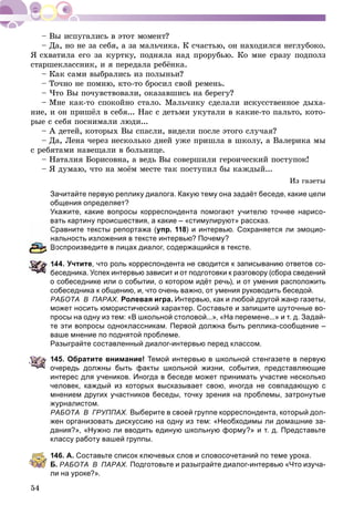 54
– Äà, íî íå çà ñåáÿ, à çà ìàëü÷èêà. Ê ñ÷àñòüþ, îí íàõîäèëñÿ íåãëóáîêî.
ß ñõâàòèëà åãî çà êóðòêó, ïîäíÿëà íàä ïðîðóáüþ. Êî ìíå ñðàçó ïîäïîëç
ñòàðøåêëàññíèê, è ÿ ïåðåäàëà ðåáёíêà.
– Êàê ñàìè âûáðàëèñü èç ïîëûíüè?
– Òî÷íî íå ïîìíþ, êòî-òî áðîñèë ñâîé ðåìåíü.
– ×òî Âû ïî÷óâñòâîâàëè, îêàçàâøèñü íà áåðåãó?
– Ìíå êàê-òî ñïîêîéíî ñòàëî. Ìàëü÷èêó ñäåëàëè èñêóññòâåííîå äûõà-
íèå, è îí ïðèøёë â ñåáÿ... Íàñ ñ äåòüìè óêóòàëè â êàêèå-òî ïàëüòî, êîòî-
ðûå ñ ñåáÿ ïîñíèìàëè ëþäè...
– À äåòåé, êîòîðûõ Âû ñïàñëè, âèäåëè ïîñëå ýòîãî ñëó÷àÿ?
– Äà, Ëåíà ÷åðåç íåñêîëüêî äíåé óæå ïðèøëà â øêîëó, à Âàëåðèêà ìû
ñ ðåáÿòàìè íàâåùàëè â áîëüíèöå.
– Íàòàëèÿ Áîðèñîâíà, à âåäü Âû ñîâåðøèëè ãåðîè÷åñêèé ïîñòóïîê!
– ß äóìàþ, ÷òî íà ìîёì ìåñòå òàê ïîñòóïèë áû êàæäûé...
Èç ãàçåòû
Зачитайте первую реплику диалога. Какую тему она задаёт беседе, какие цели
общения определяет?
Укажите, какие вопросы корреспондента помогают учителю точнее нарисо-
вать картину происшествия, а какие – «стимулируют» рассказ.
равните тексты репортажа (упр. 118) и интервью. Сохраняется ли эмоцио-
альность изложения в тексте интервью? Почему?
оспроизведите в лицах диалог, содержащийся в тексте.
44. Учтите, что роль корреспондента не сводится к записыванию ответов со-
беседника. Успех интервью зависит и от подготовки к разговору (сбора сведений
о собеседнике или о событии, о котором идёт речь), и от умения расположить
собеседника к общению, и, что очень важно, от умения руководить беседой.
РАБОТА В ПАРАХ. Ролевая игра. Интервью, как и любой другой жанр газеты,
может носить юмористический характер. Составьте и запишите шуточные во-
просы на одну из тем: «В школьной столовой...», «На перемене...» и т. д. Задай-
те эти вопросы одноклассникам. Первой должна быть реплика-сообщение –
ваше мнение по поднятой проблеме.
Разыграйте составленный диалог-интервью перед классом.
145. Обратите внимание! Темой интервью в школьной стенгазете в первую
очередь должны быть факты школьной жизни, события, представляющие
интерес для учеников. Иногда в беседе может принимать участие несколько
человек, каждый из которых высказывает свою, иногда не совпадающую с
мнением других участников беседы, точку зрения на проблемы, затронутые
журналистом.
РАБОТА В ГРУППАХ. Выберите в своей группе корреспондента, который дол-
жен организовать дискуссию на одну из тем: «Необходимы ли домашние за-
дания?», «Нужно ли вводить единую школьную форму?» и т. д. Представьте
классу работу вашей группы.
146. А. Составьте список ключевых слов и словосочетаний по теме урока.
Б. РАБОТА В ПАРАХ. Подготовьте и разыграйте диалог-интервью «Что изуча-
ли на уроке?».
 