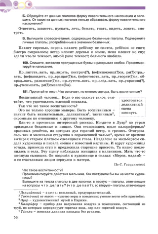 56
Образуйте от данных глаголов форму повелительного наклонения и запи-
шите. От каких из данных глаголов нельзя образовать форму повелительного
наклонения?
Îòâåòèòü, çàâèñåòü, ïóñêàòü, ëå÷ü, áåæàòü, ãíàòü, âèäåòü, ëîâèòü, ñìî-
òðåòü.
В. Выпишите словосочетания, содержащие безличные глаголы. Подчеркните
личные глаголы, употреблённые в значении безличных.
Ïàõíåò ñèðåíüþ, ñèðåíü ïàõíåò; ðåáёíêó íå ñïèòñÿ, ðåáёíîê íå ñïèò;
áûñòðî ñìåðêàëîñü; âåòåð êëîíèò äåðåâüÿ ê çåìëå, ìåíÿ êëîíèò êî ñíó;
âäàëè ÷òî-òî òåìíååò, çèìîé ðàíî òåìíååò; áîëüíîãî çíîáèëî.
150. Спишите, вставляя пропущенные буквы и раскрывая скобки. Прокоммен-
тируйте написание.
Ïð..ïÿòñòâ..âàòü, ïð..çèðàòü, ïîñòðè÷(?), (íå)óñïîêîèø(?)ñÿ, ðà(?)ñòðà..-
âàòü, (íå)íàâèäåòü, ïð..âðàùàò(?)ñÿ, (íå)èñòîâñòâ..âàòü, ïð..òâîðÿò(?)ñÿ, îá-
êðàä..âàòü, ðàçâëåêàò(?)ñÿ, ïð..ñóòñòâ..âàòü, ïð..ñëåä..âàòü, ïð..óêðàñèø(?),
ïð..óìåíüøàòü, ðà(?)ñìåÿëñÿ(áû).
151. Прочитайте текст. Что означает, по мнению автора, быть воспитанным?
Âîñïèòàííûé ÷åëîâåê... Åñëè î âàñ ñêàæóò òàêîå, ñ÷è-
òàéòå, ÷òî óäîñòîèëèñü âûñîêîé ïîõâàëû.
Òàê ÷òî æå òàêîå âîñïèòàííîñòü?
Ýòî íå òîëüêî õîðîøèå ìàíåðû. Áûòü âîñïèòàííûì –
çíà÷èò áûòü âíèìàòåëüíûì, äåëèêàòíûì1, òàêòè÷íûì2,
ñêðîìíûì ïî îòíîøåíèþ ê äðóãîìó ÷åëîâåêó.
Êàê-òî ÿ ïðî÷èòàëà èíòåðåñíûé ðàññêàç. Êîãäà-òî â Ëóâð3 ïî óòðàì
ïðèõîäèëè áåçäîìíûå è íèùèå. Îíè ñòàíîâèëèñü âîçëå êàëîðèôåðíûõ4
êðàñèâûõ ðåøёòîê, èç êîòîðûõ äóë ãîðÿ÷èé âåòåð, è ãðåëèñü. Îòîãðåâà-
ëàñü òàê è ìàëåíüêàÿ ñòàðóøêà â ïîðûæåâøåé òàëüìå5, âðåìÿ îò âðåìåíè
âûòèðàÿ ñòàðûì ïëàòêîì ñëåçÿùèåñÿ ãëàçà. Íåâäàëåêå çà ìîëüáåðòîì ñè-
äåëà õóäîæíèöà è ïèñàëà êîïèþ ñ èçâåñòíîé êàðòèíû. È âäðóã õóäîæíèöà
âñòàëà, ïðèíåñëà ñòóë è ïðåäëîæèëà ñòàðóøêå ïðèñåñòü. Òà íèçêî ïîêëî-
íèëàñü è ñåëà. Ýòó ñöåíó íàáëþäàëà æåíùèíà ñ ìàëü÷èêîì. Ìàòü ÷òî-òî
øåïíóëà ñûíèøêå. Îí ïîäîøёë ê õóäîæíèöå è ñêàçàë: «Ìåðñè, ìàäàì!» –
è ñî ñ÷àñòëèâûì ëèöîì âåðíóëñÿ ê ìàòåðè.
Ïî Ñ. Ãèàöèíòîâîé
Что такое воспитанность?
Прокомментируйте действия мальчика. Как поступили бы вы на месте худож-
ницы?
Выпишите из текста глаголы в две колонки: в первую – глаголы, отвечающие
на вопросы ч т о д ел а т ь? (ч т о д е л а л ?), во вторую – глаголы, отвечающие
1 Äåëèêàòíûé – ç ä å ñ ü: âåæëèâûé, ïðåäóïðåäèòåëüíûé.
2 Òàêòè÷íûé îò òàêò – ÷óâñòâî ìåðû â ïîâåäåíèè; óìåíèå âåñòè ñåáÿ ïðèñòîéíî.
3 Ëóâð – õóäîæåñòâåííûé ìóçåé â Ïàðèæå.
4 Êàëîðèôåð – ïðèáîð äëÿ íàãðåâàíèÿ âîçäóõà â ïîìåùåíèè, ñîñòîÿùèé èç
òðóá, ïî êîòîðûì öèðêóëèðóåò ãîðÿ÷àÿ âîäà, ïàð èëè ãîðÿ÷èé âîçäóõ.
5 ÒàÒÒ ëüìà – æåíñêàÿ äëèííàÿ íàêèäêà áåç ðóêàâîâ.
óäîñòîèòüñÿ
äåëèêàòíûé
ñöåíà
øåïíóòü
 